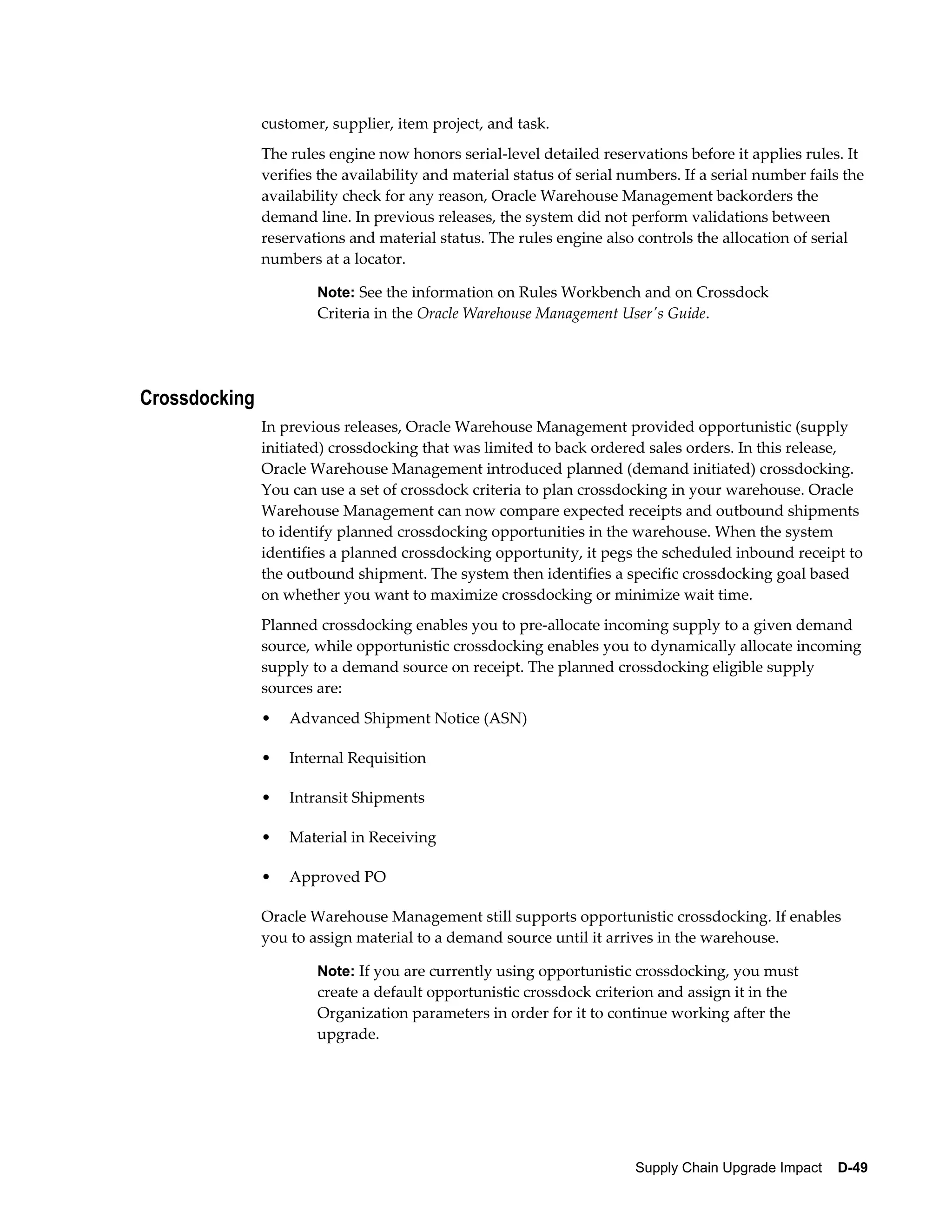 customer, supplier, item project, and task.
               The rules engine now honors serial-level detailed reservations before it applies rules. It
               verifies the availability and material status of serial numbers. If a serial number fails the
               availability check for any reason, Oracle Warehouse Management backorders the
               demand line. In previous releases, the system did not perform validations between
               reservations and material status. The rules engine also controls the allocation of serial
               numbers at a locator.

                       Note: See the information on Rules Workbench and on Crossdock
                       Criteria in the Oracle Warehouse Management User's Guide.




Crossdocking
               In previous releases, Oracle Warehouse Management provided opportunistic (supply
               initiated) crossdocking that was limited to back ordered sales orders. In this release,
               Oracle Warehouse Management introduced planned (demand initiated) crossdocking.
               You can use a set of crossdock criteria to plan crossdocking in your warehouse. Oracle
               Warehouse Management can now compare expected receipts and outbound shipments
               to identify planned crossdocking opportunities in the warehouse. When the system
               identifies a planned crossdocking opportunity, it pegs the scheduled inbound receipt to
               the outbound shipment. The system then identifies a specific crossdocking goal based
               on whether you want to maximize crossdocking or minimize wait time.
               Planned crossdocking enables you to pre-allocate incoming supply to a given demand
               source, while opportunistic crossdocking enables you to dynamically allocate incoming
               supply to a demand source on receipt. The planned crossdocking eligible supply
               sources are:
               •   Advanced Shipment Notice (ASN)

               •   Internal Requisition

               •   Intransit Shipments

               •   Material in Receiving

               •   Approved PO

               Oracle Warehouse Management still supports opportunistic crossdocking. If enables
               you to assign material to a demand source until it arrives in the warehouse.

                       Note: If you are currently using opportunistic crossdocking, you must
                       create a default opportunistic crossdock criterion and assign it in the
                       Organization parameters in order for it to continue working after the
                       upgrade.




                                                                        Supply Chain Upgrade Impact    D-49
 