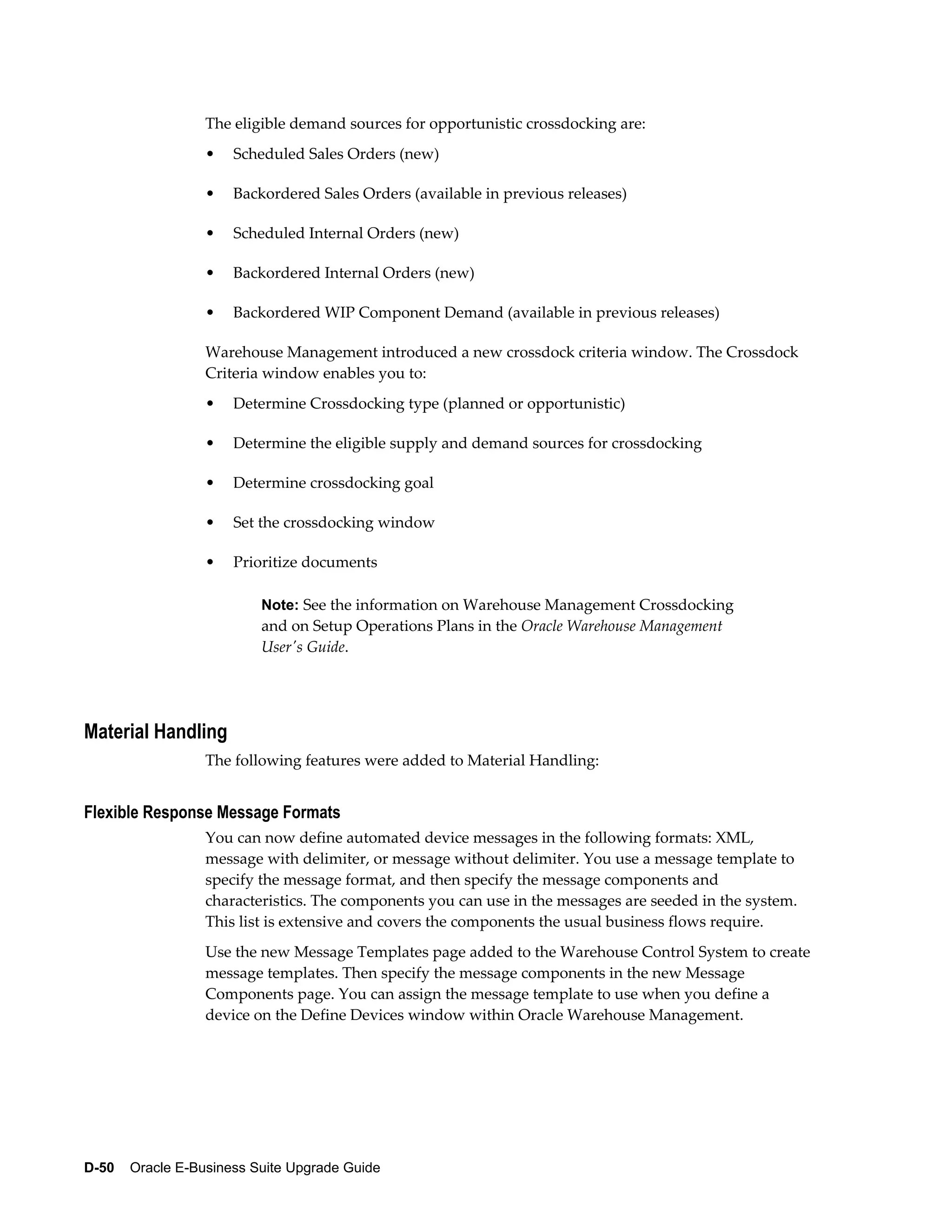 The eligible demand sources for opportunistic crossdocking are:
                  •   Scheduled Sales Orders (new)

                  •   Backordered Sales Orders (available in previous releases)

                  •   Scheduled Internal Orders (new)

                  •   Backordered Internal Orders (new)

                  •   Backordered WIP Component Demand (available in previous releases)

                  Warehouse Management introduced a new crossdock criteria window. The Crossdock
                  Criteria window enables you to:
                  •   Determine Crossdocking type (planned or opportunistic)

                  •   Determine the eligible supply and demand sources for crossdocking

                  •   Determine crossdocking goal

                  •   Set the crossdocking window

                  •   Prioritize documents

                          Note: See the information on Warehouse Management Crossdocking
                          and on Setup Operations Plans in the Oracle Warehouse Management
                          User's Guide.




Material Handling
                  The following features were added to Material Handling:


Flexible Response Message Formats
                  You can now define automated device messages in the following formats: XML,
                  message with delimiter, or message without delimiter. You use a message template to
                  specify the message format, and then specify the message components and
                  characteristics. The components you can use in the messages are seeded in the system.
                  This list is extensive and covers the components the usual business flows require.
                  Use the new Message Templates page added to the Warehouse Control System to create
                  message templates. Then specify the message components in the new Message
                  Components page. You can assign the message template to use when you define a
                  device on the Define Devices window within Oracle Warehouse Management.




D-50    Oracle E-Business Suite Upgrade Guide
 