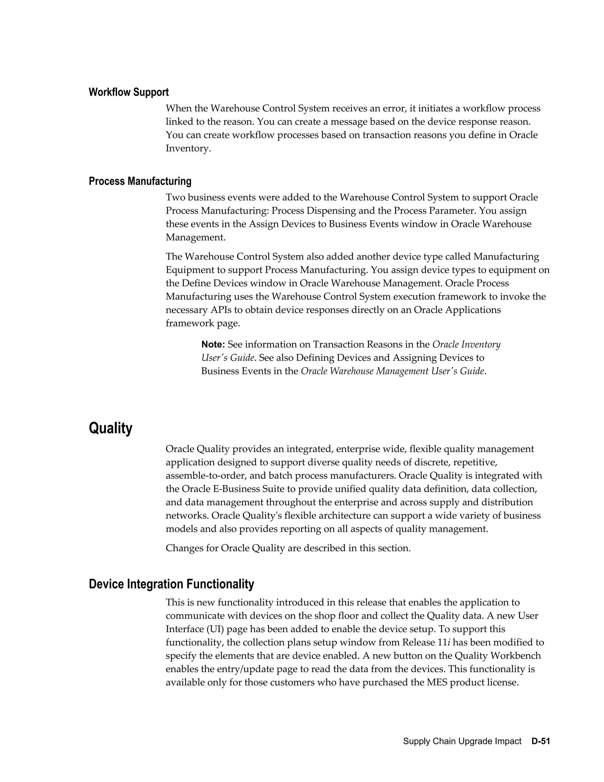 Workflow Support
               When the Warehouse Control System receives an error, it initiates a workflow process
               linked to the reason. You can create a message based on the device response reason.
               You can create workflow processes based on transaction reasons you define in Oracle
               Inventory.


Process Manufacturing
               Two business events were added to the Warehouse Control System to support Oracle
               Process Manufacturing: Process Dispensing and the Process Parameter. You assign
               these events in the Assign Devices to Business Events window in Oracle Warehouse
               Management.
               The Warehouse Control System also added another device type called Manufacturing
               Equipment to support Process Manufacturing. You assign device types to equipment on
               the Define Devices window in Oracle Warehouse Management. Oracle Process
               Manufacturing uses the Warehouse Control System execution framework to invoke the
               necessary APIs to obtain device responses directly on an Oracle Applications
               framework page.

                        Note: See information on Transaction Reasons in the Oracle Inventory
                        User's Guide. See also Defining Devices and Assigning Devices to
                        Business Events in the Oracle Warehouse Management User's Guide.




Quality
               Oracle Quality provides an integrated, enterprise wide, flexible quality management
               application designed to support diverse quality needs of discrete, repetitive,
               assemble-to-order, and batch process manufacturers. Oracle Quality is integrated with
               the Oracle E-Business Suite to provide unified quality data definition, data collection,
               and data management throughout the enterprise and across supply and distribution
               networks. Oracle Quality's flexible architecture can support a wide variety of business
               models and also provides reporting on all aspects of quality management.
               Changes for Oracle Quality are described in this section.


Device Integration Functionality
               This is new functionality introduced in this release that enables the application to
               communicate with devices on the shop floor and collect the Quality data. A new User
               Interface (UI) page has been added to enable the device setup. To support this
               functionality, the collection plans setup window from Release 11i has been modified to
               specify the elements that are device enabled. A new button on the Quality Workbench
               enables the entry/update page to read the data from the devices. This functionality is
               available only for those customers who have purchased the MES product license.




                                                                      Supply Chain Upgrade Impact    D-51
 