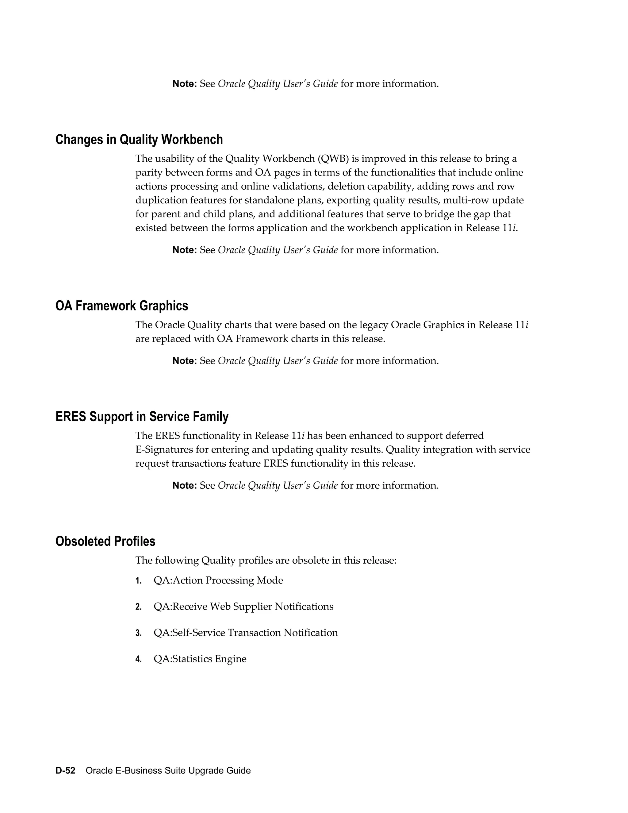 Note: See Oracle Quality User's Guide for more information.




Changes in Quality Workbench
                  The usability of the Quality Workbench (QWB) is improved in this release to bring a
                  parity between forms and OA pages in terms of the functionalities that include online
                  actions processing and online validations, deletion capability, adding rows and row
                  duplication features for standalone plans, exporting quality results, multi-row update
                  for parent and child plans, and additional features that serve to bridge the gap that
                  existed between the forms application and the workbench application in Release 11i.

                           Note: See Oracle Quality User's Guide for more information.




OA Framework Graphics
                  The Oracle Quality charts that were based on the legacy Oracle Graphics in Release 11i
                  are replaced with OA Framework charts in this release.

                           Note: See Oracle Quality User's Guide for more information.




ERES Support in Service Family
                  The ERES functionality in Release 11i has been enhanced to support deferred
                  E-Signatures for entering and updating quality results. Quality integration with service
                  request transactions feature ERES functionality in this release.

                           Note: See Oracle Quality User's Guide for more information.




Obsoleted Profiles
                  The following Quality profiles are obsolete in this release:
                  1.   QA:Action Processing Mode

                  2.   QA:Receive Web Supplier Notifications

                  3.   QA:Self-Service Transaction Notification

                  4.   QA:Statistics Engine




D-52    Oracle E-Business Suite Upgrade Guide
 