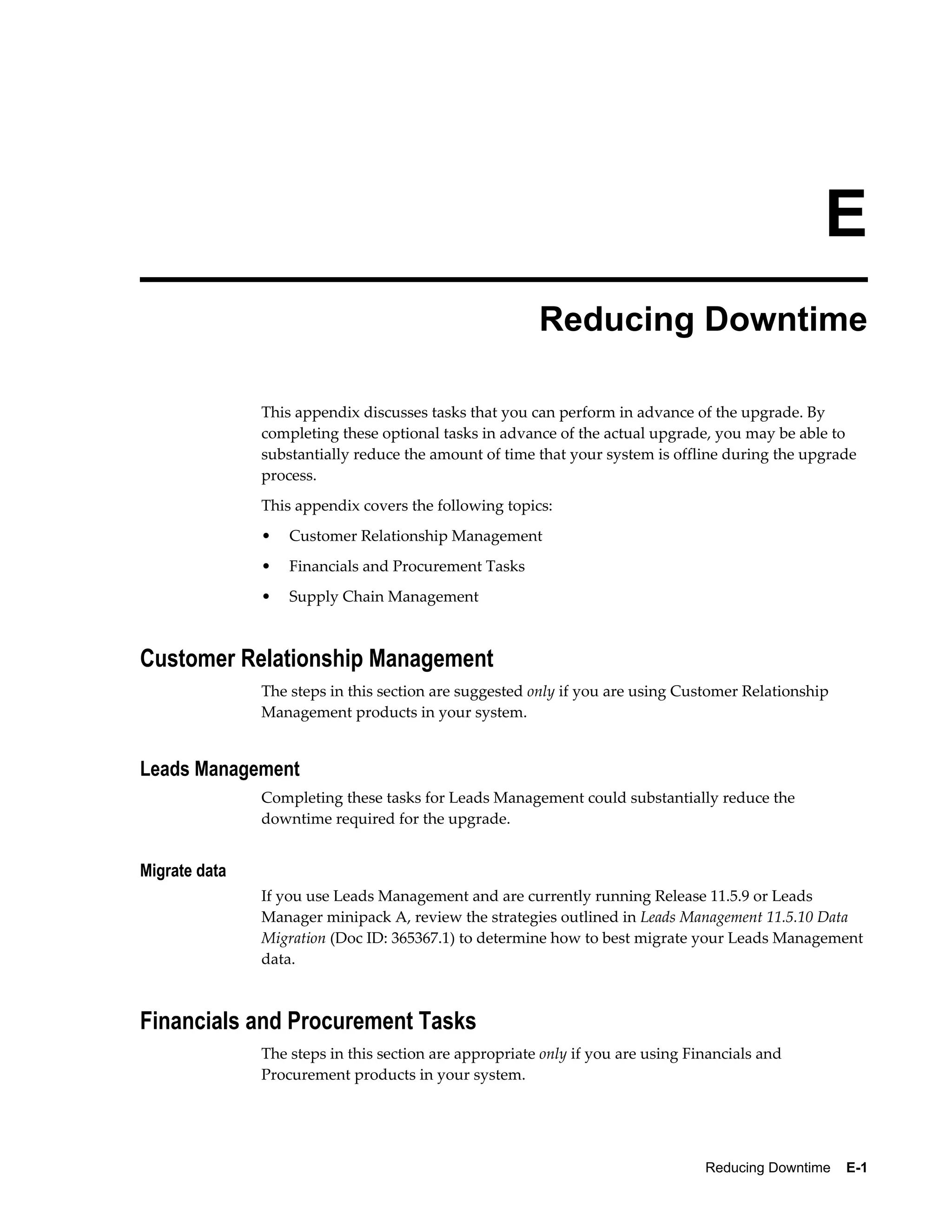 E
                                                        Reducing Downtime

               This appendix discusses tasks that you can perform in advance of the upgrade. By
               completing these optional tasks in advance of the actual upgrade, you may be able to
               substantially reduce the amount of time that your system is offline during the upgrade
               process.
               This appendix covers the following topics:
               •   Customer Relationship Management
               •   Financials and Procurement Tasks
               •   Supply Chain Management



Customer Relationship Management
               The steps in this section are suggested only if you are using Customer Relationship
               Management products in your system.


Leads Management
               Completing these tasks for Leads Management could substantially reduce the
               downtime required for the upgrade.


Migrate data
               If you use Leads Management and are currently running Release 11.5.9 or Leads
               Manager minipack A, review the strategies outlined in Leads Management 11.5.10 Data
               Migration (Doc ID: 365367.1) to determine how to best migrate your Leads Management
               data.



Financials and Procurement Tasks
               The steps in this section are appropriate only if you are using Financials and
               Procurement products in your system.




                                                                                 Reducing Downtime    E-1
 