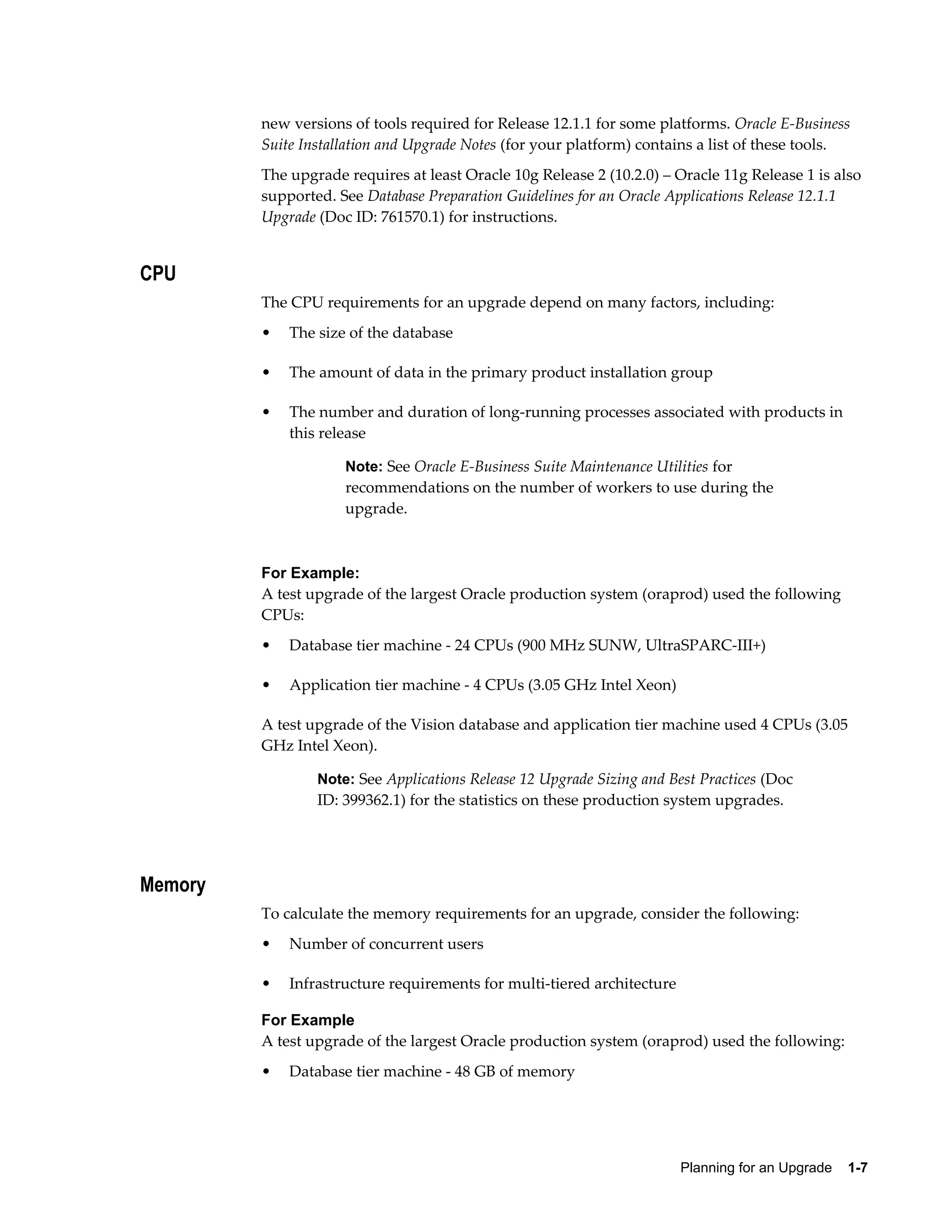 new versions of tools required for Release 12.1.1 for some platforms. Oracle E-Business
         Suite Installation and Upgrade Notes (for your platform) contains a list of these tools.
         The upgrade requires at least Oracle 10g Release 2 (10.2.0) – Oracle 11g Release 1 is also
         supported. See Database Preparation Guidelines for an Oracle Applications Release 12.1.1
         Upgrade (Doc ID: 761570.1) for instructions.


CPU
         The CPU requirements for an upgrade depend on many factors, including:
         •   The size of the database

         •   The amount of data in the primary product installation group

         •   The number and duration of long-running processes associated with products in
             this release

                     Note: See Oracle E-Business Suite Maintenance Utilities for
                     recommendations on the number of workers to use during the
                     upgrade.



         For Example:
         A test upgrade of the largest Oracle production system (oraprod) used the following
         CPUs:
         •   Database tier machine - 24 CPUs (900 MHz SUNW, UltraSPARC-III+)

         •   Application tier machine - 4 CPUs (3.05 GHz Intel Xeon)

         A test upgrade of the Vision database and application tier machine used 4 CPUs (3.05
         GHz Intel Xeon).

                 Note: See Applications Release 12 Upgrade Sizing and Best Practices (Doc
                 ID: 399362.1) for the statistics on these production system upgrades.




Memory
         To calculate the memory requirements for an upgrade, consider the following:
         •   Number of concurrent users

         •   Infrastructure requirements for multi-tiered architecture

         For Example
         A test upgrade of the largest Oracle production system (oraprod) used the following:
         •   Database tier machine - 48 GB of memory




                                                                         Planning for an Upgrade    1-7
 