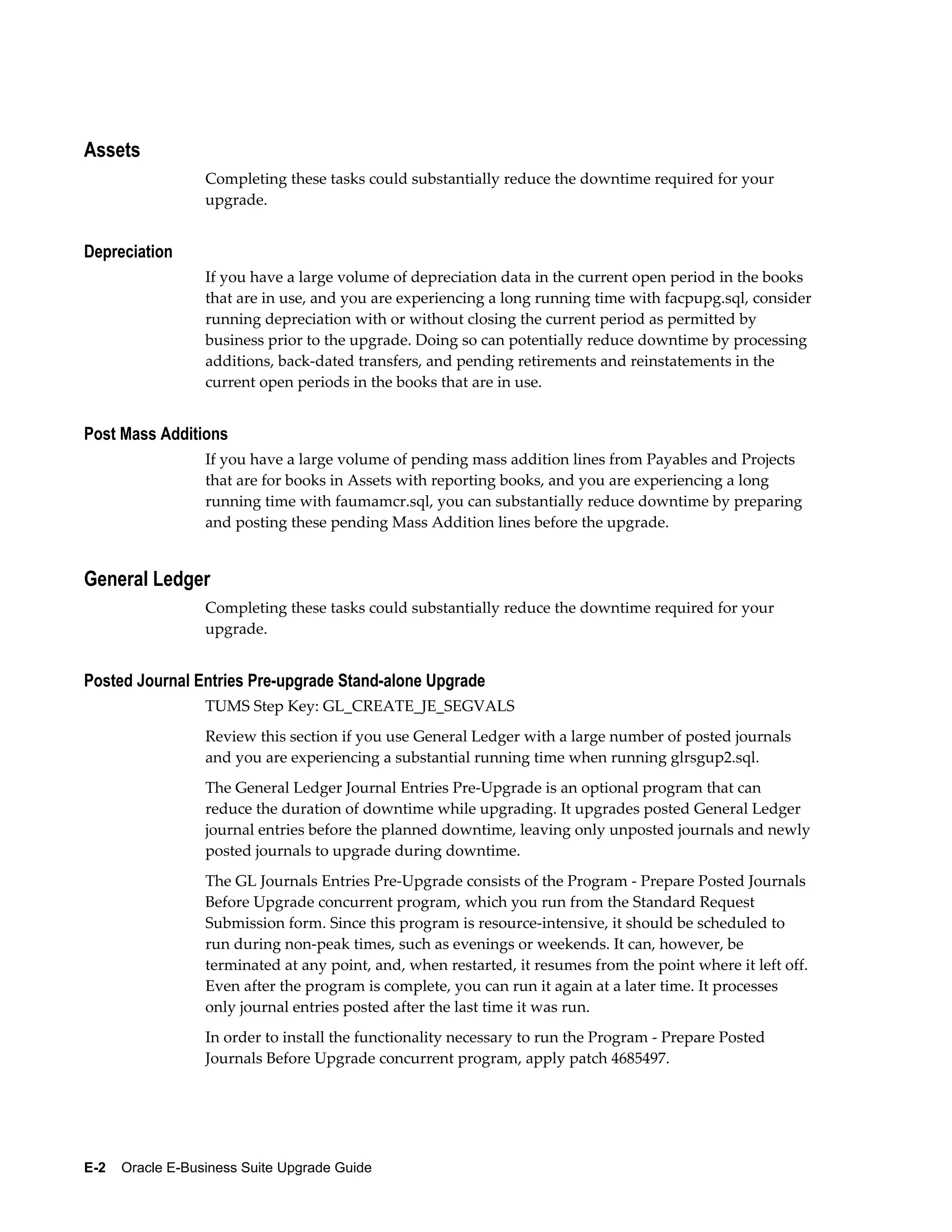 Assets
                  Completing these tasks could substantially reduce the downtime required for your
                  upgrade.


Depreciation
                  If you have a large volume of depreciation data in the current open period in the books
                  that are in use, and you are experiencing a long running time with facpupg.sql, consider
                  running depreciation with or without closing the current period as permitted by
                  business prior to the upgrade. Doing so can potentially reduce downtime by processing
                  additions, back-dated transfers, and pending retirements and reinstatements in the
                  current open periods in the books that are in use.


Post Mass Additions
                  If you have a large volume of pending mass addition lines from Payables and Projects
                  that are for books in Assets with reporting books, and you are experiencing a long
                  running time with faumamcr.sql, you can substantially reduce downtime by preparing
                  and posting these pending Mass Addition lines before the upgrade.


General Ledger
                  Completing these tasks could substantially reduce the downtime required for your
                  upgrade.


Posted Journal Entries Pre-upgrade Stand-alone Upgrade
                  TUMS Step Key: GL_CREATE_JE_SEGVALS
                  Review this section if you use General Ledger with a large number of posted journals
                  and you are experiencing a substantial running time when running glrsgup2.sql.
                  The General Ledger Journal Entries Pre-Upgrade is an optional program that can
                  reduce the duration of downtime while upgrading. It upgrades posted General Ledger
                  journal entries before the planned downtime, leaving only unposted journals and newly
                  posted journals to upgrade during downtime.
                  The GL Journals Entries Pre-Upgrade consists of the Program - Prepare Posted Journals
                  Before Upgrade concurrent program, which you run from the Standard Request
                  Submission form. Since this program is resource-intensive, it should be scheduled to
                  run during non-peak times, such as evenings or weekends. It can, however, be
                  terminated at any point, and, when restarted, it resumes from the point where it left off.
                  Even after the program is complete, you can run it again at a later time. It processes
                  only journal entries posted after the last time it was run.
                  In order to install the functionality necessary to run the Program - Prepare Posted
                  Journals Before Upgrade concurrent program, apply patch 4685497.




E-2    Oracle E-Business Suite Upgrade Guide
 
