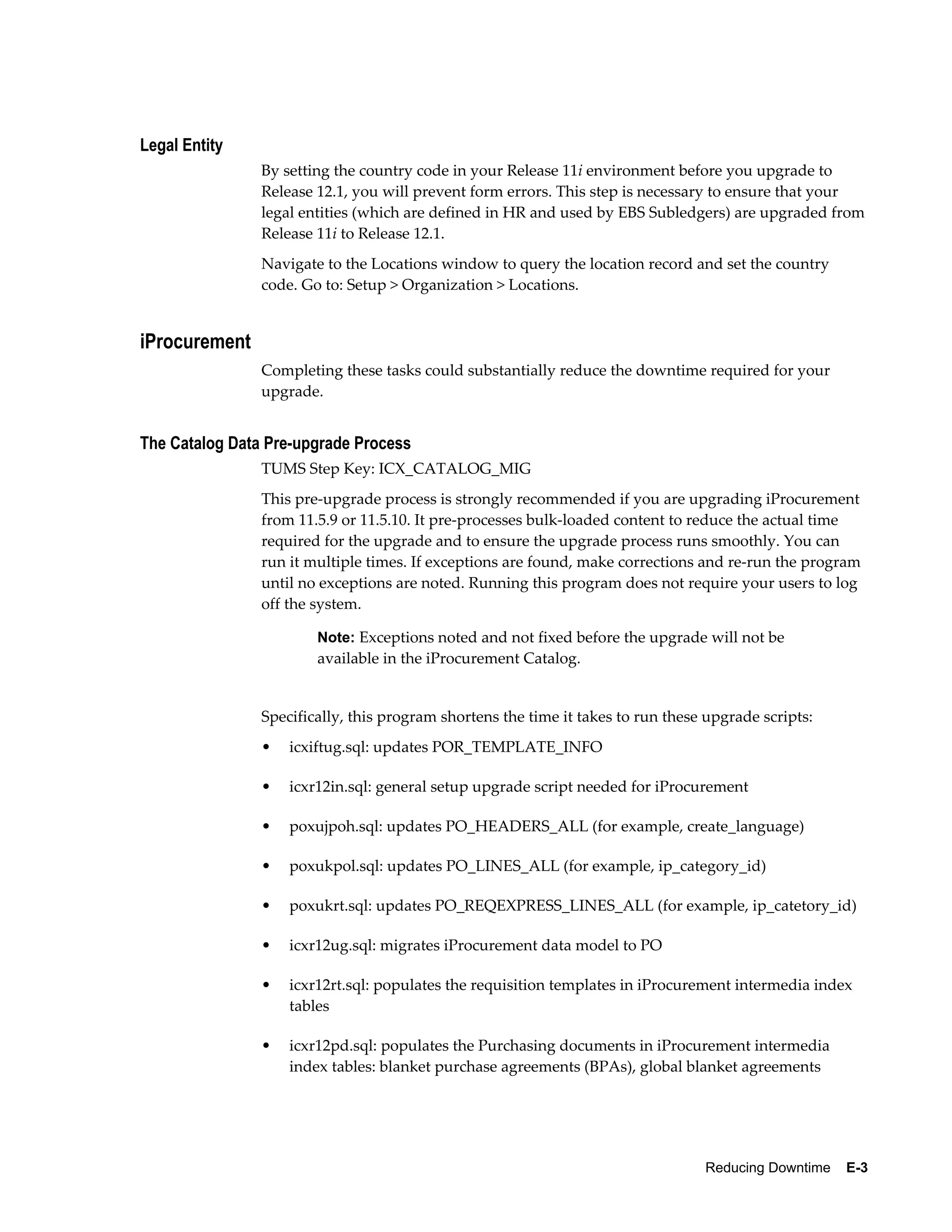 Legal Entity
                By setting the country code in your Release 11i environment before you upgrade to
                Release 12.1, you will prevent form errors. This step is necessary to ensure that your
                legal entities (which are defined in HR and used by EBS Subledgers) are upgraded from
                Release 11i to Release 12.1.
                Navigate to the Locations window to query the location record and set the country
                code. Go to: Setup > Organization > Locations.


iProcurement
                Completing these tasks could substantially reduce the downtime required for your
                upgrade.


The Catalog Data Pre-upgrade Process
                TUMS Step Key: ICX_CATALOG_MIG
                This pre-upgrade process is strongly recommended if you are upgrading iProcurement
                from 11.5.9 or 11.5.10. It pre-processes bulk-loaded content to reduce the actual time
                required for the upgrade and to ensure the upgrade process runs smoothly. You can
                run it multiple times. If exceptions are found, make corrections and re-run the program
                until no exceptions are noted. Running this program does not require your users to log
                off the system.

                        Note: Exceptions noted and not fixed before the upgrade will not be
                        available in the iProcurement Catalog.


                Specifically, this program shortens the time it takes to run these upgrade scripts:
                •   icxiftug.sql: updates POR_TEMPLATE_INFO

                •   icxr12in.sql: general setup upgrade script needed for iProcurement

                •   poxujpoh.sql: updates PO_HEADERS_ALL (for example, create_language)

                •   poxukpol.sql: updates PO_LINES_ALL (for example, ip_category_id)

                •   poxukrt.sql: updates PO_REQEXPRESS_LINES_ALL (for example, ip_catetory_id)

                •   icxr12ug.sql: migrates iProcurement data model to PO

                •   icxr12rt.sql: populates the requisition templates in iProcurement intermedia index
                    tables

                •   icxr12pd.sql: populates the Purchasing documents in iProcurement intermedia
                    index tables: blanket purchase agreements (BPAs), global blanket agreements




                                                                                  Reducing Downtime    E-3
 