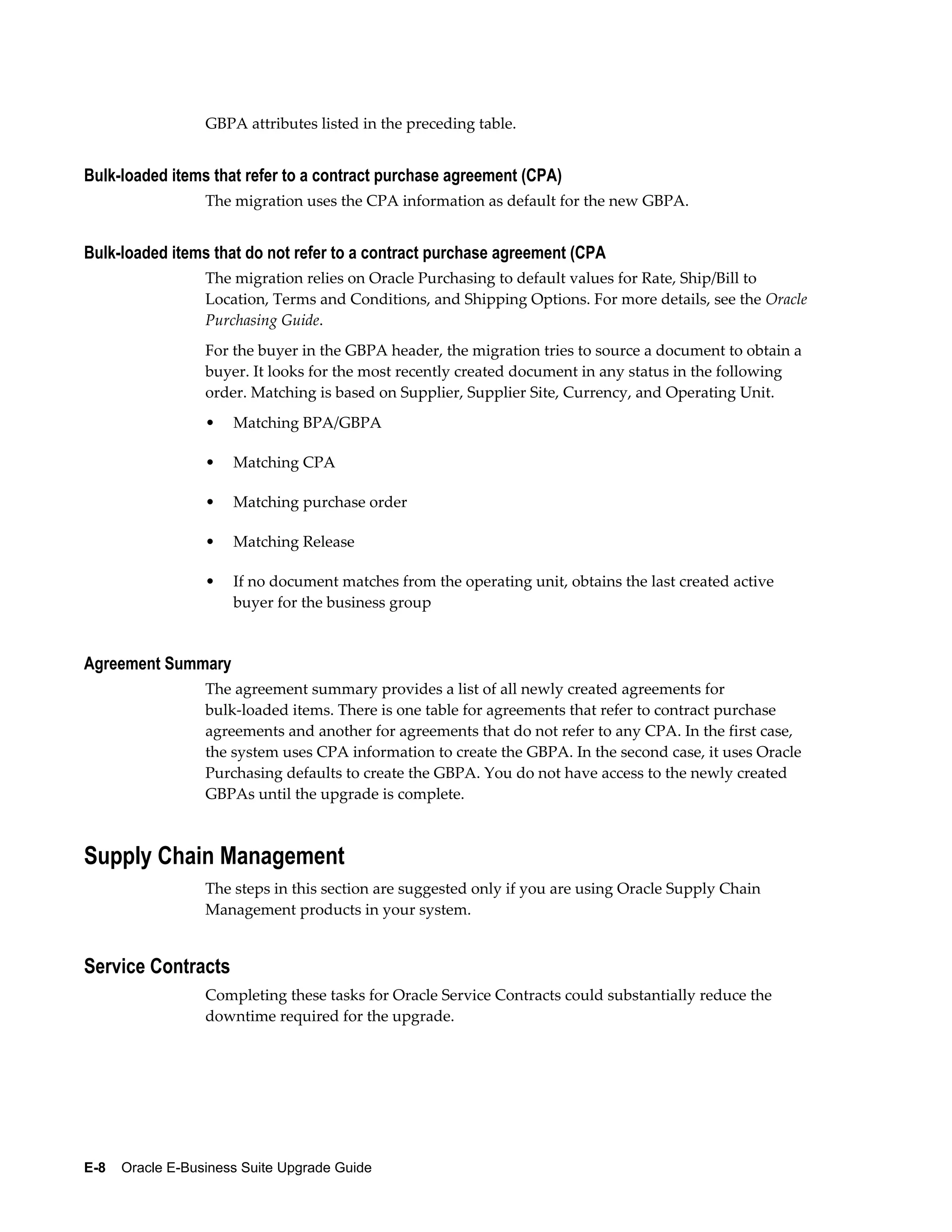 GBPA attributes listed in the preceding table.


Bulk-loaded items that refer to a contract purchase agreement (CPA)
                  The migration uses the CPA information as default for the new GBPA.


Bulk-loaded items that do not refer to a contract purchase agreement (CPA
                  The migration relies on Oracle Purchasing to default values for Rate, Ship/Bill to
                  Location, Terms and Conditions, and Shipping Options. For more details, see the Oracle
                  Purchasing Guide.
                  For the buyer in the GBPA header, the migration tries to source a document to obtain a
                  buyer. It looks for the most recently created document in any status in the following
                  order. Matching is based on Supplier, Supplier Site, Currency, and Operating Unit.
                  •   Matching BPA/GBPA

                  •   Matching CPA

                  •   Matching purchase order

                  •   Matching Release

                  •   If no document matches from the operating unit, obtains the last created active
                      buyer for the business group


Agreement Summary
                  The agreement summary provides a list of all newly created agreements for
                  bulk-loaded items. There is one table for agreements that refer to contract purchase
                  agreements and another for agreements that do not refer to any CPA. In the first case,
                  the system uses CPA information to create the GBPA. In the second case, it uses Oracle
                  Purchasing defaults to create the GBPA. You do not have access to the newly created
                  GBPAs until the upgrade is complete.



Supply Chain Management
                  The steps in this section are suggested only if you are using Oracle Supply Chain
                  Management products in your system.


Service Contracts
                  Completing these tasks for Oracle Service Contracts could substantially reduce the
                  downtime required for the upgrade.




E-8    Oracle E-Business Suite Upgrade Guide
 