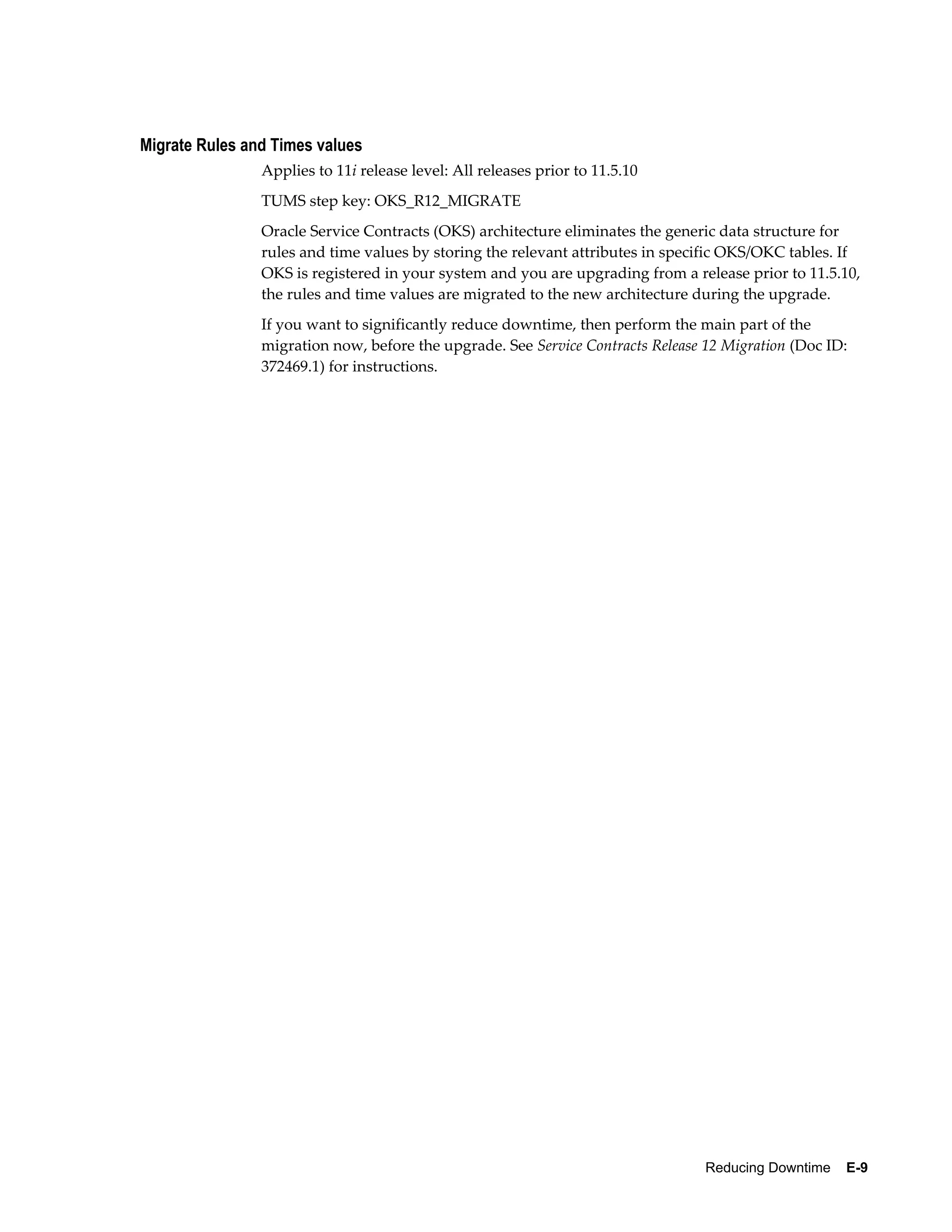 Migrate Rules and Times values
                Applies to 11i release level: All releases prior to 11.5.10
                TUMS step key: OKS_R12_MIGRATE
                Oracle Service Contracts (OKS) architecture eliminates the generic data structure for
                rules and time values by storing the relevant attributes in specific OKS/OKC tables. If
                OKS is registered in your system and you are upgrading from a release prior to 11.5.10,
                the rules and time values are migrated to the new architecture during the upgrade.
                If you want to significantly reduce downtime, then perform the main part of the
                migration now, before the upgrade. See Service Contracts Release 12 Migration (Doc ID:
                372469.1) for instructions.




                                                                                 Reducing Downtime    E-9
 