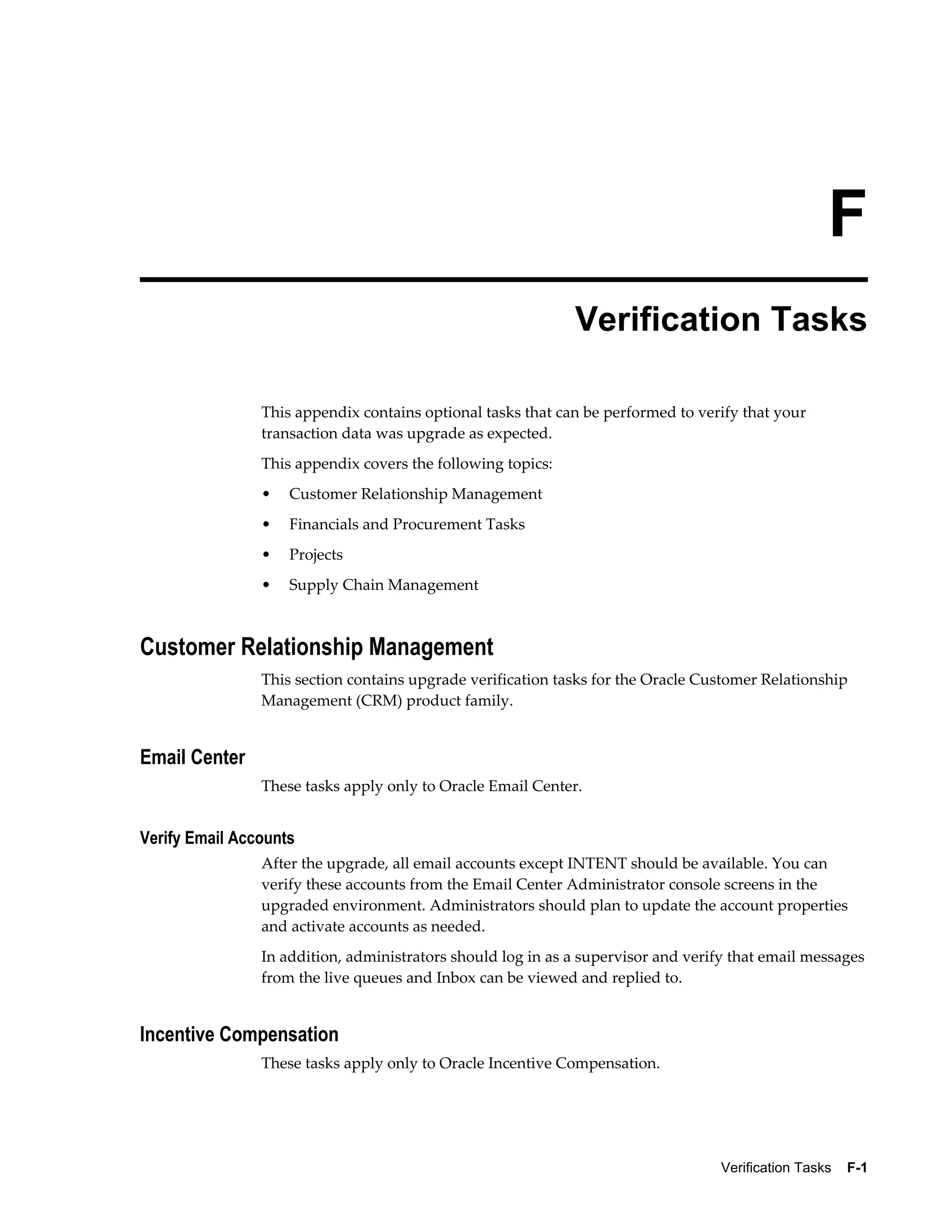 F
                                                             Verification Tasks

                This appendix contains optional tasks that can be performed to verify that your
                transaction data was upgrade as expected.
                This appendix covers the following topics:
                •   Customer Relationship Management
                •   Financials and Procurement Tasks
                •   Projects
                •   Supply Chain Management



Customer Relationship Management
                This section contains upgrade verification tasks for the Oracle Customer Relationship
                Management (CRM) product family.


Email Center
                These tasks apply only to Oracle Email Center.


Verify Email Accounts
                After the upgrade, all email accounts except INTENT should be available. You can
                verify these accounts from the Email Center Administrator console screens in the
                upgraded environment. Administrators should plan to update the account properties
                and activate accounts as needed.
                In addition, administrators should log in as a supervisor and verify that email messages
                from the live queues and Inbox can be viewed and replied to.


Incentive Compensation
                These tasks apply only to Oracle Incentive Compensation.




                                                                                   Verification Tasks    F-1
 