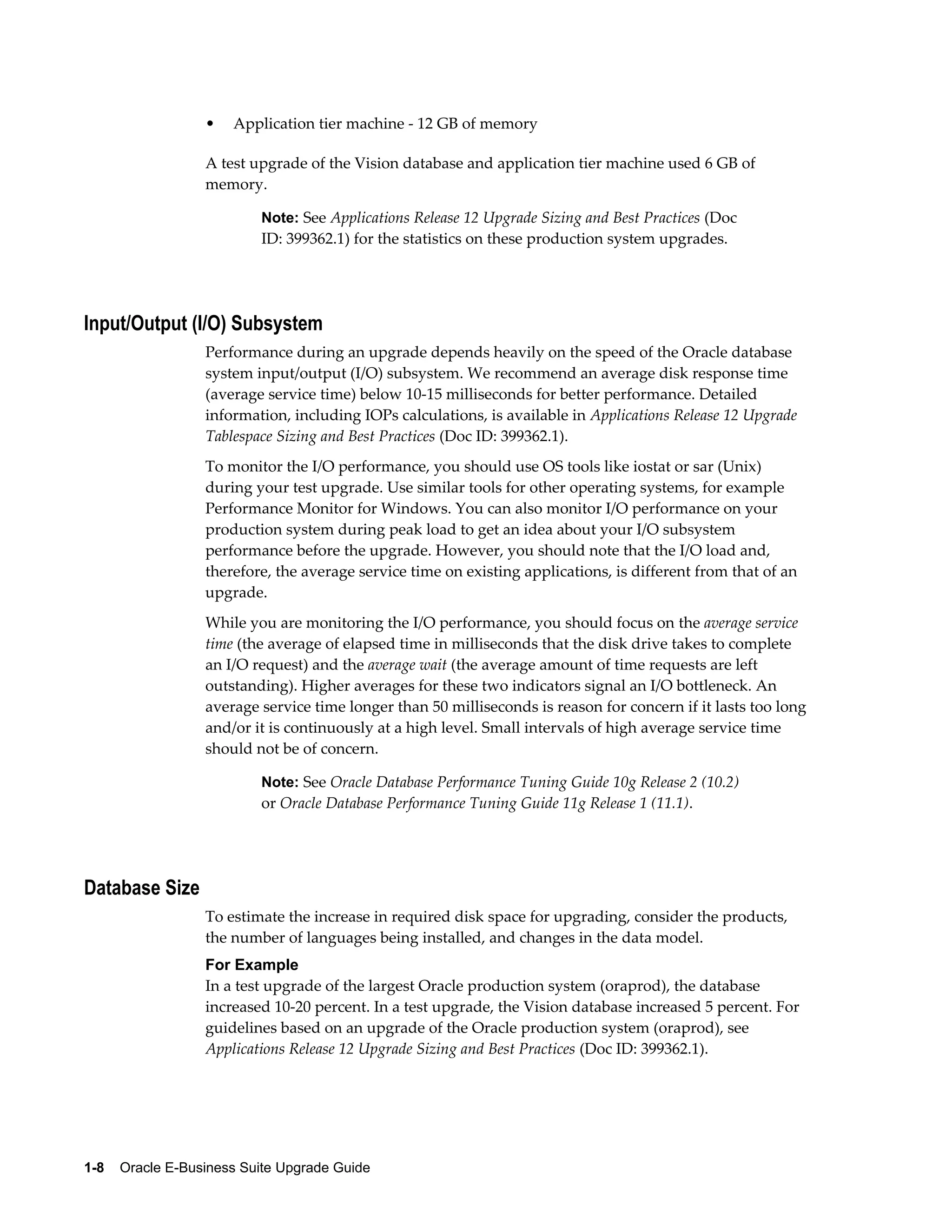 •   Application tier machine - 12 GB of memory

                  A test upgrade of the Vision database and application tier machine used 6 GB of
                  memory.

                           Note: See Applications Release 12 Upgrade Sizing and Best Practices (Doc
                           ID: 399362.1) for the statistics on these production system upgrades.




Input/Output (I/O) Subsystem
                  Performance during an upgrade depends heavily on the speed of the Oracle database
                  system input/output (I/O) subsystem. We recommend an average disk response time
                  (average service time) below 10-15 milliseconds for better performance. Detailed
                  information, including IOPs calculations, is available in Applications Release 12 Upgrade
                  Tablespace Sizing and Best Practices (Doc ID: 399362.1).
                  To monitor the I/O performance, you should use OS tools like iostat or sar (Unix)
                  during your test upgrade. Use similar tools for other operating systems, for example
                  Performance Monitor for Windows. You can also monitor I/O performance on your
                  production system during peak load to get an idea about your I/O subsystem
                  performance before the upgrade. However, you should note that the I/O load and,
                  therefore, the average service time on existing applications, is different from that of an
                  upgrade.
                  While you are monitoring the I/O performance, you should focus on the average service
                  time (the average of elapsed time in milliseconds that the disk drive takes to complete
                  an I/O request) and the average wait (the average amount of time requests are left
                  outstanding). Higher averages for these two indicators signal an I/O bottleneck. An
                  average service time longer than 50 milliseconds is reason for concern if it lasts too long
                  and/or it is continuously at a high level. Small intervals of high average service time
                  should not be of concern.

                           Note: See Oracle Database Performance Tuning Guide 10g Release 2 (10.2)
                           or Oracle Database Performance Tuning Guide 11g Release 1 (11.1).




Database Size
                  To estimate the increase in required disk space for upgrading, consider the products,
                  the number of languages being installed, and changes in the data model.
                  For Example
                  In a test upgrade of the largest Oracle production system (oraprod), the database
                  increased 10-20 percent. In a test upgrade, the Vision database increased 5 percent. For
                  guidelines based on an upgrade of the Oracle production system (oraprod), see
                  Applications Release 12 Upgrade Sizing and Best Practices (Doc ID: 399362.1).




1-8    Oracle E-Business Suite Upgrade Guide
 
