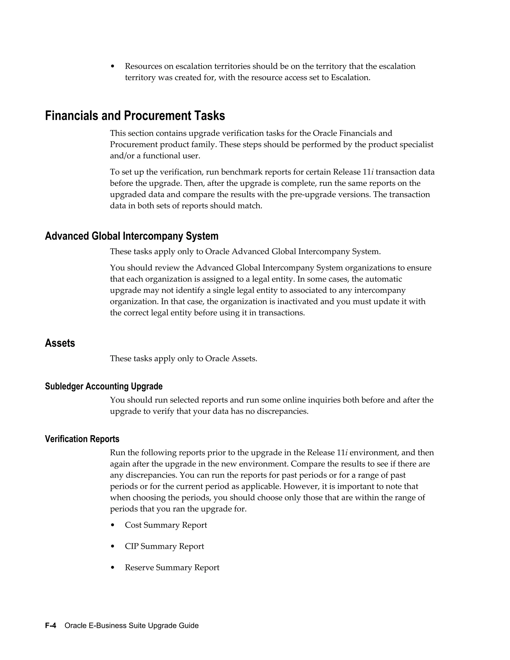 •    Resources on escalation territories should be on the territory that the escalation
                       territory was created for, with the resource access set to Escalation.



Financials and Procurement Tasks
                  This section contains upgrade verification tasks for the Oracle Financials and
                  Procurement product family. These steps should be performed by the product specialist
                  and/or a functional user.
                  To set up the verification, run benchmark reports for certain Release 11i transaction data
                  before the upgrade. Then, after the upgrade is complete, run the same reports on the
                  upgraded data and compare the results with the pre-upgrade versions. The transaction
                  data in both sets of reports should match.


Advanced Global Intercompany System
                  These tasks apply only to Oracle Advanced Global Intercompany System.
                  You should review the Advanced Global Intercompany System organizations to ensure
                  that each organization is assigned to a legal entity. In some cases, the automatic
                  upgrade may not identify a single legal entity to associated to any intercompany
                  organization. In that case, the organization is inactivated and you must update it with
                  the correct legal entity before using it in transactions.


Assets
                  These tasks apply only to Oracle Assets.


Subledger Accounting Upgrade
                  You should run selected reports and run some online inquiries both before and after the
                  upgrade to verify that your data has no discrepancies.


Verification Reports
                  Run the following reports prior to the upgrade in the Release 11i environment, and then
                  again after the upgrade in the new environment. Compare the results to see if there are
                  any discrepancies. You can run the reports for past periods or for a range of past
                  periods or for the current period as applicable. However, it is important to note that
                  when choosing the periods, you should choose only those that are within the range of
                  periods that you ran the upgrade for.
                  •    Cost Summary Report

                  •    CIP Summary Report

                  •    Reserve Summary Report




F-4    Oracle E-Business Suite Upgrade Guide
 