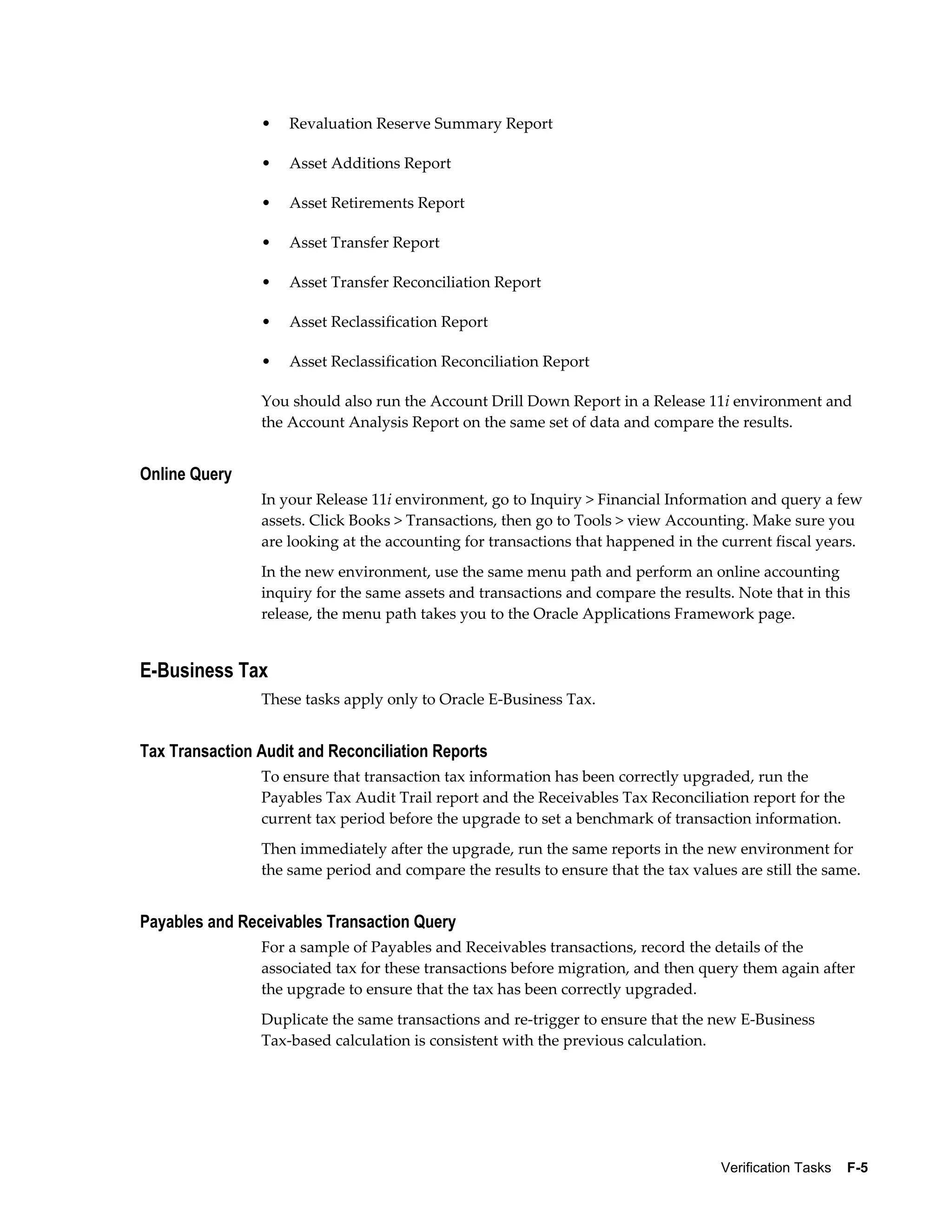 •   Revaluation Reserve Summary Report

                •   Asset Additions Report

                •   Asset Retirements Report

                •   Asset Transfer Report

                •   Asset Transfer Reconciliation Report

                •   Asset Reclassification Report

                •   Asset Reclassification Reconciliation Report

                You should also run the Account Drill Down Report in a Release 11i environment and
                the Account Analysis Report on the same set of data and compare the results.


Online Query
                In your Release 11i environment, go to Inquiry > Financial Information and query a few
                assets. Click Books > Transactions, then go to Tools > view Accounting. Make sure you
                are looking at the accounting for transactions that happened in the current fiscal years.
                In the new environment, use the same menu path and perform an online accounting
                inquiry for the same assets and transactions and compare the results. Note that in this
                release, the menu path takes you to the Oracle Applications Framework page.


E-Business Tax
                These tasks apply only to Oracle E-Business Tax.


Tax Transaction Audit and Reconciliation Reports
                To ensure that transaction tax information has been correctly upgraded, run the
                Payables Tax Audit Trail report and the Receivables Tax Reconciliation report for the
                current tax period before the upgrade to set a benchmark of transaction information.
                Then immediately after the upgrade, run the same reports in the new environment for
                the same period and compare the results to ensure that the tax values are still the same.


Payables and Receivables Transaction Query
                For a sample of Payables and Receivables transactions, record the details of the
                associated tax for these transactions before migration, and then query them again after
                the upgrade to ensure that the tax has been correctly upgraded.
                Duplicate the same transactions and re-trigger to ensure that the new E-Business
                Tax-based calculation is consistent with the previous calculation.




                                                                                    Verification Tasks    F-5
 