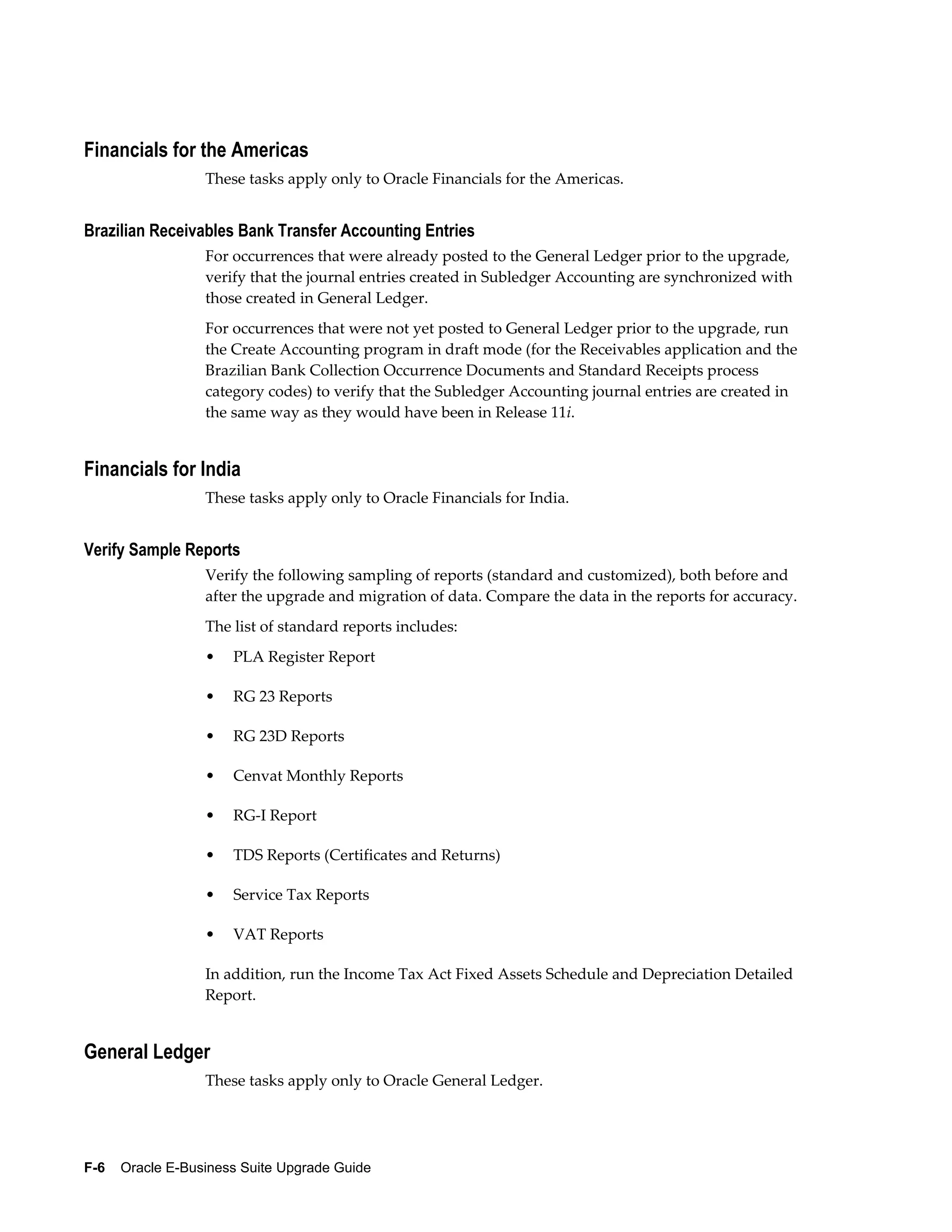 Financials for the Americas
                  These tasks apply only to Oracle Financials for the Americas.


Brazilian Receivables Bank Transfer Accounting Entries
                  For occurrences that were already posted to the General Ledger prior to the upgrade,
                  verify that the journal entries created in Subledger Accounting are synchronized with
                  those created in General Ledger.
                  For occurrences that were not yet posted to General Ledger prior to the upgrade, run
                  the Create Accounting program in draft mode (for the Receivables application and the
                  Brazilian Bank Collection Occurrence Documents and Standard Receipts process
                  category codes) to verify that the Subledger Accounting journal entries are created in
                  the same way as they would have been in Release 11i.


Financials for India
                  These tasks apply only to Oracle Financials for India.


Verify Sample Reports
                  Verify the following sampling of reports (standard and customized), both before and
                  after the upgrade and migration of data. Compare the data in the reports for accuracy.
                  The list of standard reports includes:
                  •   PLA Register Report

                  •   RG 23 Reports

                  •   RG 23D Reports

                  •   Cenvat Monthly Reports

                  •   RG-I Report

                  •   TDS Reports (Certificates and Returns)

                  •   Service Tax Reports

                  •   VAT Reports

                  In addition, run the Income Tax Act Fixed Assets Schedule and Depreciation Detailed
                  Report.


General Ledger
                  These tasks apply only to Oracle General Ledger.




F-6    Oracle E-Business Suite Upgrade Guide
 