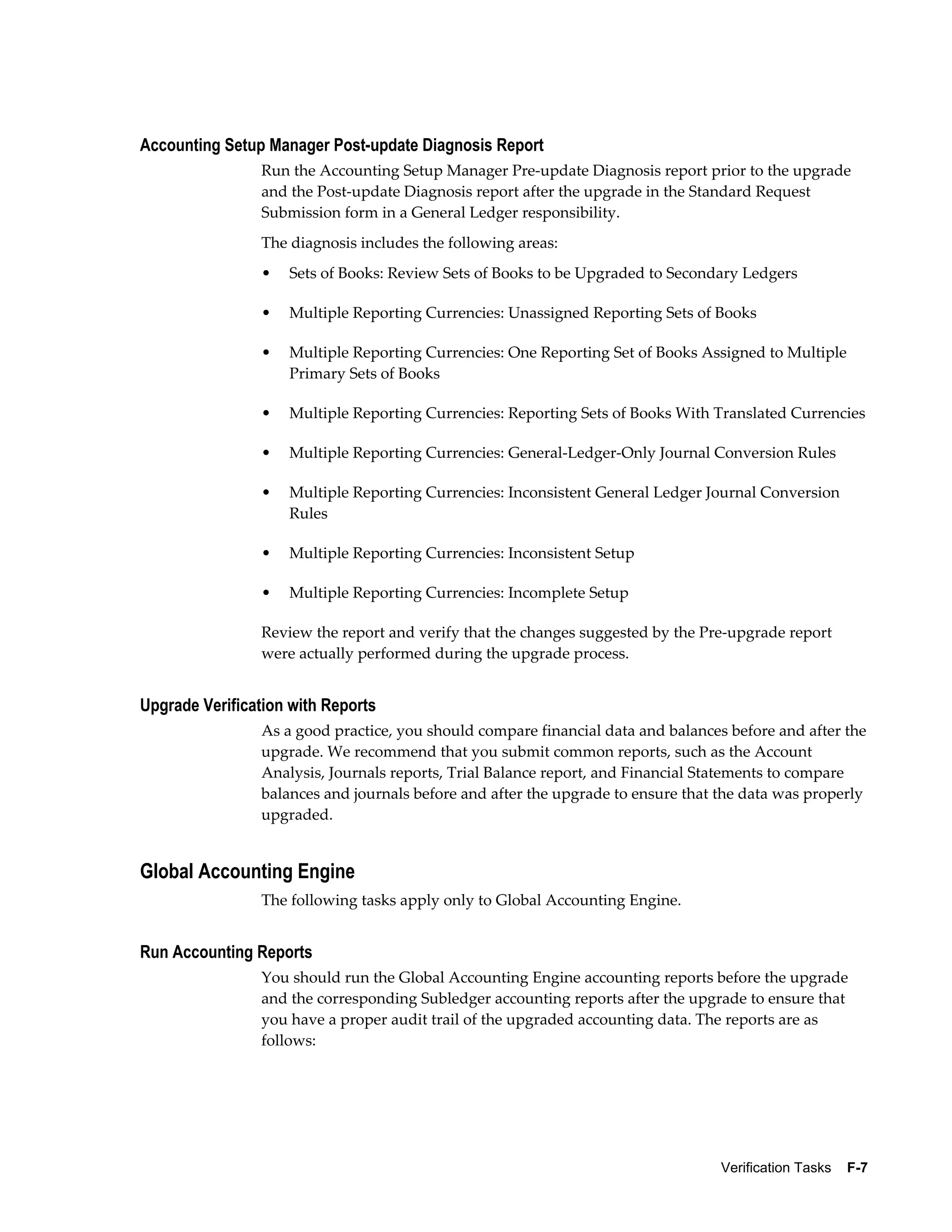 Accounting Setup Manager Post-update Diagnosis Report
                Run the Accounting Setup Manager Pre-update Diagnosis report prior to the upgrade
                and the Post-update Diagnosis report after the upgrade in the Standard Request
                Submission form in a General Ledger responsibility.
                The diagnosis includes the following areas:
                •   Sets of Books: Review Sets of Books to be Upgraded to Secondary Ledgers

                •   Multiple Reporting Currencies: Unassigned Reporting Sets of Books

                •   Multiple Reporting Currencies: One Reporting Set of Books Assigned to Multiple
                    Primary Sets of Books

                •   Multiple Reporting Currencies: Reporting Sets of Books With Translated Currencies

                •   Multiple Reporting Currencies: General-Ledger-Only Journal Conversion Rules

                •   Multiple Reporting Currencies: Inconsistent General Ledger Journal Conversion
                    Rules

                •   Multiple Reporting Currencies: Inconsistent Setup

                •   Multiple Reporting Currencies: Incomplete Setup

                Review the report and verify that the changes suggested by the Pre-upgrade report
                were actually performed during the upgrade process.


Upgrade Verification with Reports
                As a good practice, you should compare financial data and balances before and after the
                upgrade. We recommend that you submit common reports, such as the Account
                Analysis, Journals reports, Trial Balance report, and Financial Statements to compare
                balances and journals before and after the upgrade to ensure that the data was properly
                upgraded.


Global Accounting Engine
                The following tasks apply only to Global Accounting Engine.


Run Accounting Reports
                You should run the Global Accounting Engine accounting reports before the upgrade
                and the corresponding Subledger accounting reports after the upgrade to ensure that
                you have a proper audit trail of the upgraded accounting data. The reports are as
                follows:




                                                                                  Verification Tasks    F-7
 