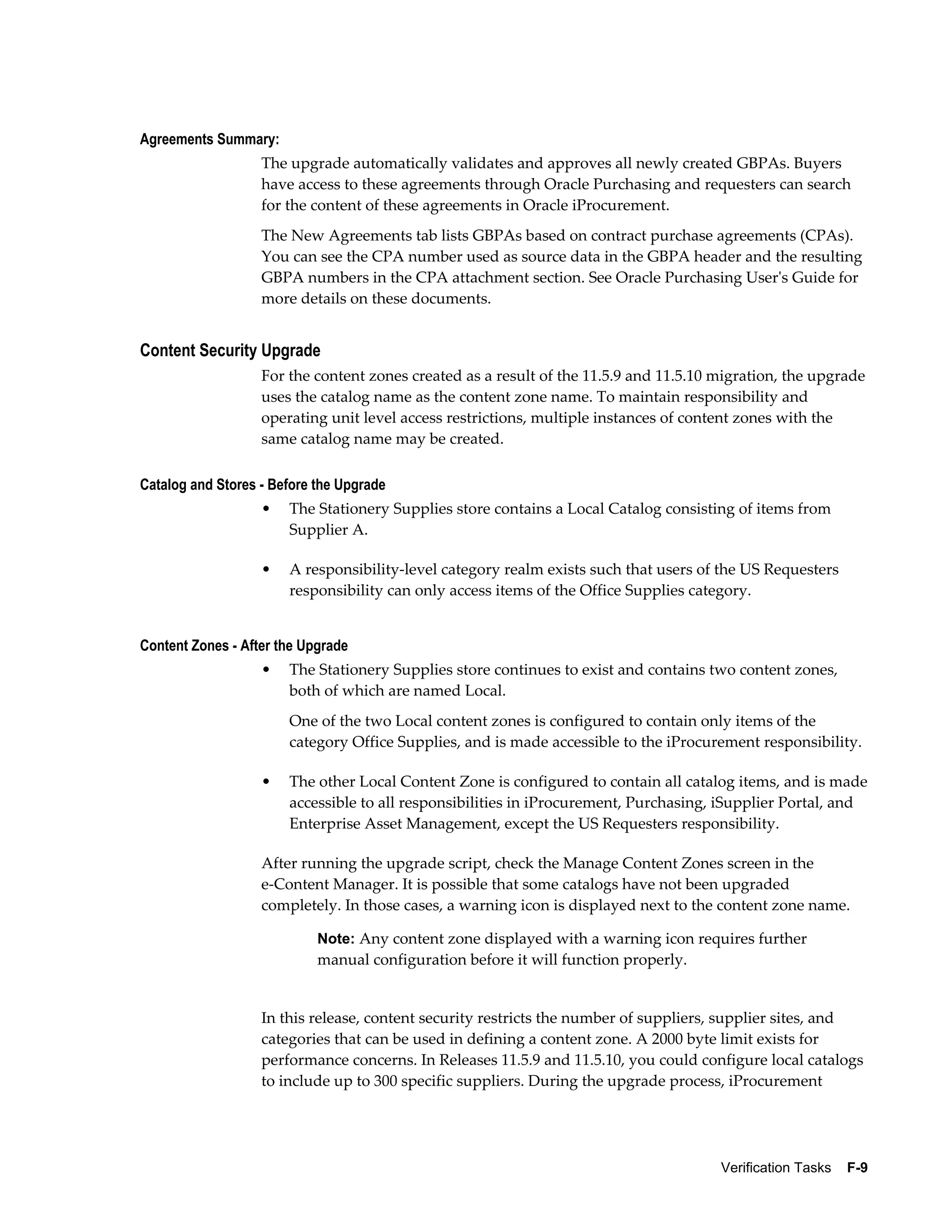 Agreements Summary:
                   The upgrade automatically validates and approves all newly created GBPAs. Buyers
                   have access to these agreements through Oracle Purchasing and requesters can search
                   for the content of these agreements in Oracle iProcurement.
                   The New Agreements tab lists GBPAs based on contract purchase agreements (CPAs).
                   You can see the CPA number used as source data in the GBPA header and the resulting
                   GBPA numbers in the CPA attachment section. See Oracle Purchasing User's Guide for
                   more details on these documents.


Content Security Upgrade
                   For the content zones created as a result of the 11.5.9 and 11.5.10 migration, the upgrade
                   uses the catalog name as the content zone name. To maintain responsibility and
                   operating unit level access restrictions, multiple instances of content zones with the
                   same catalog name may be created.

Catalog and Stores - Before the Upgrade
                   •   The Stationery Supplies store contains a Local Catalog consisting of items from
                       Supplier A.

                   •   A responsibility-level category realm exists such that users of the US Requesters
                       responsibility can only access items of the Office Supplies category.


Content Zones - After the Upgrade
                   •   The Stationery Supplies store continues to exist and contains two content zones,
                       both of which are named Local.
                       One of the two Local content zones is configured to contain only items of the
                       category Office Supplies, and is made accessible to the iProcurement responsibility.

                   •   The other Local Content Zone is configured to contain all catalog items, and is made
                       accessible to all responsibilities in iProcurement, Purchasing, iSupplier Portal, and
                       Enterprise Asset Management, except the US Requesters responsibility.

                   After running the upgrade script, check the Manage Content Zones screen in the
                   e-Content Manager. It is possible that some catalogs have not been upgraded
                   completely. In those cases, a warning icon is displayed next to the content zone name.

                            Note: Any content zone displayed with a warning icon requires further
                            manual configuration before it will function properly.


                   In this release, content security restricts the number of suppliers, supplier sites, and
                   categories that can be used in defining a content zone. A 2000 byte limit exists for
                   performance concerns. In Releases 11.5.9 and 11.5.10, you could configure local catalogs
                   to include up to 300 specific suppliers. During the upgrade process, iProcurement




                                                                                       Verification Tasks    F-9
 
