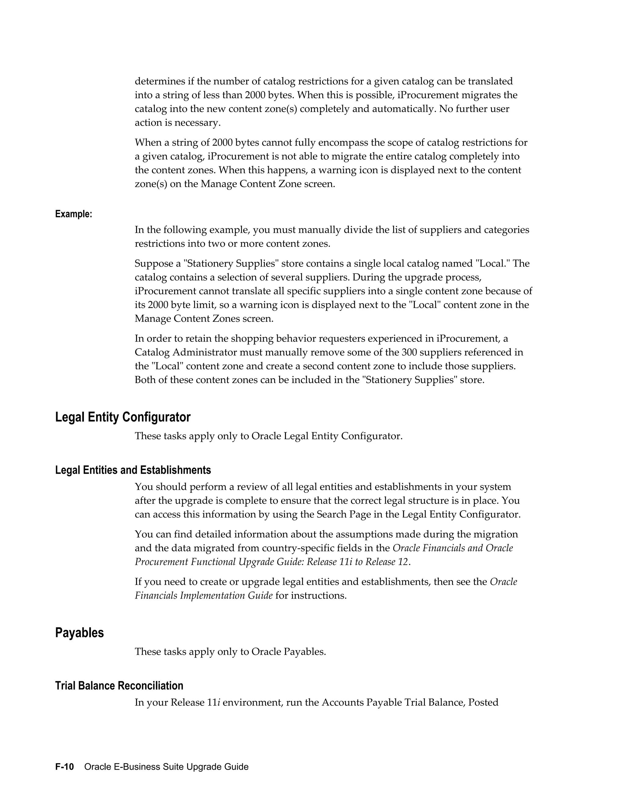 determines if the number of catalog restrictions for a given catalog can be translated
                  into a string of less than 2000 bytes. When this is possible, iProcurement migrates the
                  catalog into the new content zone(s) completely and automatically. No further user
                  action is necessary.
                  When a string of 2000 bytes cannot fully encompass the scope of catalog restrictions for
                  a given catalog, iProcurement is not able to migrate the entire catalog completely into
                  the content zones. When this happens, a warning icon is displayed next to the content
                  zone(s) on the Manage Content Zone screen.

Example:
                  In the following example, you must manually divide the list of suppliers and categories
                  restrictions into two or more content zones.
                  Suppose a "Stationery Supplies" store contains a single local catalog named "Local." The
                  catalog contains a selection of several suppliers. During the upgrade process,
                  iProcurement cannot translate all specific suppliers into a single content zone because of
                  its 2000 byte limit, so a warning icon is displayed next to the "Local" content zone in the
                  Manage Content Zones screen.
                  In order to retain the shopping behavior requesters experienced in iProcurement, a
                  Catalog Administrator must manually remove some of the 300 suppliers referenced in
                  the "Local" content zone and create a second content zone to include those suppliers.
                  Both of these content zones can be included in the "Stationery Supplies" store.


Legal Entity Configurator
                  These tasks apply only to Oracle Legal Entity Configurator.


Legal Entities and Establishments
                  You should perform a review of all legal entities and establishments in your system
                  after the upgrade is complete to ensure that the correct legal structure is in place. You
                  can access this information by using the Search Page in the Legal Entity Configurator.
                  You can find detailed information about the assumptions made during the migration
                  and the data migrated from country-specific fields in the Oracle Financials and Oracle
                  Procurement Functional Upgrade Guide: Release 11i to Release 12.
                  If you need to create or upgrade legal entities and establishments, then see the Oracle
                  Financials Implementation Guide for instructions.


Payables
                  These tasks apply only to Oracle Payables.


Trial Balance Reconciliation
                  In your Release 11i environment, run the Accounts Payable Trial Balance, Posted




F-10    Oracle E-Business Suite Upgrade Guide
 