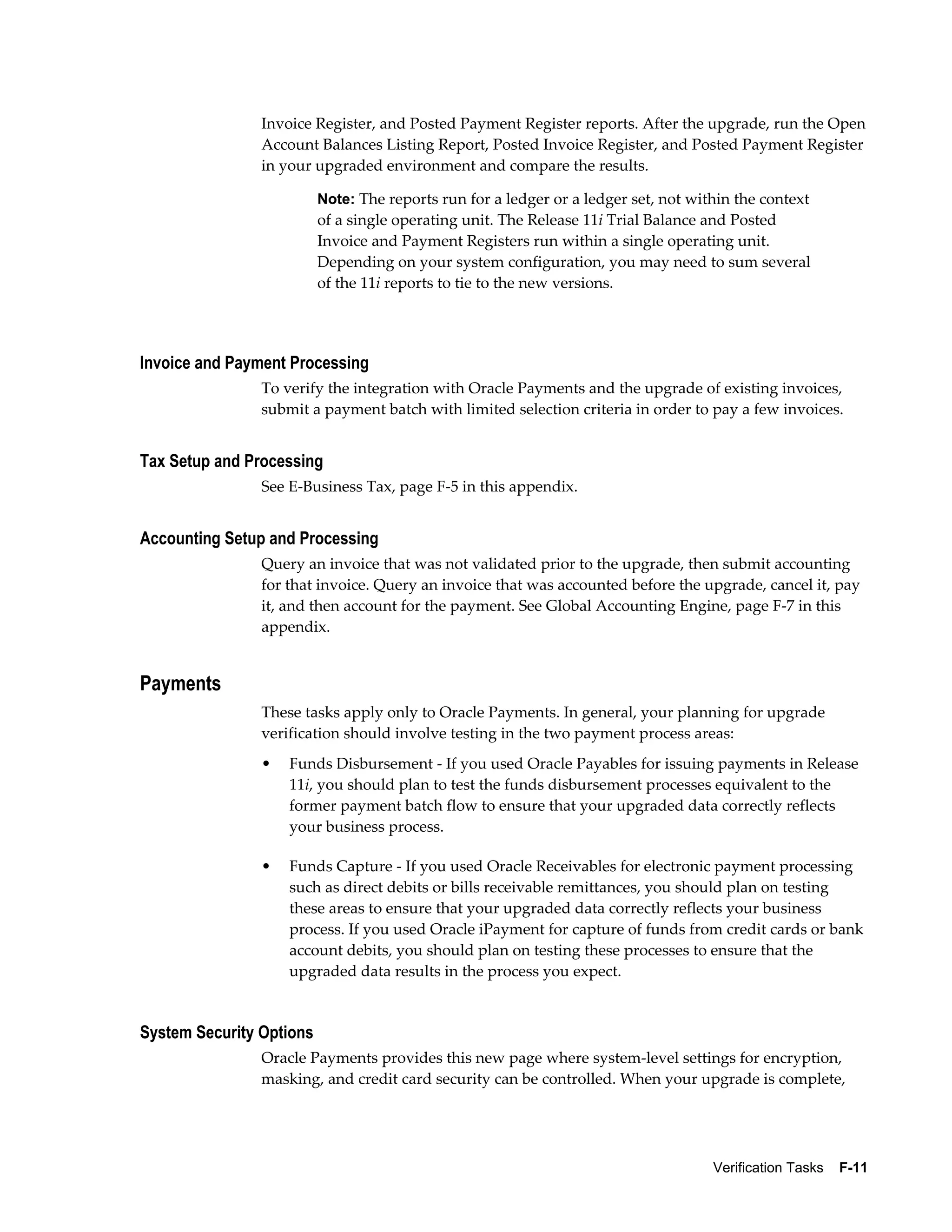 Invoice Register, and Posted Payment Register reports. After the upgrade, run the Open
                Account Balances Listing Report, Posted Invoice Register, and Posted Payment Register
                in your upgraded environment and compare the results.

                          Note: The reports run for a ledger or a ledger set, not within the context
                          of a single operating unit. The Release 11i Trial Balance and Posted
                          Invoice and Payment Registers run within a single operating unit.
                          Depending on your system configuration, you may need to sum several
                          of the 11i reports to tie to the new versions.




Invoice and Payment Processing
                To verify the integration with Oracle Payments and the upgrade of existing invoices,
                submit a payment batch with limited selection criteria in order to pay a few invoices.


Tax Setup and Processing
                See E-Business Tax, page F-5 in this appendix.


Accounting Setup and Processing
                Query an invoice that was not validated prior to the upgrade, then submit accounting
                for that invoice. Query an invoice that was accounted before the upgrade, cancel it, pay
                it, and then account for the payment. See Global Accounting Engine, page F-7 in this
                appendix.


Payments
                These tasks apply only to Oracle Payments. In general, your planning for upgrade
                verification should involve testing in the two payment process areas:
                •   Funds Disbursement - If you used Oracle Payables for issuing payments in Release
                    11i, you should plan to test the funds disbursement processes equivalent to the
                    former payment batch flow to ensure that your upgraded data correctly reflects
                    your business process.

                •   Funds Capture - If you used Oracle Receivables for electronic payment processing
                    such as direct debits or bills receivable remittances, you should plan on testing
                    these areas to ensure that your upgraded data correctly reflects your business
                    process. If you used Oracle iPayment for capture of funds from credit cards or bank
                    account debits, you should plan on testing these processes to ensure that the
                    upgraded data results in the process you expect.


System Security Options
                Oracle Payments provides this new page where system-level settings for encryption,
                masking, and credit card security can be controlled. When your upgrade is complete,




                                                                                     Verification Tasks    F-11
 