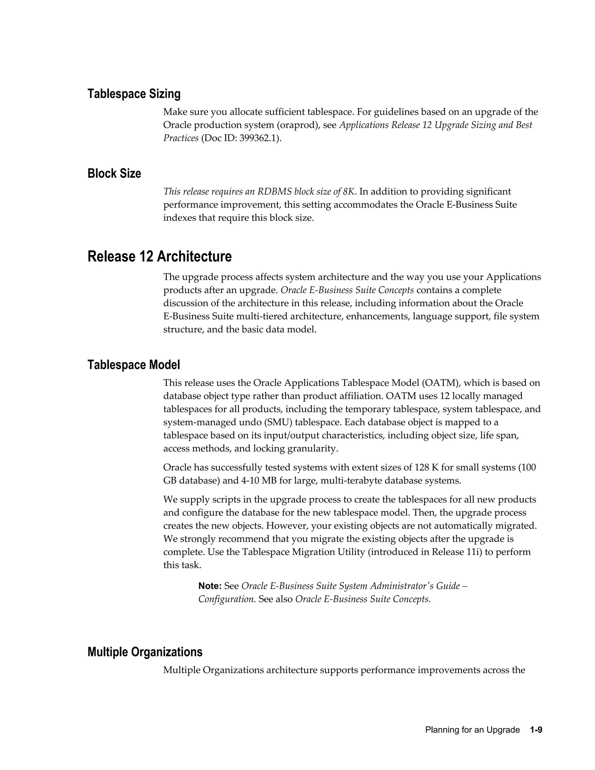 Tablespace Sizing
              Make sure you allocate sufficient tablespace. For guidelines based on an upgrade of the
              Oracle production system (oraprod), see Applications Release 12 Upgrade Sizing and Best
              Practices (Doc ID: 399362.1).


Block Size
              This release requires an RDBMS block size of 8K. In addition to providing significant
              performance improvement, this setting accommodates the Oracle E-Business Suite
              indexes that require this block size.



Release 12 Architecture
              The upgrade process affects system architecture and the way you use your Applications
              products after an upgrade. Oracle E-Business Suite Concepts contains a complete
              discussion of the architecture in this release, including information about the Oracle
              E-Business Suite multi-tiered architecture, enhancements, language support, file system
              structure, and the basic data model.


Tablespace Model
              This release uses the Oracle Applications Tablespace Model (OATM), which is based on
              database object type rather than product affiliation. OATM uses 12 locally managed
              tablespaces for all products, including the temporary tablespace, system tablespace, and
              system-managed undo (SMU) tablespace. Each database object is mapped to a
              tablespace based on its input/output characteristics, including object size, life span,
              access methods, and locking granularity.
              Oracle has successfully tested systems with extent sizes of 128 K for small systems (100
              GB database) and 4-10 MB for large, multi-terabyte database systems.
              We supply scripts in the upgrade process to create the tablespaces for all new products
              and configure the database for the new tablespace model. Then, the upgrade process
              creates the new objects. However, your existing objects are not automatically migrated.
              We strongly recommend that you migrate the existing objects after the upgrade is
              complete. Use the Tablespace Migration Utility (introduced in Release 11i) to perform
              this task.

                      Note: See Oracle E-Business Suite System Administrator's Guide –
                      Configuration. See also Oracle E-Business Suite Concepts.




Multiple Organizations
              Multiple Organizations architecture supports performance improvements across the




                                                                             Planning for an Upgrade    1-9
 