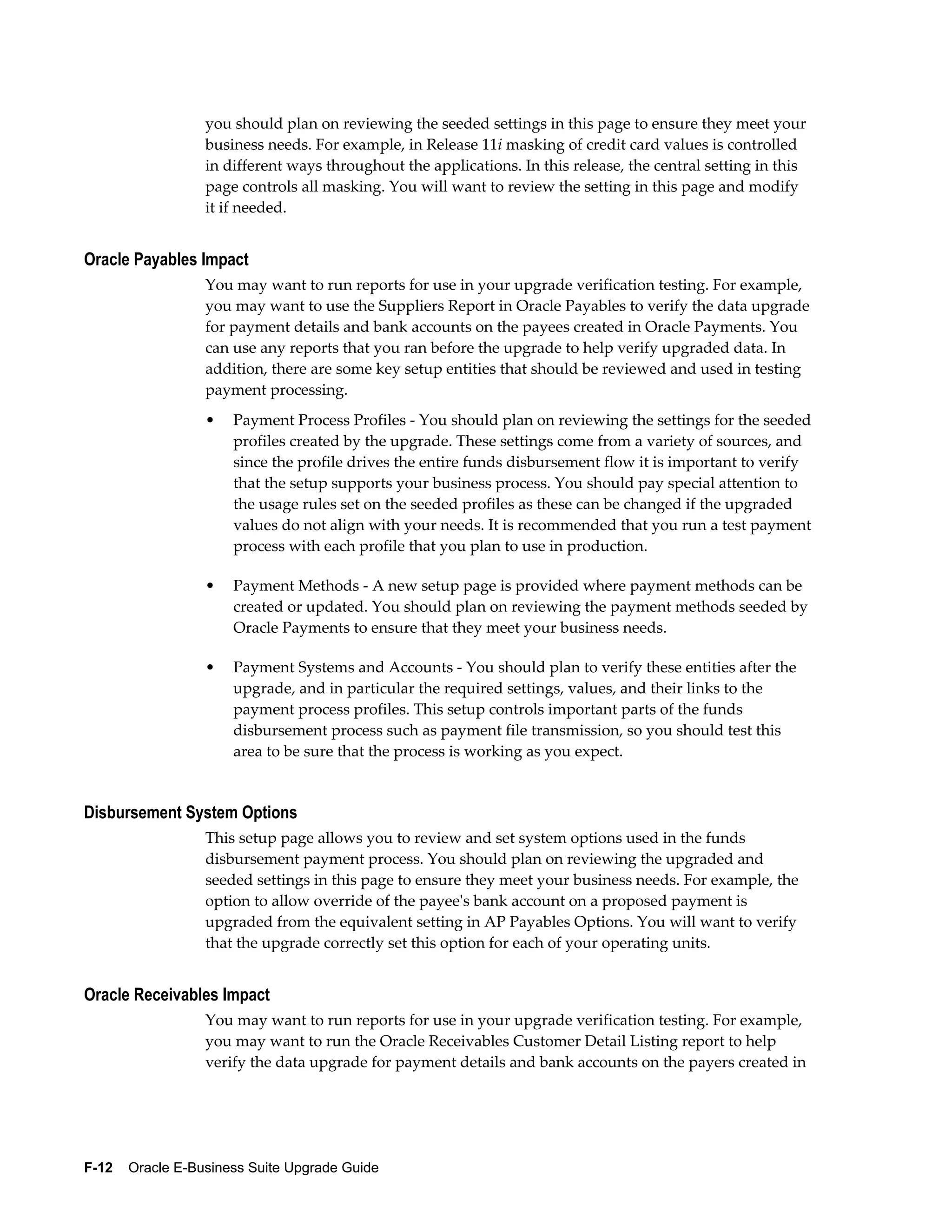 you should plan on reviewing the seeded settings in this page to ensure they meet your
                  business needs. For example, in Release 11i masking of credit card values is controlled
                  in different ways throughout the applications. In this release, the central setting in this
                  page controls all masking. You will want to review the setting in this page and modify
                  it if needed.


Oracle Payables Impact
                  You may want to run reports for use in your upgrade verification testing. For example,
                  you may want to use the Suppliers Report in Oracle Payables to verify the data upgrade
                  for payment details and bank accounts on the payees created in Oracle Payments. You
                  can use any reports that you ran before the upgrade to help verify upgraded data. In
                  addition, there are some key setup entities that should be reviewed and used in testing
                  payment processing.
                  •   Payment Process Profiles - You should plan on reviewing the settings for the seeded
                      profiles created by the upgrade. These settings come from a variety of sources, and
                      since the profile drives the entire funds disbursement flow it is important to verify
                      that the setup supports your business process. You should pay special attention to
                      the usage rules set on the seeded profiles as these can be changed if the upgraded
                      values do not align with your needs. It is recommended that you run a test payment
                      process with each profile that you plan to use in production.

                  •   Payment Methods - A new setup page is provided where payment methods can be
                      created or updated. You should plan on reviewing the payment methods seeded by
                      Oracle Payments to ensure that they meet your business needs.

                  •   Payment Systems and Accounts - You should plan to verify these entities after the
                      upgrade, and in particular the required settings, values, and their links to the
                      payment process profiles. This setup controls important parts of the funds
                      disbursement process such as payment file transmission, so you should test this
                      area to be sure that the process is working as you expect.


Disbursement System Options
                  This setup page allows you to review and set system options used in the funds
                  disbursement payment process. You should plan on reviewing the upgraded and
                  seeded settings in this page to ensure they meet your business needs. For example, the
                  option to allow override of the payee's bank account on a proposed payment is
                  upgraded from the equivalent setting in AP Payables Options. You will want to verify
                  that the upgrade correctly set this option for each of your operating units.


Oracle Receivables Impact
                  You may want to run reports for use in your upgrade verification testing. For example,
                  you may want to run the Oracle Receivables Customer Detail Listing report to help
                  verify the data upgrade for payment details and bank accounts on the payers created in




F-12    Oracle E-Business Suite Upgrade Guide
 