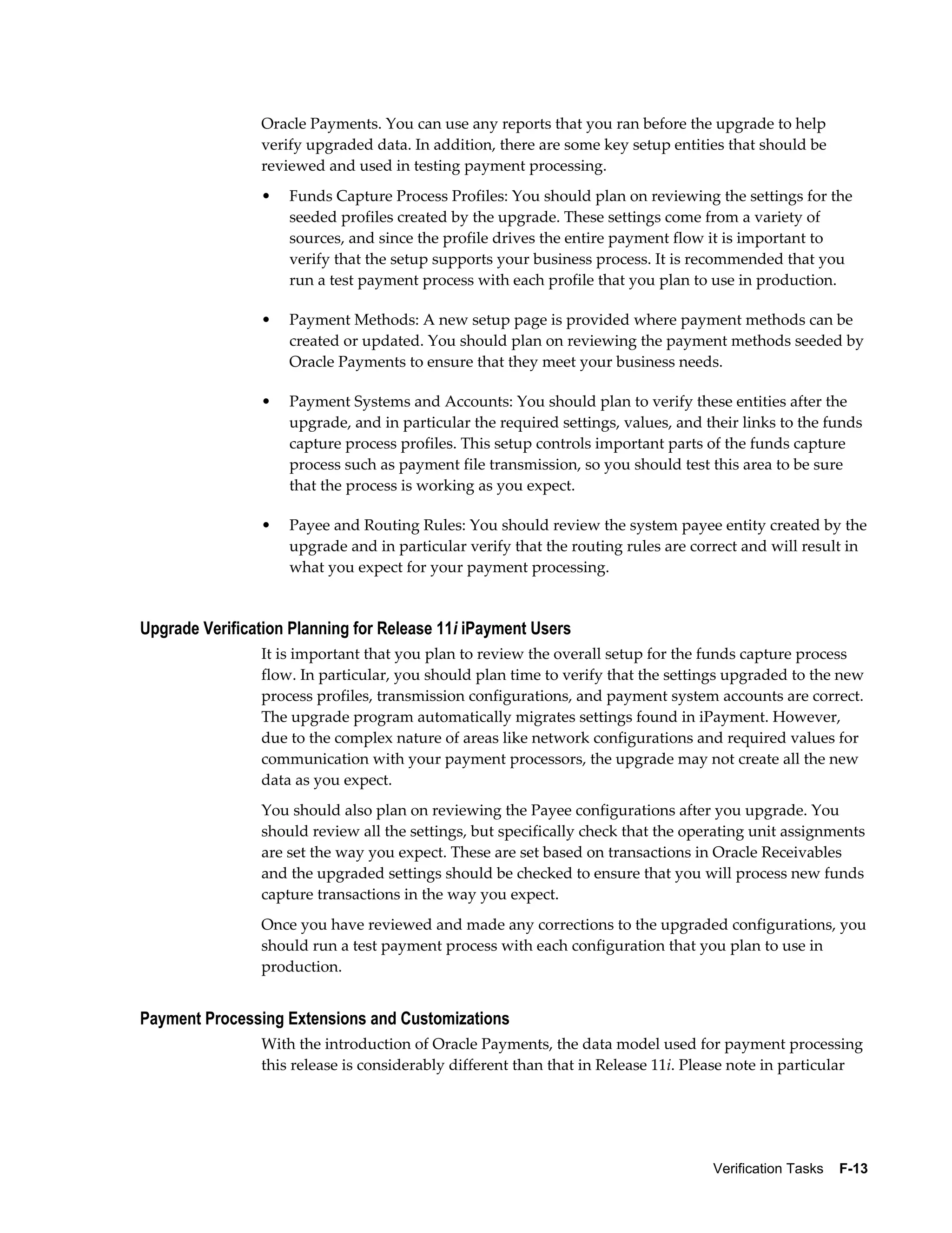 Oracle Payments. You can use any reports that you ran before the upgrade to help
                verify upgraded data. In addition, there are some key setup entities that should be
                reviewed and used in testing payment processing.
                •   Funds Capture Process Profiles: You should plan on reviewing the settings for the
                    seeded profiles created by the upgrade. These settings come from a variety of
                    sources, and since the profile drives the entire payment flow it is important to
                    verify that the setup supports your business process. It is recommended that you
                    run a test payment process with each profile that you plan to use in production.

                •   Payment Methods: A new setup page is provided where payment methods can be
                    created or updated. You should plan on reviewing the payment methods seeded by
                    Oracle Payments to ensure that they meet your business needs.

                •   Payment Systems and Accounts: You should plan to verify these entities after the
                    upgrade, and in particular the required settings, values, and their links to the funds
                    capture process profiles. This setup controls important parts of the funds capture
                    process such as payment file transmission, so you should test this area to be sure
                    that the process is working as you expect.

                •   Payee and Routing Rules: You should review the system payee entity created by the
                    upgrade and in particular verify that the routing rules are correct and will result in
                    what you expect for your payment processing.


Upgrade Verification Planning for Release 11i iPayment Users
                It is important that you plan to review the overall setup for the funds capture process
                flow. In particular, you should plan time to verify that the settings upgraded to the new
                process profiles, transmission configurations, and payment system accounts are correct.
                The upgrade program automatically migrates settings found in iPayment. However,
                due to the complex nature of areas like network configurations and required values for
                communication with your payment processors, the upgrade may not create all the new
                data as you expect.
                You should also plan on reviewing the Payee configurations after you upgrade. You
                should review all the settings, but specifically check that the operating unit assignments
                are set the way you expect. These are set based on transactions in Oracle Receivables
                and the upgraded settings should be checked to ensure that you will process new funds
                capture transactions in the way you expect.
                Once you have reviewed and made any corrections to the upgraded configurations, you
                should run a test payment process with each configuration that you plan to use in
                production.


Payment Processing Extensions and Customizations
                With the introduction of Oracle Payments, the data model used for payment processing
                this release is considerably different than that in Release 11i. Please note in particular




                                                                                   Verification Tasks    F-13
 