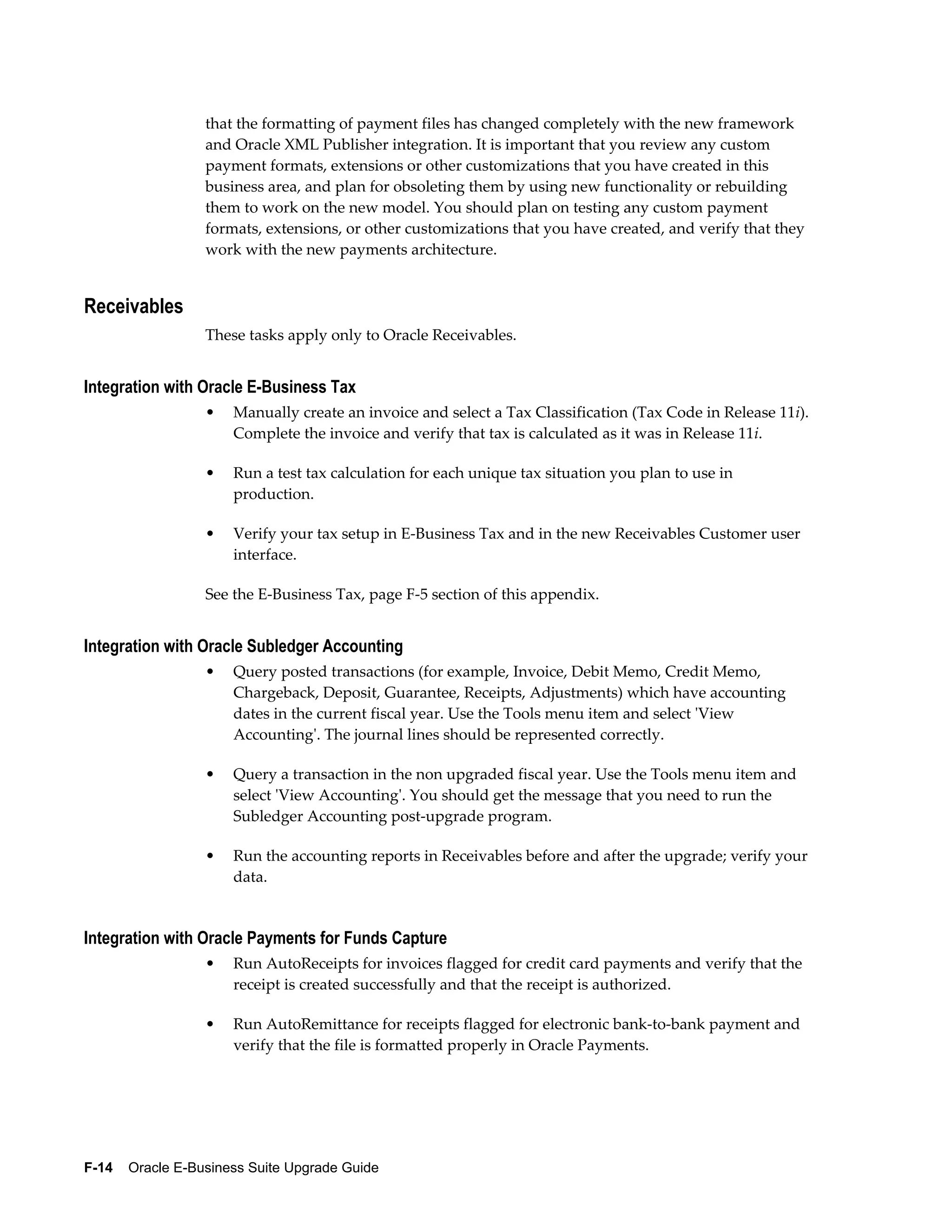 that the formatting of payment files has changed completely with the new framework
                  and Oracle XML Publisher integration. It is important that you review any custom
                  payment formats, extensions or other customizations that you have created in this
                  business area, and plan for obsoleting them by using new functionality or rebuilding
                  them to work on the new model. You should plan on testing any custom payment
                  formats, extensions, or other customizations that you have created, and verify that they
                  work with the new payments architecture.


Receivables
                  These tasks apply only to Oracle Receivables.


Integration with Oracle E-Business Tax
                  •   Manually create an invoice and select a Tax Classification (Tax Code in Release 11i).
                      Complete the invoice and verify that tax is calculated as it was in Release 11i.

                  •   Run a test tax calculation for each unique tax situation you plan to use in
                      production.

                  •   Verify your tax setup in E-Business Tax and in the new Receivables Customer user
                      interface.

                  See the E-Business Tax, page F-5 section of this appendix.


Integration with Oracle Subledger Accounting
                  •   Query posted transactions (for example, Invoice, Debit Memo, Credit Memo,
                      Chargeback, Deposit, Guarantee, Receipts, Adjustments) which have accounting
                      dates in the current fiscal year. Use the Tools menu item and select 'View
                      Accounting'. The journal lines should be represented correctly.

                  •   Query a transaction in the non upgraded fiscal year. Use the Tools menu item and
                      select 'View Accounting'. You should get the message that you need to run the
                      Subledger Accounting post-upgrade program.

                  •   Run the accounting reports in Receivables before and after the upgrade; verify your
                      data.


Integration with Oracle Payments for Funds Capture
                  •   Run AutoReceipts for invoices flagged for credit card payments and verify that the
                      receipt is created successfully and that the receipt is authorized.

                  •   Run AutoRemittance for receipts flagged for electronic bank-to-bank payment and
                      verify that the file is formatted properly in Oracle Payments.




F-14    Oracle E-Business Suite Upgrade Guide
 