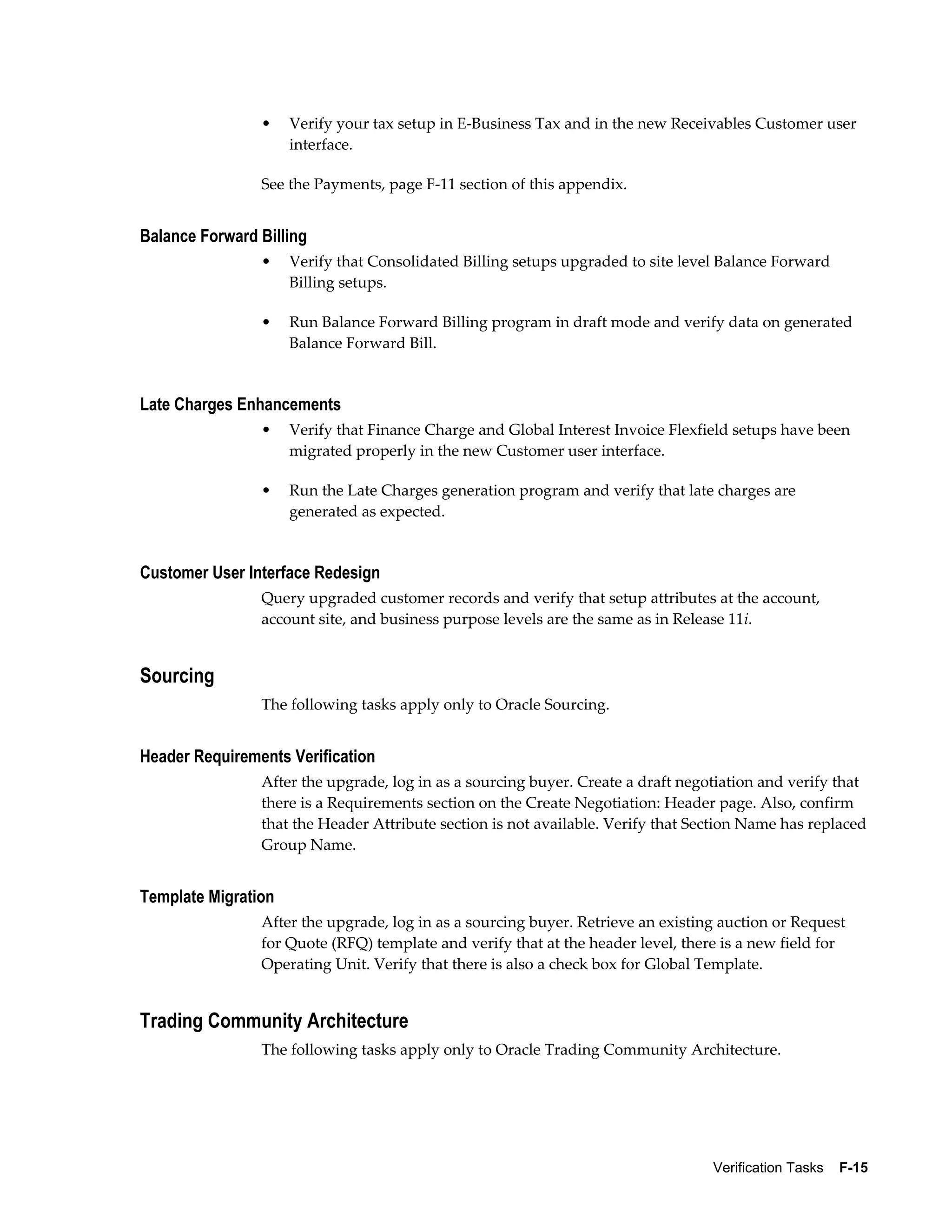 •    Verify your tax setup in E-Business Tax and in the new Receivables Customer user
                     interface.

                See the Payments, page F-11 section of this appendix.


Balance Forward Billing
                •    Verify that Consolidated Billing setups upgraded to site level Balance Forward
                     Billing setups.

                •    Run Balance Forward Billing program in draft mode and verify data on generated
                     Balance Forward Bill.


Late Charges Enhancements
                •    Verify that Finance Charge and Global Interest Invoice Flexfield setups have been
                     migrated properly in the new Customer user interface.

                •    Run the Late Charges generation program and verify that late charges are
                     generated as expected.


Customer User Interface Redesign
                Query upgraded customer records and verify that setup attributes at the account,
                account site, and business purpose levels are the same as in Release 11i.


Sourcing
                The following tasks apply only to Oracle Sourcing.


Header Requirements Verification
                After the upgrade, log in as a sourcing buyer. Create a draft negotiation and verify that
                there is a Requirements section on the Create Negotiation: Header page. Also, confirm
                that the Header Attribute section is not available. Verify that Section Name has replaced
                Group Name.


Template Migration
                After the upgrade, log in as a sourcing buyer. Retrieve an existing auction or Request
                for Quote (RFQ) template and verify that at the header level, there is a new field for
                Operating Unit. Verify that there is also a check box for Global Template.


Trading Community Architecture
                The following tasks apply only to Oracle Trading Community Architecture.




                                                                                  Verification Tasks    F-15
 