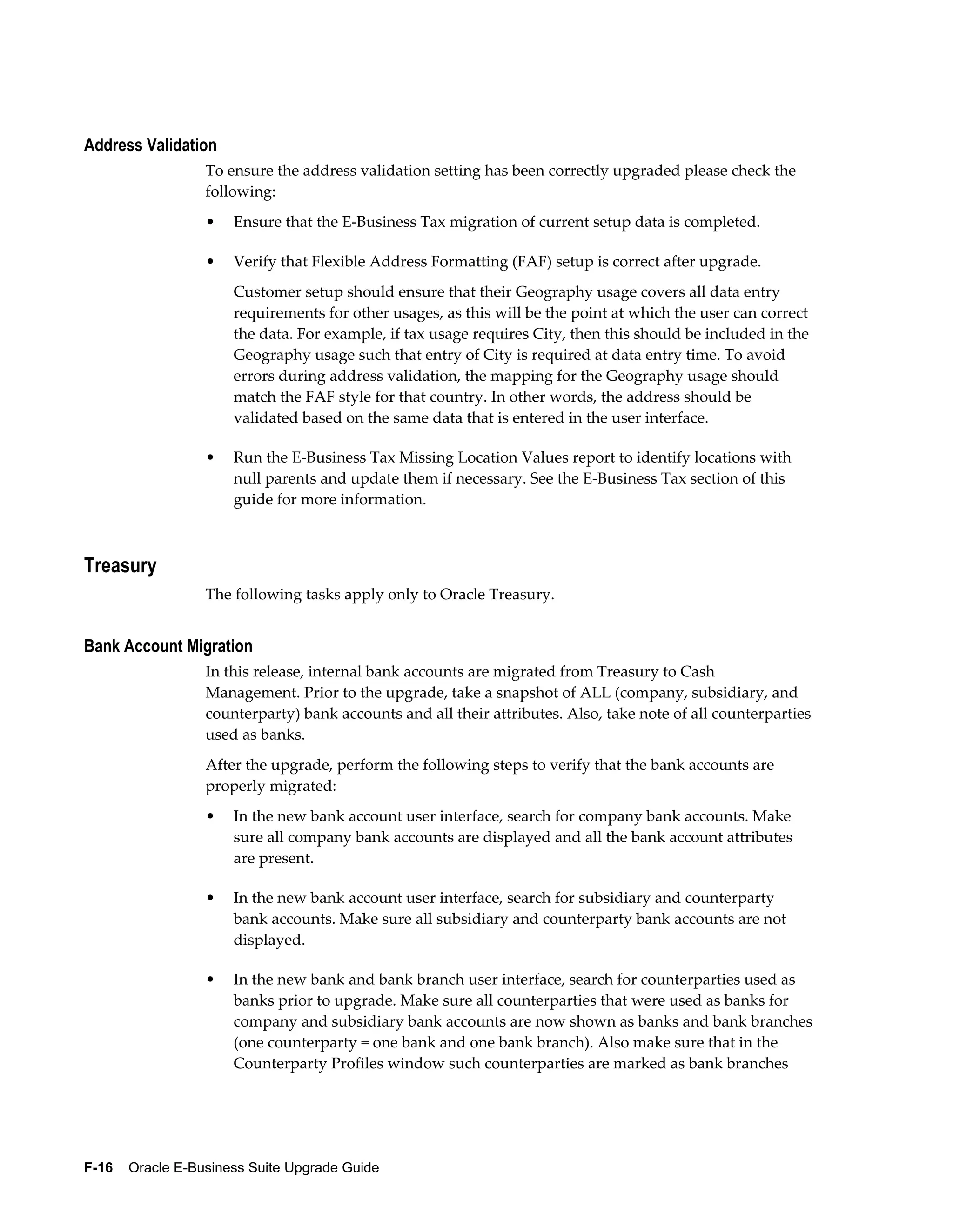 Address Validation
                  To ensure the address validation setting has been correctly upgraded please check the
                  following:
                  •   Ensure that the E-Business Tax migration of current setup data is completed.

                  •   Verify that Flexible Address Formatting (FAF) setup is correct after upgrade.
                      Customer setup should ensure that their Geography usage covers all data entry
                      requirements for other usages, as this will be the point at which the user can correct
                      the data. For example, if tax usage requires City, then this should be included in the
                      Geography usage such that entry of City is required at data entry time. To avoid
                      errors during address validation, the mapping for the Geography usage should
                      match the FAF style for that country. In other words, the address should be
                      validated based on the same data that is entered in the user interface.

                  •   Run the E-Business Tax Missing Location Values report to identify locations with
                      null parents and update them if necessary. See the E-Business Tax section of this
                      guide for more information.



Treasury
                  The following tasks apply only to Oracle Treasury.


Bank Account Migration
                  In this release, internal bank accounts are migrated from Treasury to Cash
                  Management. Prior to the upgrade, take a snapshot of ALL (company, subsidiary, and
                  counterparty) bank accounts and all their attributes. Also, take note of all counterparties
                  used as banks.
                  After the upgrade, perform the following steps to verify that the bank accounts are
                  properly migrated:
                  •   In the new bank account user interface, search for company bank accounts. Make
                      sure all company bank accounts are displayed and all the bank account attributes
                      are present.

                  •   In the new bank account user interface, search for subsidiary and counterparty
                      bank accounts. Make sure all subsidiary and counterparty bank accounts are not
                      displayed.

                  •   In the new bank and bank branch user interface, search for counterparties used as
                      banks prior to upgrade. Make sure all counterparties that were used as banks for
                      company and subsidiary bank accounts are now shown as banks and bank branches
                      (one counterparty = one bank and one bank branch). Also make sure that in the
                      Counterparty Profiles window such counterparties are marked as bank branches




F-16    Oracle E-Business Suite Upgrade Guide
 