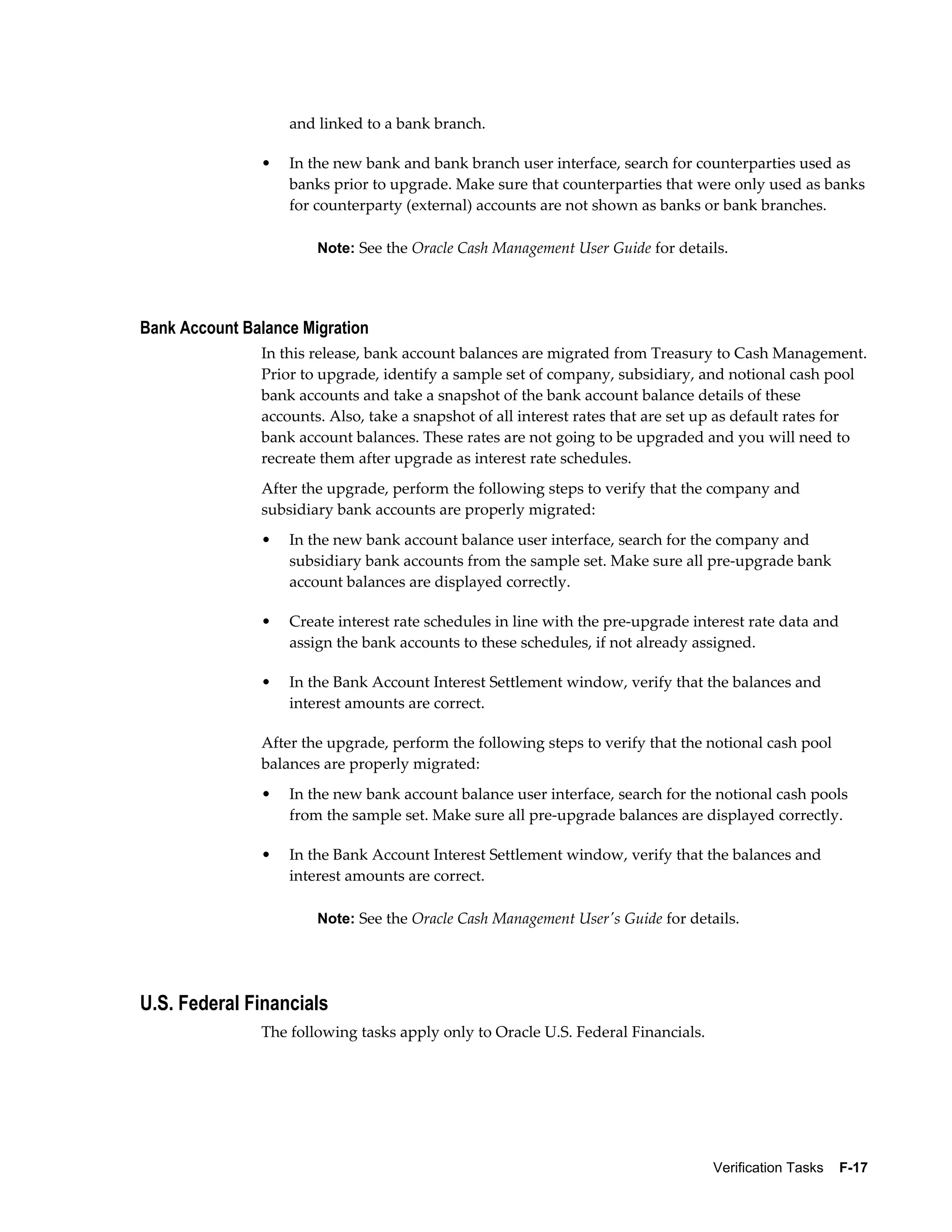 and linked to a bank branch.

               •   In the new bank and bank branch user interface, search for counterparties used as
                   banks prior to upgrade. Make sure that counterparties that were only used as banks
                   for counterparty (external) accounts are not shown as banks or bank branches.

                       Note: See the Oracle Cash Management User Guide for details.




Bank Account Balance Migration
               In this release, bank account balances are migrated from Treasury to Cash Management.
               Prior to upgrade, identify a sample set of company, subsidiary, and notional cash pool
               bank accounts and take a snapshot of the bank account balance details of these
               accounts. Also, take a snapshot of all interest rates that are set up as default rates for
               bank account balances. These rates are not going to be upgraded and you will need to
               recreate them after upgrade as interest rate schedules.
               After the upgrade, perform the following steps to verify that the company and
               subsidiary bank accounts are properly migrated:
               •   In the new bank account balance user interface, search for the company and
                   subsidiary bank accounts from the sample set. Make sure all pre-upgrade bank
                   account balances are displayed correctly.

               •   Create interest rate schedules in line with the pre-upgrade interest rate data and
                   assign the bank accounts to these schedules, if not already assigned.

               •   In the Bank Account Interest Settlement window, verify that the balances and
                   interest amounts are correct.

               After the upgrade, perform the following steps to verify that the notional cash pool
               balances are properly migrated:
               •   In the new bank account balance user interface, search for the notional cash pools
                   from the sample set. Make sure all pre-upgrade balances are displayed correctly.

               •   In the Bank Account Interest Settlement window, verify that the balances and
                   interest amounts are correct.

                       Note: See the Oracle Cash Management User's Guide for details.




U.S. Federal Financials
               The following tasks apply only to Oracle U.S. Federal Financials.




                                                                                   Verification Tasks    F-17
 
