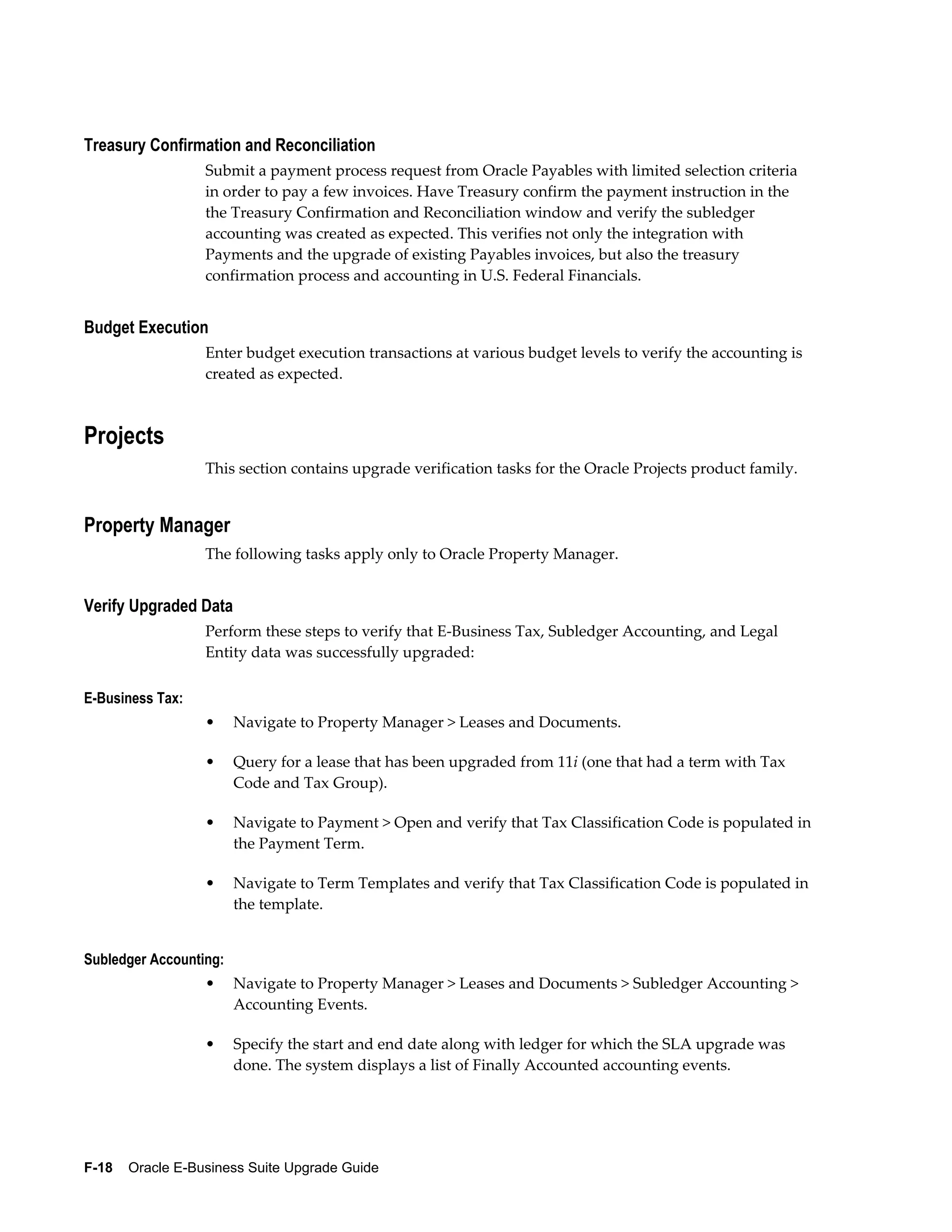 Treasury Confirmation and Reconciliation
                  Submit a payment process request from Oracle Payables with limited selection criteria
                  in order to pay a few invoices. Have Treasury confirm the payment instruction in the
                  the Treasury Confirmation and Reconciliation window and verify the subledger
                  accounting was created as expected. This verifies not only the integration with
                  Payments and the upgrade of existing Payables invoices, but also the treasury
                  confirmation process and accounting in U.S. Federal Financials.


Budget Execution
                  Enter budget execution transactions at various budget levels to verify the accounting is
                  created as expected.



Projects
                  This section contains upgrade verification tasks for the Oracle Projects product family.


Property Manager
                  The following tasks apply only to Oracle Property Manager.


Verify Upgraded Data
                  Perform these steps to verify that E-Business Tax, Subledger Accounting, and Legal
                  Entity data was successfully upgraded:

E-Business Tax:
                  •     Navigate to Property Manager > Leases and Documents.

                  •     Query for a lease that has been upgraded from 11i (one that had a term with Tax
                        Code and Tax Group).

                  •     Navigate to Payment > Open and verify that Tax Classification Code is populated in
                        the Payment Term.

                  •     Navigate to Term Templates and verify that Tax Classification Code is populated in
                        the template.


Subledger Accounting:
                  •     Navigate to Property Manager > Leases and Documents > Subledger Accounting >
                        Accounting Events.

                  •     Specify the start and end date along with ledger for which the SLA upgrade was
                        done. The system displays a list of Finally Accounted accounting events.




F-18    Oracle E-Business Suite Upgrade Guide
 