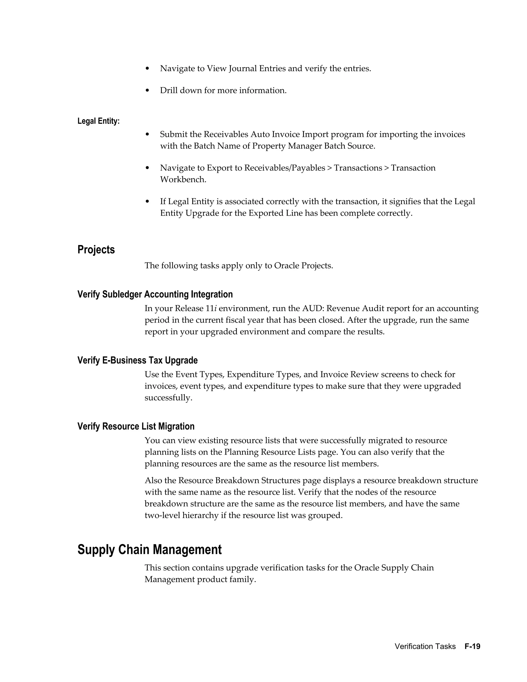 •   Navigate to View Journal Entries and verify the entries.

                 •   Drill down for more information.


Legal Entity:
                 •   Submit the Receivables Auto Invoice Import program for importing the invoices
                     with the Batch Name of Property Manager Batch Source.

                 •   Navigate to Export to Receivables/Payables > Transactions > Transaction
                     Workbench.

                 •   If Legal Entity is associated correctly with the transaction, it signifies that the Legal
                     Entity Upgrade for the Exported Line has been complete correctly.



Projects
                 The following tasks apply only to Oracle Projects.


Verify Subledger Accounting Integration
                 In your Release 11i environment, run the AUD: Revenue Audit report for an accounting
                 period in the current fiscal year that has been closed. After the upgrade, run the same
                 report in your upgraded environment and compare the results.


Verify E-Business Tax Upgrade
                 Use the Event Types, Expenditure Types, and Invoice Review screens to check for
                 invoices, event types, and expenditure types to make sure that they were upgraded
                 successfully.


Verify Resource List Migration
                 You can view existing resource lists that were successfully migrated to resource
                 planning lists on the Planning Resource Lists page. You can also verify that the
                 planning resources are the same as the resource list members.
                 Also the Resource Breakdown Structures page displays a resource breakdown structure
                 with the same name as the resource list. Verify that the nodes of the resource
                 breakdown structure are the same as the resource list members, and have the same
                 two-level hierarchy if the resource list was grouped.



Supply Chain Management
                 This section contains upgrade verification tasks for the Oracle Supply Chain
                 Management product family.




                                                                                       Verification Tasks    F-19
 