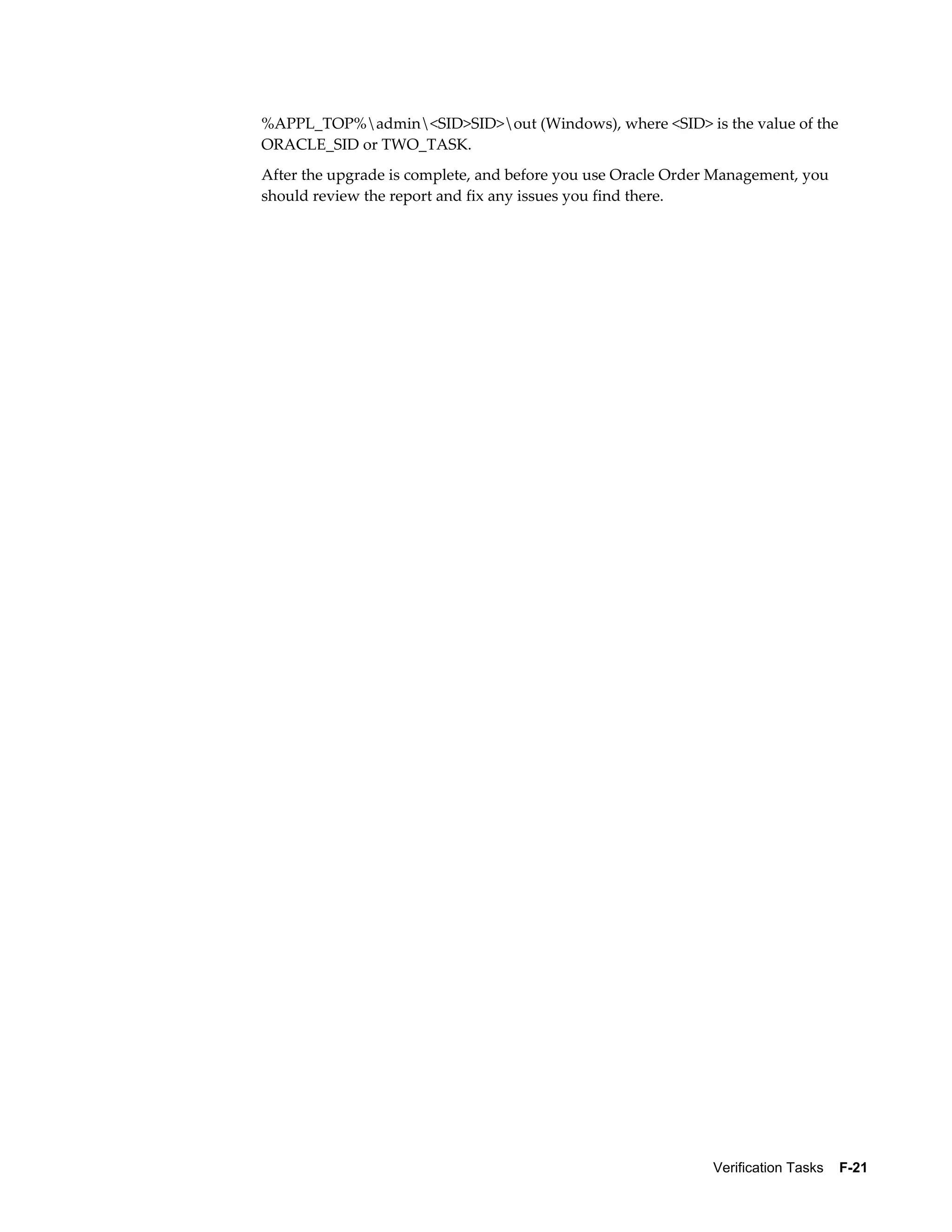 %APPL_TOP%admin<SID>SID>out (Windows), where <SID> is the value of the
ORACLE_SID or TWO_TASK.
After the upgrade is complete, and before you use Oracle Order Management, you
should review the report and fix any issues you find there.




                                                              Verification Tasks    F-21
 