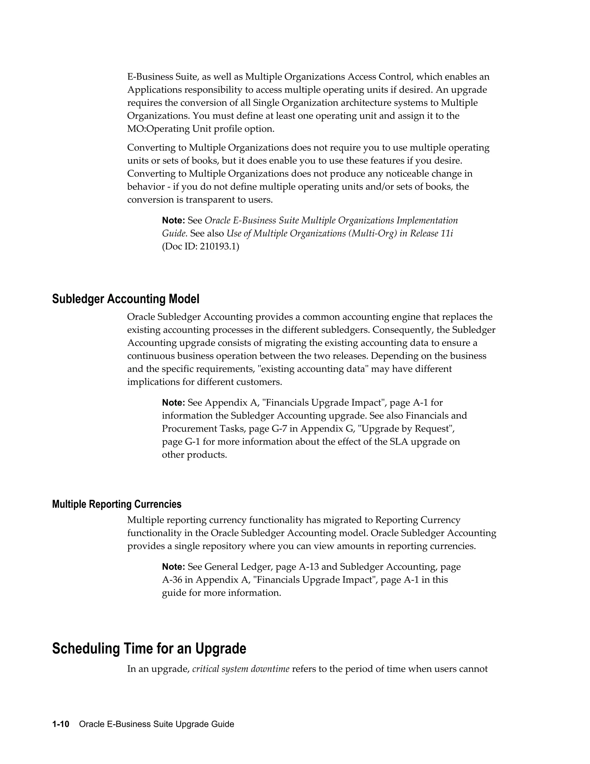 E-Business Suite, as well as Multiple Organizations Access Control, which enables an
                  Applications responsibility to access multiple operating units if desired. An upgrade
                  requires the conversion of all Single Organization architecture systems to Multiple
                  Organizations. You must define at least one operating unit and assign it to the
                  MO:Operating Unit profile option.
                  Converting to Multiple Organizations does not require you to use multiple operating
                  units or sets of books, but it does enable you to use these features if you desire.
                  Converting to Multiple Organizations does not produce any noticeable change in
                  behavior - if you do not define multiple operating units and/or sets of books, the
                  conversion is transparent to users.

                           Note: See Oracle E-Business Suite Multiple Organizations Implementation
                           Guide. See also Use of Multiple Organizations (Multi-Org) in Release 11i
                           (Doc ID: 210193.1)




Subledger Accounting Model
                  Oracle Subledger Accounting provides a common accounting engine that replaces the
                  existing accounting processes in the different subledgers. Consequently, the Subledger
                  Accounting upgrade consists of migrating the existing accounting data to ensure a
                  continuous business operation between the two releases. Depending on the business
                  and the specific requirements, "existing accounting data" may have different
                  implications for different customers.

                           Note: See Appendix A, "Financials Upgrade Impact", page A-1 for
                           information the Subledger Accounting upgrade. See also Financials and
                           Procurement Tasks, page G-7 in Appendix G, "Upgrade by Request",
                           page G-1 for more information about the effect of the SLA upgrade on
                           other products.




Multiple Reporting Currencies
                  Multiple reporting currency functionality has migrated to Reporting Currency
                  functionality in the Oracle Subledger Accounting model. Oracle Subledger Accounting
                  provides a single repository where you can view amounts in reporting currencies.

                           Note: See General Ledger, page A-13 and Subledger Accounting, page
                           A-36 in Appendix A, "Financials Upgrade Impact", page A-1 in this
                           guide for more information.




Scheduling Time for an Upgrade
                  In an upgrade, critical system downtime refers to the period of time when users cannot




1-10    Oracle E-Business Suite Upgrade Guide
 