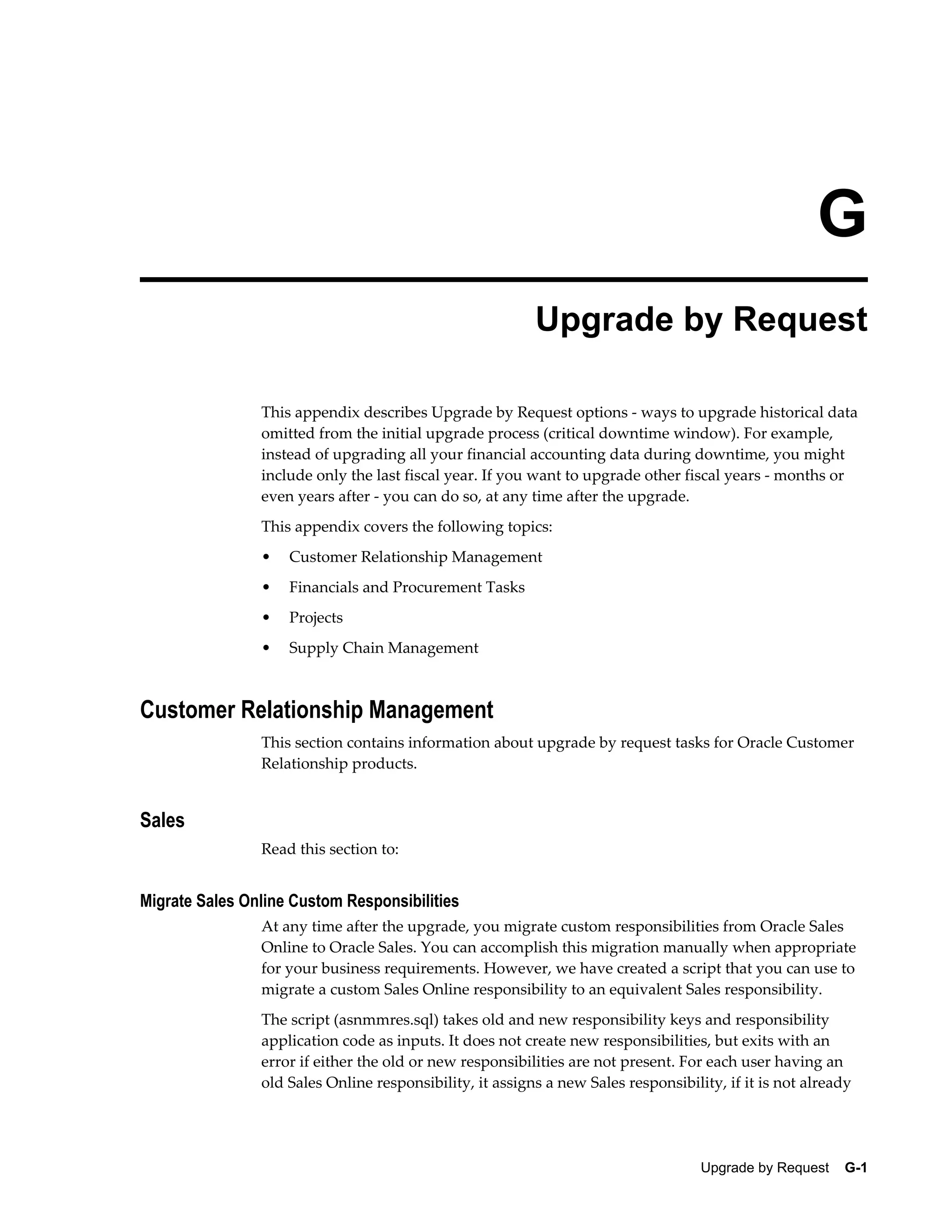 G
                                                          Upgrade by Request

                This appendix describes Upgrade by Request options - ways to upgrade historical data
                omitted from the initial upgrade process (critical downtime window). For example,
                instead of upgrading all your financial accounting data during downtime, you might
                include only the last fiscal year. If you want to upgrade other fiscal years - months or
                even years after - you can do so, at any time after the upgrade.
                This appendix covers the following topics:
                •   Customer Relationship Management
                •   Financials and Procurement Tasks
                •   Projects
                •   Supply Chain Management



Customer Relationship Management
                This section contains information about upgrade by request tasks for Oracle Customer
                Relationship products.


Sales
                Read this section to:


Migrate Sales Online Custom Responsibilities
                At any time after the upgrade, you migrate custom responsibilities from Oracle Sales
                Online to Oracle Sales. You can accomplish this migration manually when appropriate
                for your business requirements. However, we have created a script that you can use to
                migrate a custom Sales Online responsibility to an equivalent Sales responsibility.
                The script (asnmmres.sql) takes old and new responsibility keys and responsibility
                application code as inputs. It does not create new responsibilities, but exits with an
                error if either the old or new responsibilities are not present. For each user having an
                old Sales Online responsibility, it assigns a new Sales responsibility, if it is not already




                                                                                    Upgrade by Request    G-1
 
