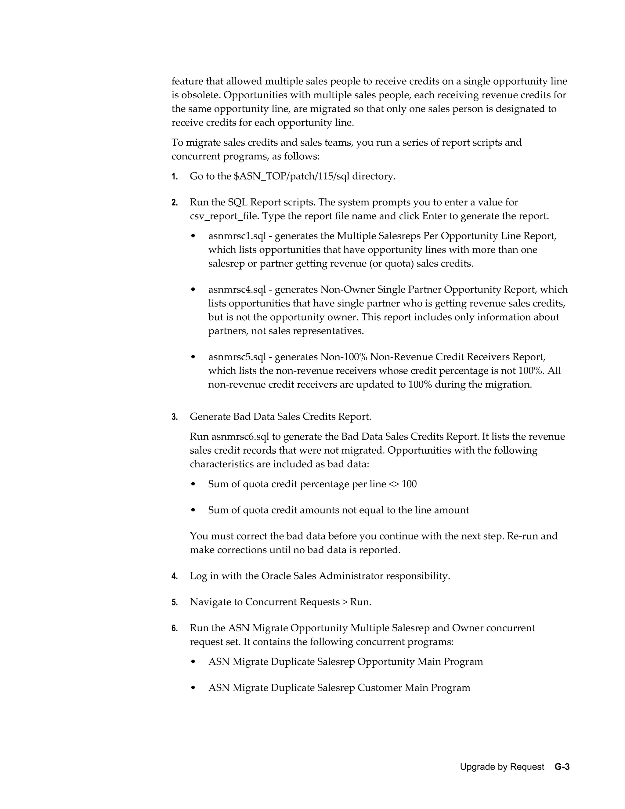feature that allowed multiple sales people to receive credits on a single opportunity line
is obsolete. Opportunities with multiple sales people, each receiving revenue credits for
the same opportunity line, are migrated so that only one sales person is designated to
receive credits for each opportunity line.
To migrate sales credits and sales teams, you run a series of report scripts and
concurrent programs, as follows:
1.   Go to the $ASN_TOP/patch/115/sql directory.

2.   Run the SQL Report scripts. The system prompts you to enter a value for
     csv_report_file. Type the report file name and click Enter to generate the report.
     •   asnmrsc1.sql - generates the Multiple Salesreps Per Opportunity Line Report,
         which lists opportunities that have opportunity lines with more than one
         salesrep or partner getting revenue (or quota) sales credits.

     •   asnmrsc4.sql - generates Non-Owner Single Partner Opportunity Report, which
         lists opportunities that have single partner who is getting revenue sales credits,
         but is not the opportunity owner. This report includes only information about
         partners, not sales representatives.

     •   asnmrsc5.sql - generates Non-100% Non-Revenue Credit Receivers Report,
         which lists the non-revenue receivers whose credit percentage is not 100%. All
         non-revenue credit receivers are updated to 100% during the migration.


3.   Generate Bad Data Sales Credits Report.
     Run asnmrsc6.sql to generate the Bad Data Sales Credits Report. It lists the revenue
     sales credit records that were not migrated. Opportunities with the following
     characteristics are included as bad data:
     •   Sum of quota credit percentage per line <> 100

     •   Sum of quota credit amounts not equal to the line amount

     You must correct the bad data before you continue with the next step. Re-run and
     make corrections until no bad data is reported.

4.   Log in with the Oracle Sales Administrator responsibility.

5.   Navigate to Concurrent Requests > Run.

6.   Run the ASN Migrate Opportunity Multiple Salesrep and Owner concurrent
     request set. It contains the following concurrent programs:
     •   ASN Migrate Duplicate Salesrep Opportunity Main Program

     •   ASN Migrate Duplicate Salesrep Customer Main Program




                                                                  Upgrade by Request    G-3
 