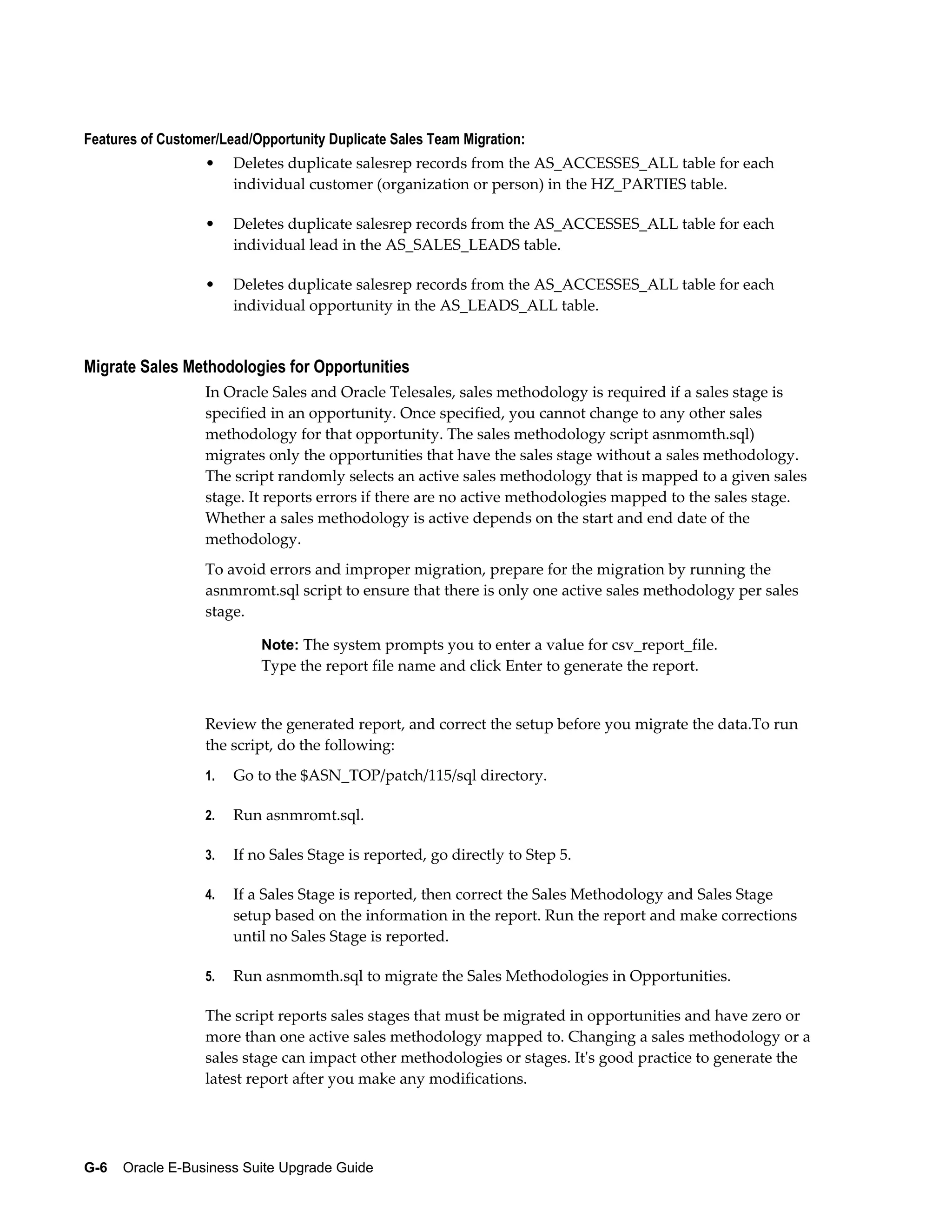Features of Customer/Lead/Opportunity Duplicate Sales Team Migration:
                  •    Deletes duplicate salesrep records from the AS_ACCESSES_ALL table for each
                       individual customer (organization or person) in the HZ_PARTIES table.

                  •    Deletes duplicate salesrep records from the AS_ACCESSES_ALL table for each
                       individual lead in the AS_SALES_LEADS table.

                  •    Deletes duplicate salesrep records from the AS_ACCESSES_ALL table for each
                       individual opportunity in the AS_LEADS_ALL table.


Migrate Sales Methodologies for Opportunities
                  In Oracle Sales and Oracle Telesales, sales methodology is required if a sales stage is
                  specified in an opportunity. Once specified, you cannot change to any other sales
                  methodology for that opportunity. The sales methodology script asnmomth.sql)
                  migrates only the opportunities that have the sales stage without a sales methodology.
                  The script randomly selects an active sales methodology that is mapped to a given sales
                  stage. It reports errors if there are no active methodologies mapped to the sales stage.
                  Whether a sales methodology is active depends on the start and end date of the
                  methodology.
                  To avoid errors and improper migration, prepare for the migration by running the
                  asnmromt.sql script to ensure that there is only one active sales methodology per sales
                  stage.

                           Note: The system prompts you to enter a value for csv_report_file.
                           Type the report file name and click Enter to generate the report.


                  Review the generated report, and correct the setup before you migrate the data.To run
                  the script, do the following:
                  1.   Go to the $ASN_TOP/patch/115/sql directory.

                  2.   Run asnmromt.sql.

                  3.   If no Sales Stage is reported, go directly to Step 5.

                  4.   If a Sales Stage is reported, then correct the Sales Methodology and Sales Stage
                       setup based on the information in the report. Run the report and make corrections
                       until no Sales Stage is reported.

                  5.   Run asnmomth.sql to migrate the Sales Methodologies in Opportunities.

                  The script reports sales stages that must be migrated in opportunities and have zero or
                  more than one active sales methodology mapped to. Changing a sales methodology or a
                  sales stage can impact other methodologies or stages. It's good practice to generate the
                  latest report after you make any modifications.




G-6    Oracle E-Business Suite Upgrade Guide
 