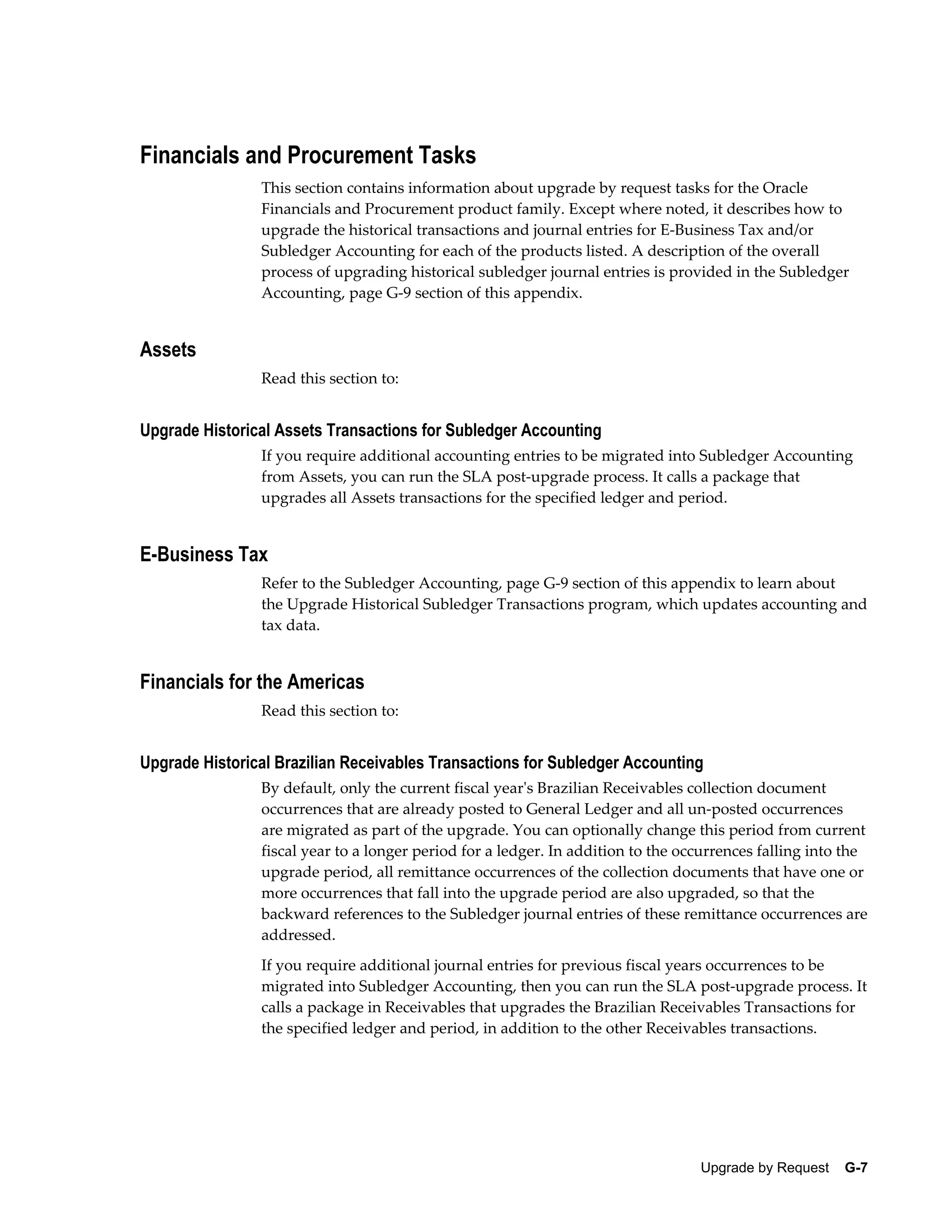 Financials and Procurement Tasks
                This section contains information about upgrade by request tasks for the Oracle
                Financials and Procurement product family. Except where noted, it describes how to
                upgrade the historical transactions and journal entries for E-Business Tax and/or
                Subledger Accounting for each of the products listed. A description of the overall
                process of upgrading historical subledger journal entries is provided in the Subledger
                Accounting, page G-9 section of this appendix.


Assets
                Read this section to:


Upgrade Historical Assets Transactions for Subledger Accounting
                If you require additional accounting entries to be migrated into Subledger Accounting
                from Assets, you can run the SLA post-upgrade process. It calls a package that
                upgrades all Assets transactions for the specified ledger and period.


E-Business Tax
                Refer to the Subledger Accounting, page G-9 section of this appendix to learn about
                the Upgrade Historical Subledger Transactions program, which updates accounting and
                tax data.


Financials for the Americas
                Read this section to:


Upgrade Historical Brazilian Receivables Transactions for Subledger Accounting
                By default, only the current fiscal year's Brazilian Receivables collection document
                occurrences that are already posted to General Ledger and all un-posted occurrences
                are migrated as part of the upgrade. You can optionally change this period from current
                fiscal year to a longer period for a ledger. In addition to the occurrences falling into the
                upgrade period, all remittance occurrences of the collection documents that have one or
                more occurrences that fall into the upgrade period are also upgraded, so that the
                backward references to the Subledger journal entries of these remittance occurrences are
                addressed.
                If you require additional journal entries for previous fiscal years occurrences to be
                migrated into Subledger Accounting, then you can run the SLA post-upgrade process. It
                calls a package in Receivables that upgrades the Brazilian Receivables Transactions for
                the specified ledger and period, in addition to the other Receivables transactions.




                                                                                  Upgrade by Request    G-7
 