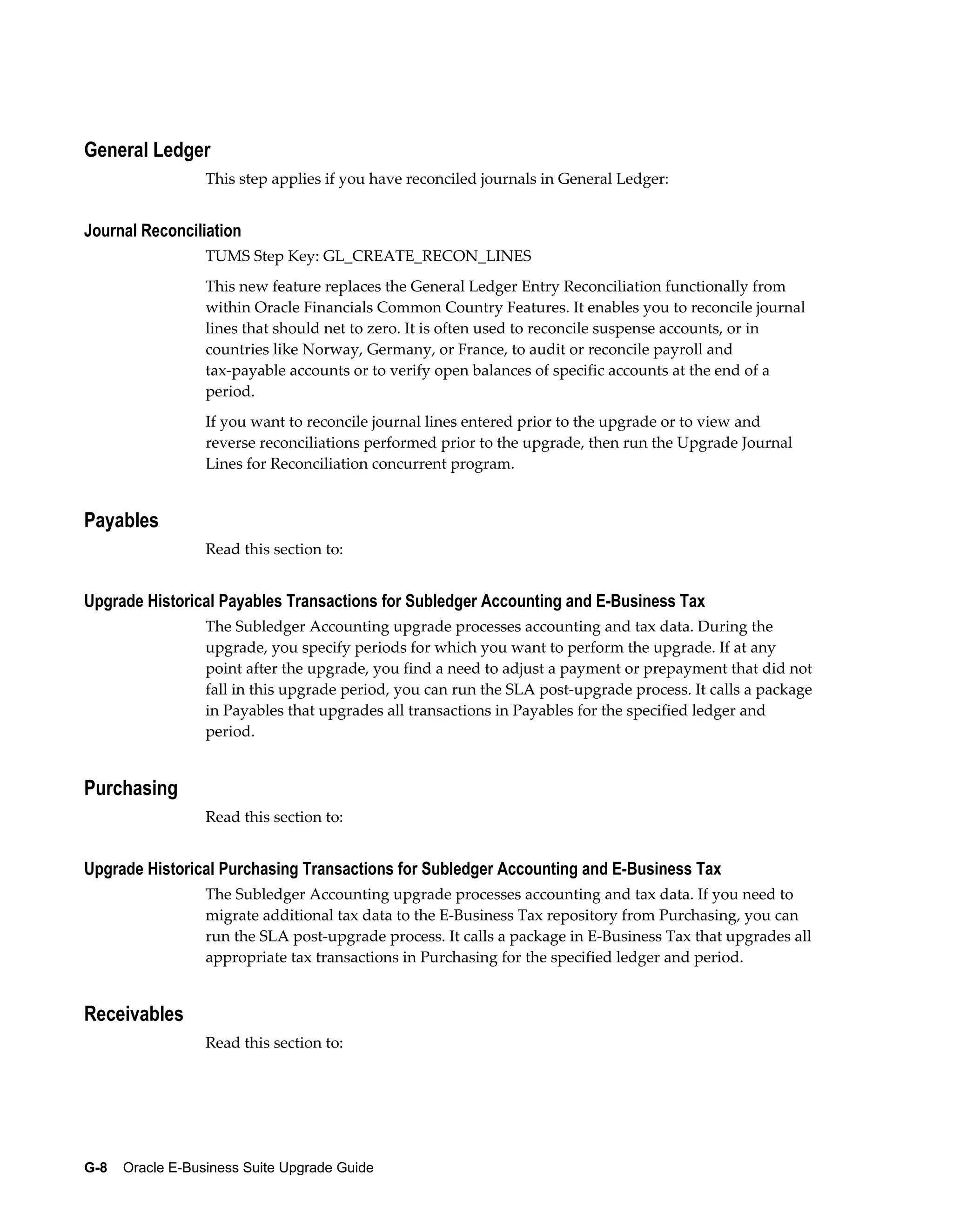 General Ledger
                  This step applies if you have reconciled journals in General Ledger:


Journal Reconciliation
                  TUMS Step Key: GL_CREATE_RECON_LINES
                  This new feature replaces the General Ledger Entry Reconciliation functionally from
                  within Oracle Financials Common Country Features. It enables you to reconcile journal
                  lines that should net to zero. It is often used to reconcile suspense accounts, or in
                  countries like Norway, Germany, or France, to audit or reconcile payroll and
                  tax-payable accounts or to verify open balances of specific accounts at the end of a
                  period.
                  If you want to reconcile journal lines entered prior to the upgrade or to view and
                  reverse reconciliations performed prior to the upgrade, then run the Upgrade Journal
                  Lines for Reconciliation concurrent program.


Payables
                  Read this section to:


Upgrade Historical Payables Transactions for Subledger Accounting and E-Business Tax
                  The Subledger Accounting upgrade processes accounting and tax data. During the
                  upgrade, you specify periods for which you want to perform the upgrade. If at any
                  point after the upgrade, you find a need to adjust a payment or prepayment that did not
                  fall in this upgrade period, you can run the SLA post-upgrade process. It calls a package
                  in Payables that upgrades all transactions in Payables for the specified ledger and
                  period.


Purchasing
                  Read this section to:


Upgrade Historical Purchasing Transactions for Subledger Accounting and E-Business Tax
                  The Subledger Accounting upgrade processes accounting and tax data. If you need to
                  migrate additional tax data to the E-Business Tax repository from Purchasing, you can
                  run the SLA post-upgrade process. It calls a package in E-Business Tax that upgrades all
                  appropriate tax transactions in Purchasing for the specified ledger and period.


Receivables
                  Read this section to:




G-8    Oracle E-Business Suite Upgrade Guide
 