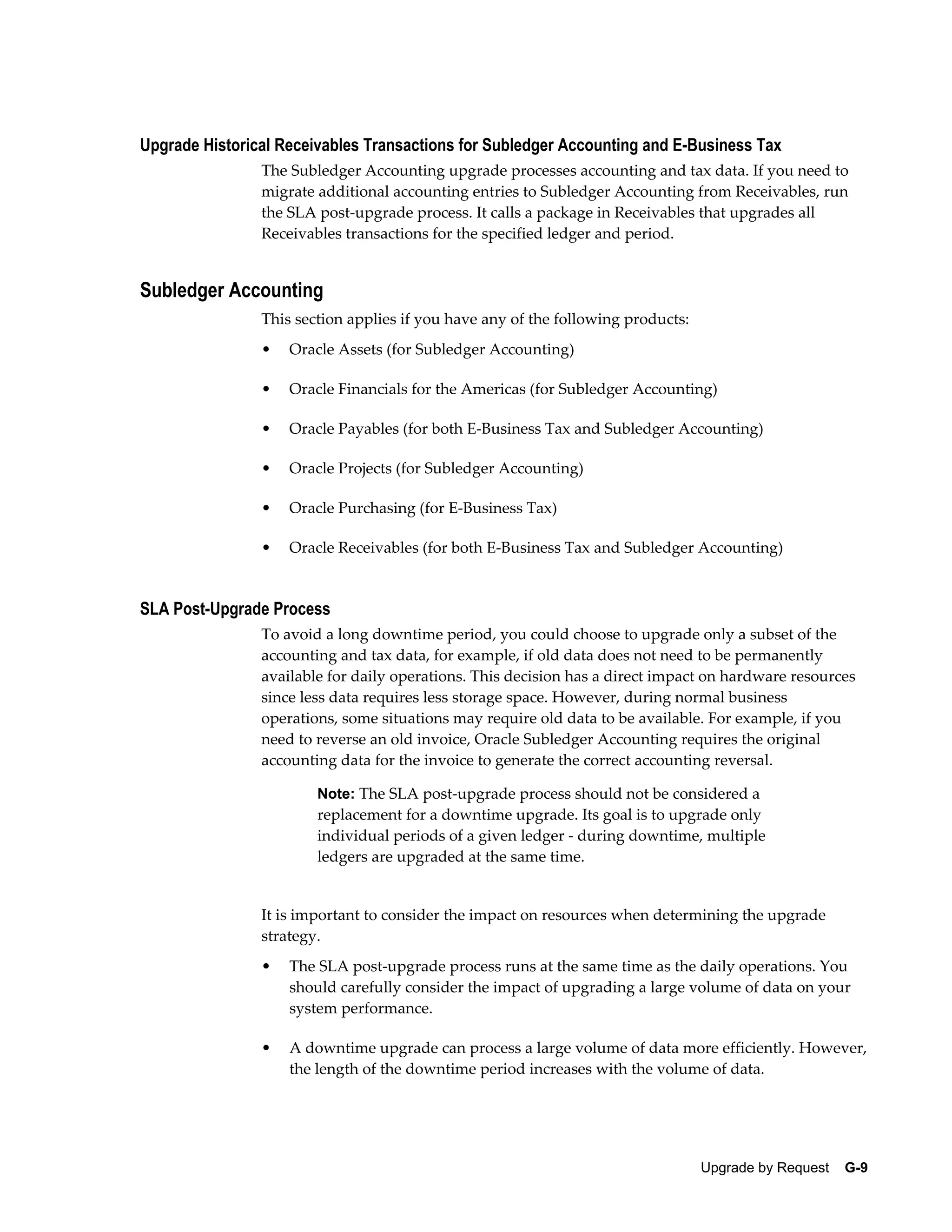 Upgrade Historical Receivables Transactions for Subledger Accounting and E-Business Tax
                The Subledger Accounting upgrade processes accounting and tax data. If you need to
                migrate additional accounting entries to Subledger Accounting from Receivables, run
                the SLA post-upgrade process. It calls a package in Receivables that upgrades all
                Receivables transactions for the specified ledger and period.


Subledger Accounting
                This section applies if you have any of the following products:
                •   Oracle Assets (for Subledger Accounting)

                •   Oracle Financials for the Americas (for Subledger Accounting)

                •   Oracle Payables (for both E-Business Tax and Subledger Accounting)

                •   Oracle Projects (for Subledger Accounting)

                •   Oracle Purchasing (for E-Business Tax)

                •   Oracle Receivables (for both E-Business Tax and Subledger Accounting)


SLA Post-Upgrade Process
                To avoid a long downtime period, you could choose to upgrade only a subset of the
                accounting and tax data, for example, if old data does not need to be permanently
                available for daily operations. This decision has a direct impact on hardware resources
                since less data requires less storage space. However, during normal business
                operations, some situations may require old data to be available. For example, if you
                need to reverse an old invoice, Oracle Subledger Accounting requires the original
                accounting data for the invoice to generate the correct accounting reversal.

                        Note: The SLA post-upgrade process should not be considered a
                        replacement for a downtime upgrade. Its goal is to upgrade only
                        individual periods of a given ledger - during downtime, multiple
                        ledgers are upgraded at the same time.


                It is important to consider the impact on resources when determining the upgrade
                strategy.
                •   The SLA post-upgrade process runs at the same time as the daily operations. You
                    should carefully consider the impact of upgrading a large volume of data on your
                    system performance.

                •   A downtime upgrade can process a large volume of data more efficiently. However,
                    the length of the downtime period increases with the volume of data.




                                                                                  Upgrade by Request    G-9
 