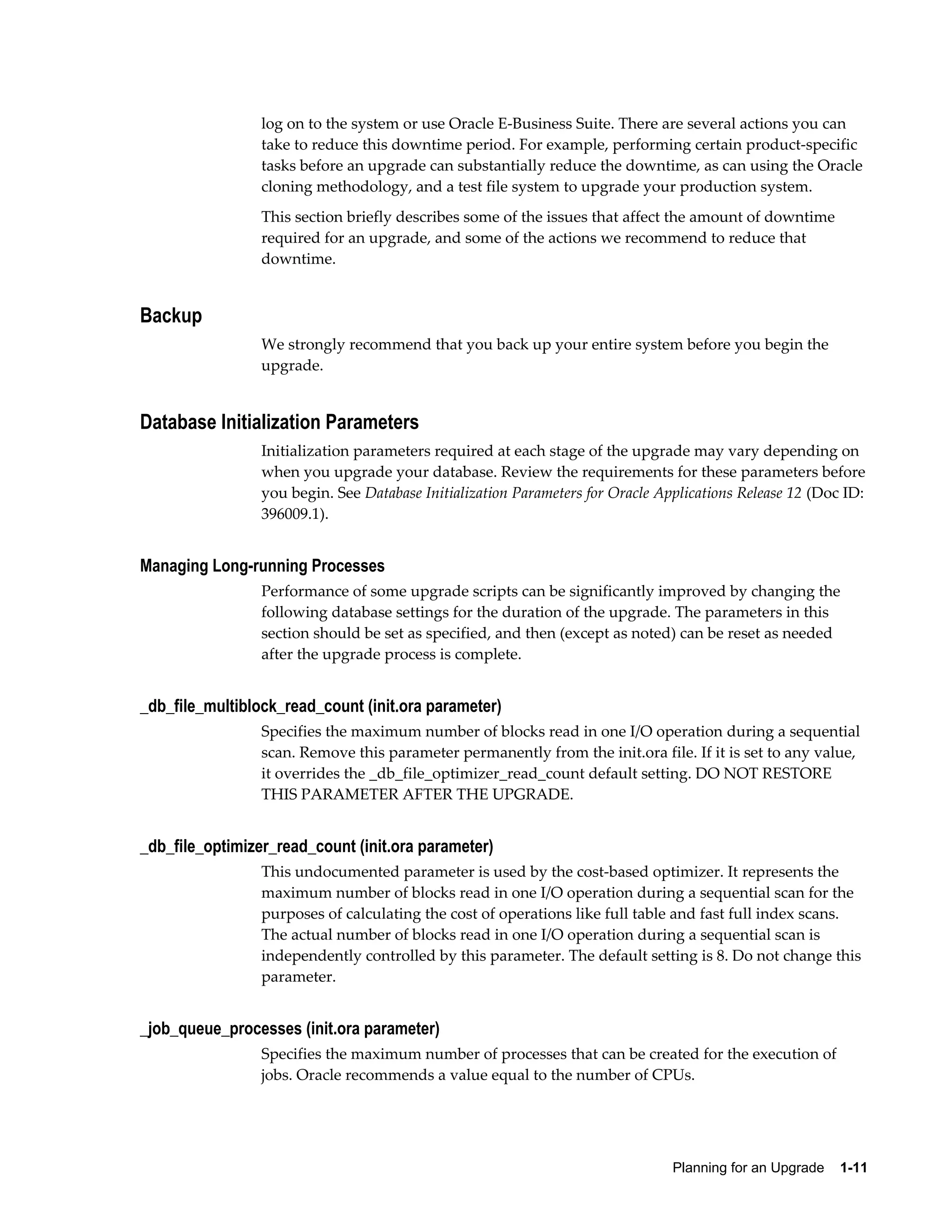 log on to the system or use Oracle E-Business Suite. There are several actions you can
                 take to reduce this downtime period. For example, performing certain product-specific
                 tasks before an upgrade can substantially reduce the downtime, as can using the Oracle
                 cloning methodology, and a test file system to upgrade your production system.
                 This section briefly describes some of the issues that affect the amount of downtime
                 required for an upgrade, and some of the actions we recommend to reduce that
                 downtime.


Backup
                 We strongly recommend that you back up your entire system before you begin the
                 upgrade.


Database Initialization Parameters
                 Initialization parameters required at each stage of the upgrade may vary depending on
                 when you upgrade your database. Review the requirements for these parameters before
                 you begin. See Database Initialization Parameters for Oracle Applications Release 12 (Doc ID:
                 396009.1).


Managing Long-running Processes
                 Performance of some upgrade scripts can be significantly improved by changing the
                 following database settings for the duration of the upgrade. The parameters in this
                 section should be set as specified, and then (except as noted) can be reset as needed
                 after the upgrade process is complete.


_db_file_multiblock_read_count (init.ora parameter)
                 Specifies the maximum number of blocks read in one I/O operation during a sequential
                 scan. Remove this parameter permanently from the init.ora file. If it is set to any value,
                 it overrides the _db_file_optimizer_read_count default setting. DO NOT RESTORE
                 THIS PARAMETER AFTER THE UPGRADE.


_db_file_optimizer_read_count (init.ora parameter)
                 This undocumented parameter is used by the cost-based optimizer. It represents the
                 maximum number of blocks read in one I/O operation during a sequential scan for the
                 purposes of calculating the cost of operations like full table and fast full index scans.
                 The actual number of blocks read in one I/O operation during a sequential scan is
                 independently controlled by this parameter. The default setting is 8. Do not change this
                 parameter.


_job_queue_processes (init.ora parameter)
                 Specifies the maximum number of processes that can be created for the execution of
                 jobs. Oracle recommends a value equal to the number of CPUs.




                                                                                Planning for an Upgrade    1-11
 