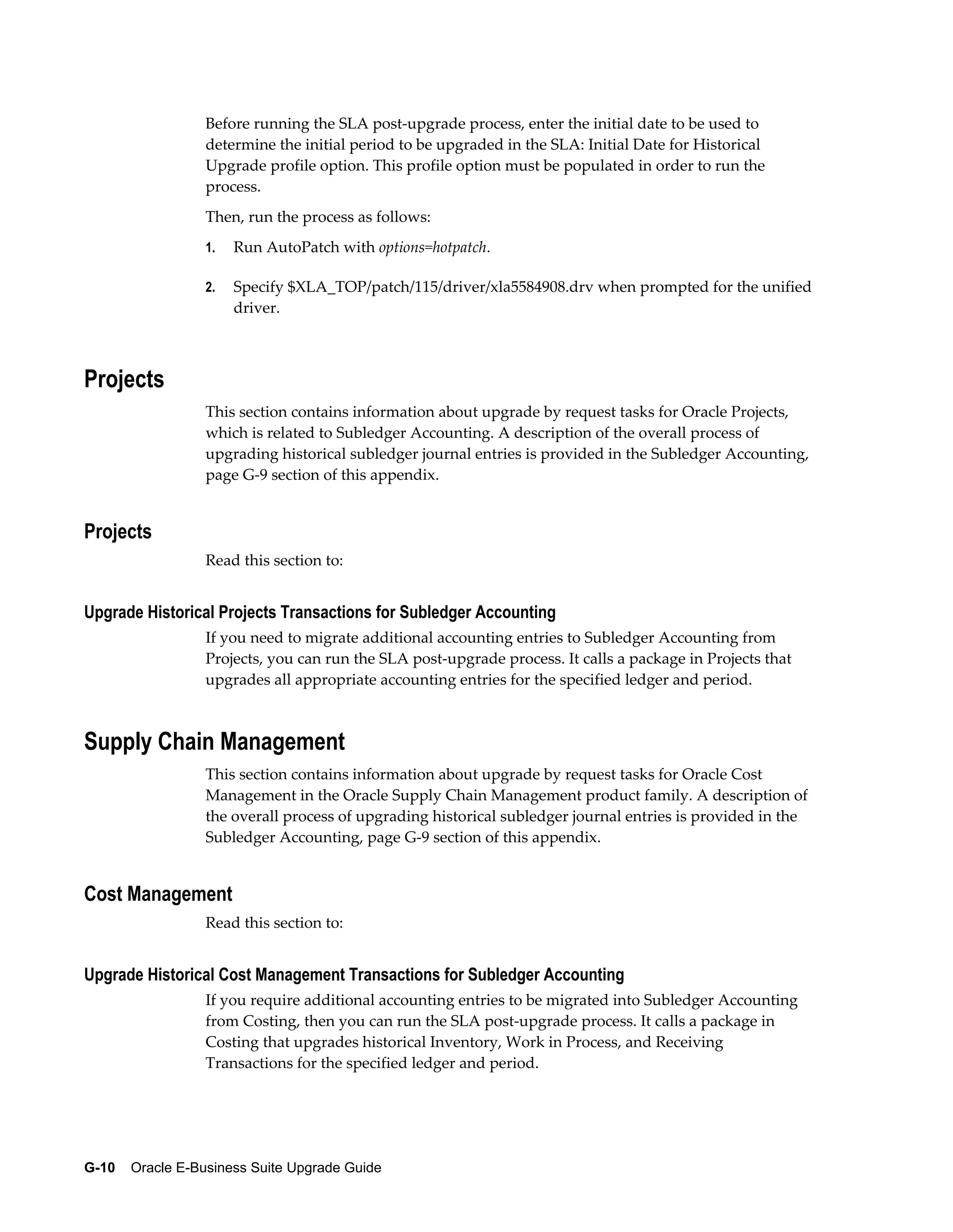 Before running the SLA post-upgrade process, enter the initial date to be used to
                  determine the initial period to be upgraded in the SLA: Initial Date for Historical
                  Upgrade profile option. This profile option must be populated in order to run the
                  process.
                  Then, run the process as follows:
                  1.   Run AutoPatch with options=hotpatch.

                  2.   Specify $XLA_TOP/patch/115/driver/xla5584908.drv when prompted for the unified
                       driver.



Projects
                  This section contains information about upgrade by request tasks for Oracle Projects,
                  which is related to Subledger Accounting. A description of the overall process of
                  upgrading historical subledger journal entries is provided in the Subledger Accounting,
                  page G-9 section of this appendix.


Projects
                  Read this section to:


Upgrade Historical Projects Transactions for Subledger Accounting
                  If you need to migrate additional accounting entries to Subledger Accounting from
                  Projects, you can run the SLA post-upgrade process. It calls a package in Projects that
                  upgrades all appropriate accounting entries for the specified ledger and period.



Supply Chain Management
                  This section contains information about upgrade by request tasks for Oracle Cost
                  Management in the Oracle Supply Chain Management product family. A description of
                  the overall process of upgrading historical subledger journal entries is provided in the
                  Subledger Accounting, page G-9 section of this appendix.


Cost Management
                  Read this section to:


Upgrade Historical Cost Management Transactions for Subledger Accounting
                  If you require additional accounting entries to be migrated into Subledger Accounting
                  from Costing, then you can run the SLA post-upgrade process. It calls a package in
                  Costing that upgrades historical Inventory, Work in Process, and Receiving
                  Transactions for the specified ledger and period.




G-10    Oracle E-Business Suite Upgrade Guide
 