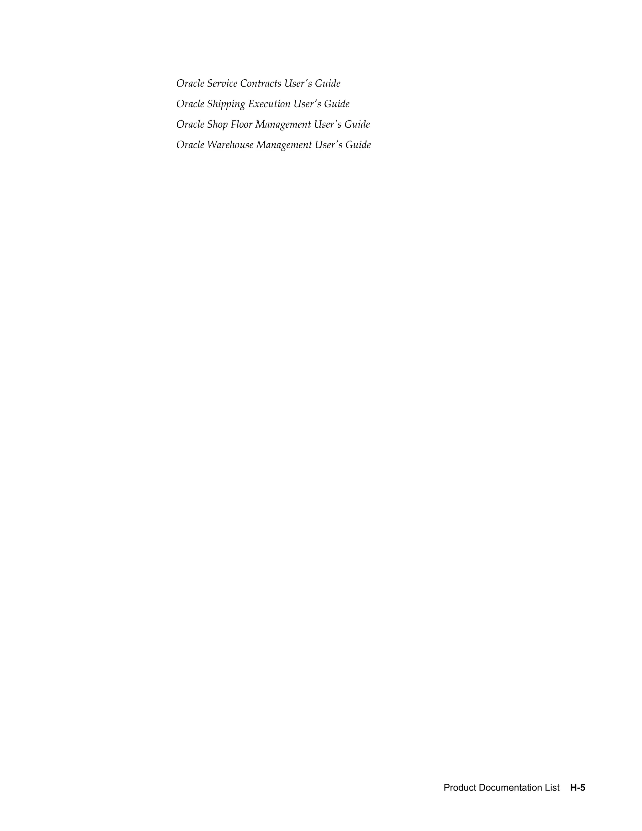Oracle Service Contracts User's Guide
Oracle Shipping Execution User's Guide
Oracle Shop Floor Management User's Guide
Oracle Warehouse Management User's Guide




                                            Product Documentation List    H-5
 