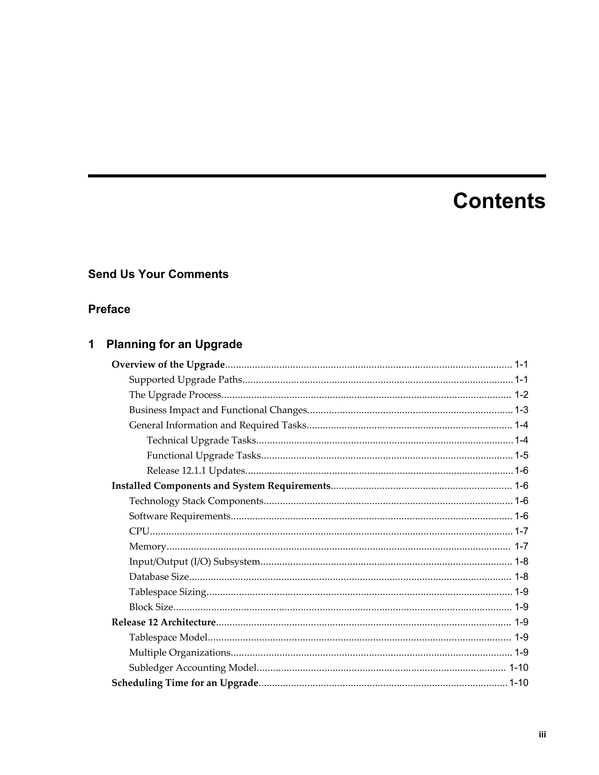  
                                                                                                                           Contents


Send Us Your Comments

Preface

1   Planning for an Upgrade
    Overview of the Upgrade.......................................................................................................... 1-1
         Supported Upgrade Paths.................................................................................................... 1-1
         The Upgrade Process........................................................................................................... 1-2
         Business Impact and Functional Changes............................................................................ 1-3
         General Information and Required Tasks............................................................................ 1-4
               Technical Upgrade Tasks...............................................................................................1-4
               Functional Upgrade Tasks............................................................................................. 1-5
               Release 12.1.1 Updates...................................................................................................1-6
    Installed Components and System Requirements................................................................... 1-6
         Technology Stack Components............................................................................................ 1-6
         Software Requirements........................................................................................................ 1-6
         CPU...................................................................................................................................... 1-7
         Memory............................................................................................................................... 1-7
         Input/Output (I/O) Subsystem............................................................................................. 1-8
         Database Size....................................................................................................................... 1-8
         Tablespace Sizing................................................................................................................. 1-9
         Block Size............................................................................................................................. 1-9
    Release 12 Architecture............................................................................................................. 1-9
         Tablespace Model................................................................................................................ 1-9
         Multiple Organizations........................................................................................................ 1-9
         Subledger Accounting Model............................................................................................ 1-10
    Scheduling Time for an Upgrade............................................................................................ 1-10




                                                                                                                                                             iii
 