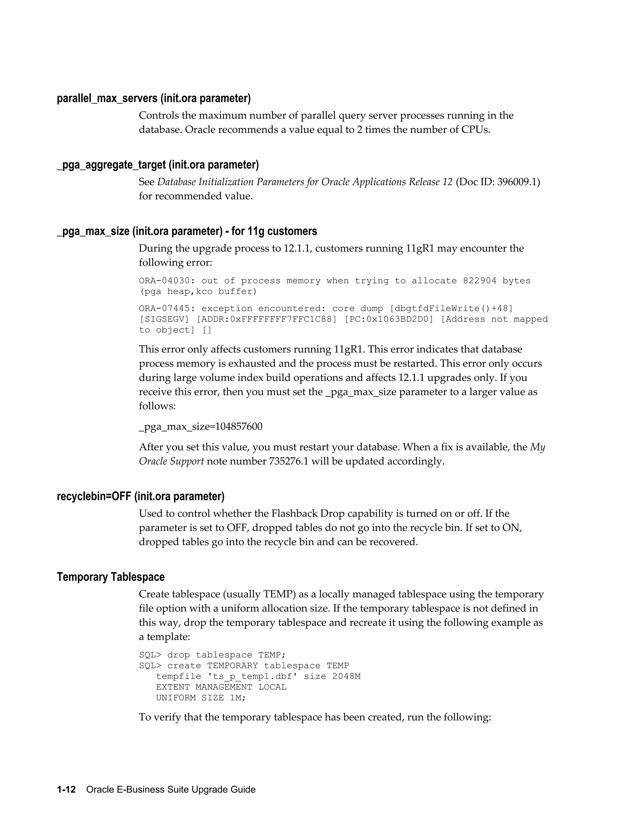 parallel_max_servers (init.ora parameter)
                  Controls the maximum number of parallel query server processes running in the
                  database. Oracle recommends a value equal to 2 times the number of CPUs.


_pga_aggregate_target (init.ora parameter)
                  See Database Initialization Parameters for Oracle Applications Release 12 (Doc ID: 396009.1)
                  for recommended value.


_pga_max_size (init.ora parameter) - for 11g customers
                  During the upgrade process to 12.1.1, customers running 11gR1 may encounter the
                  following error:
                  ORA-04030: out of process memory when trying to allocate 822904 bytes
                  (pga heap,kco buffer)
                  ORA-07445: exception encountered: core dump [dbgtfdFileWrite()+48]
                  [SIGSEGV] [ADDR:0xFFFFFFFF7FFC1C88] [PC:0x1063BD2D0] [Address not mapped
                  to object] []

                  This error only affects customers running 11gR1. This error indicates that database
                  process memory is exhausted and the process must be restarted. This error only occurs
                  during large volume index build operations and affects 12.1.1 upgrades only. If you
                  receive this error, then you must set the _pga_max_size parameter to a larger value as
                  follows:
                  _pga_max_size=104857600
                  After you set this value, you must restart your database. When a fix is available, the My
                  Oracle Support note number 735276.1 will be updated accordingly.


recyclebin=OFF (init.ora parameter)
                  Used to control whether the Flashback Drop capability is turned on or off. If the
                  parameter is set to OFF, dropped tables do not go into the recycle bin. If set to ON,
                  dropped tables go into the recycle bin and can be recovered.


Temporary Tablespace
                  Create tablespace (usually TEMP) as a locally managed tablespace using the temporary
                  file option with a uniform allocation size. If the temporary tablespace is not defined in
                  this way, drop the temporary tablespace and recreate it using the following example as
                  a template:
                  SQL> drop tablespace TEMP;
                  SQL> create TEMPORARY tablespace TEMP
                     tempfile 'ts_p_temp1.dbf' size 2048M
                     EXTENT MANAGEMENT LOCAL
                     UNIFORM SIZE 1M;

                  To verify that the temporary tablespace has been created, run the following:




1-12    Oracle E-Business Suite Upgrade Guide
 