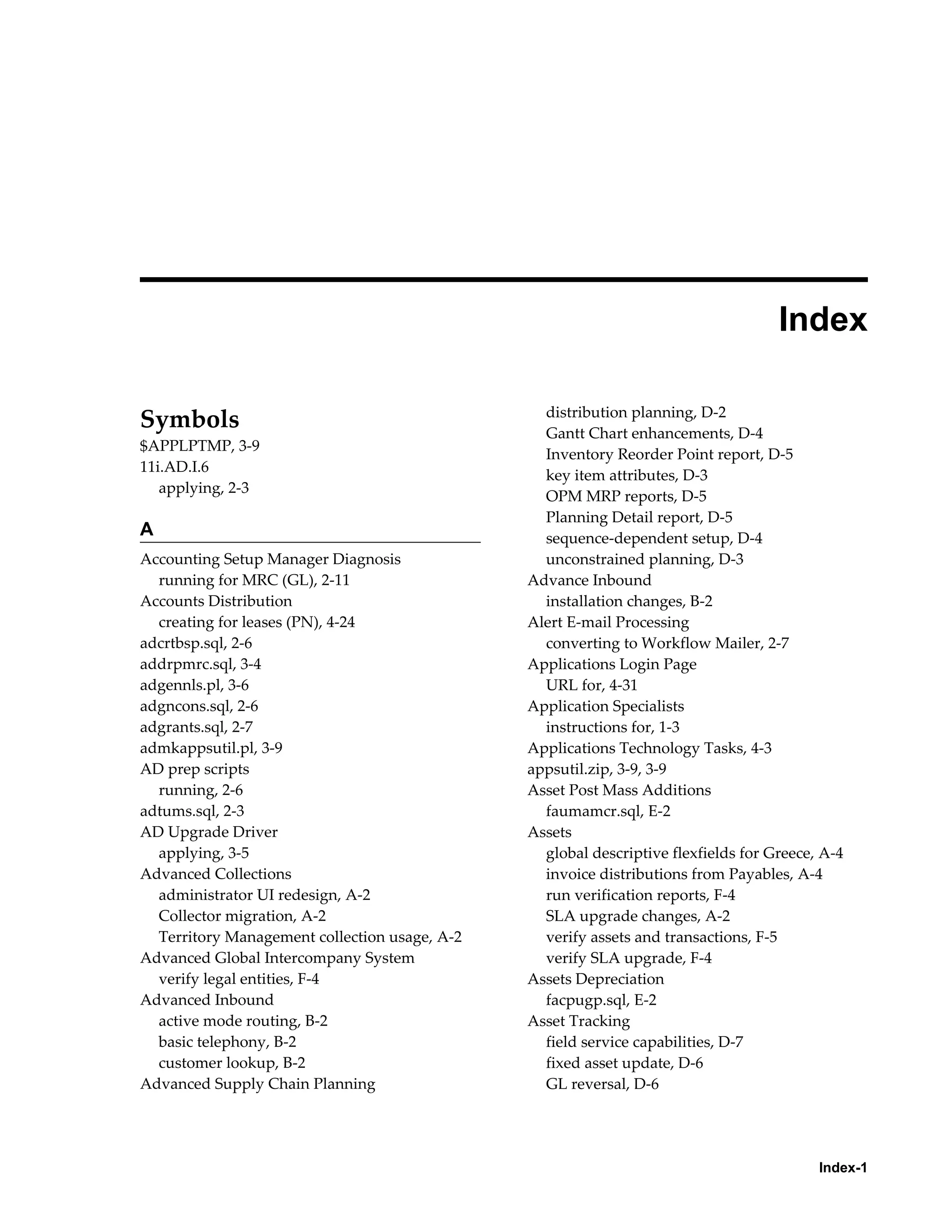  
                                                                                    Index

                                                 distribution planning, D-2
Symbols                                          Gantt Chart enhancements, D-4
$APPLPTMP, 3-9
                                                 Inventory Reorder Point report, D-5
11i.AD.I.6
                                                 key item attributes, D-3
   applying, 2-3
                                                 OPM MRP reports, D-5
                                                 Planning Detail report, D-5
A                                                sequence-dependent setup, D-4
Accounting Setup Manager Diagnosis               unconstrained planning, D-3
  running for MRC (GL), 2-11                   Advance Inbound
Accounts Distribution                            installation changes, B-2
  creating for leases (PN), 4-24               Alert E-mail Processing
adcrtbsp.sql, 2-6                                converting to Workflow Mailer, 2-7
addrpmrc.sql, 3-4                              Applications Login Page
adgennls.pl, 3-6                                 URL for, 4-31
adgncons.sql, 2-6                              Application Specialists
adgrants.sql, 2-7                                instructions for, 1-3
admkappsutil.pl, 3-9                           Applications Technology Tasks, 4-3
AD prep scripts                                appsutil.zip, 3-9, 3-9
  running, 2-6                                 Asset Post Mass Additions
adtums.sql, 2-3                                  faumamcr.sql, E-2
AD Upgrade Driver                              Assets
  applying, 3-5                                  global descriptive flexfields for Greece, A-4
Advanced Collections                             invoice distributions from Payables, A-4
  administrator UI redesign, A-2                 run verification reports, F-4
  Collector migration, A-2                       SLA upgrade changes, A-2
  Territory Management collection usage, A-2     verify assets and transactions, F-5
Advanced Global Intercompany System              verify SLA upgrade, F-4
  verify legal entities, F-4                   Assets Depreciation
Advanced Inbound                                 facpugp.sql, E-2
  active mode routing, B-2                     Asset Tracking
  basic telephony, B-2                           field service capabilities, D-7
  customer lookup, B-2                           fixed asset update, D-6
Advanced Supply Chain Planning                   GL reversal, D-6




                                                                                          Index-1
 