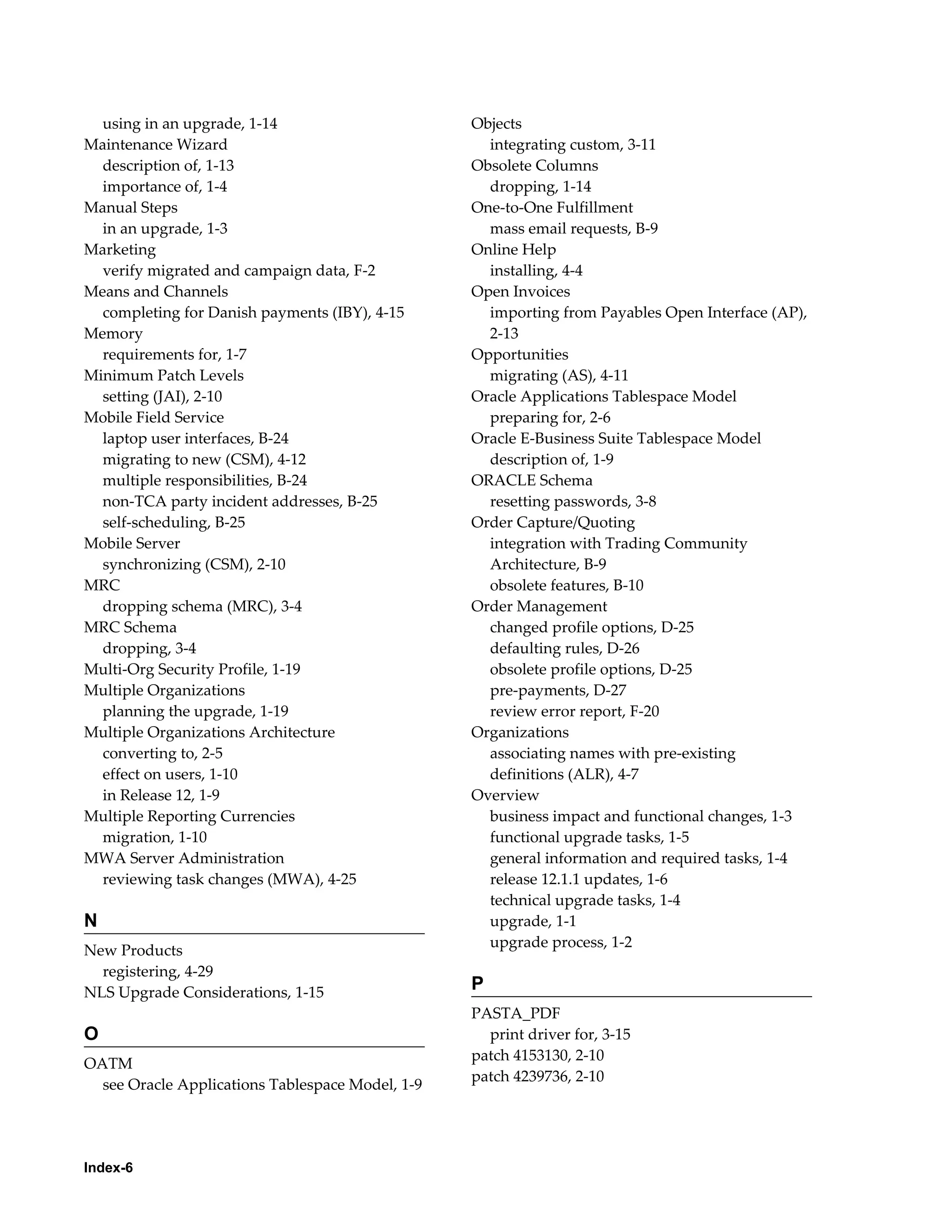 using in an upgrade, 1-14                       Objects
Maintenance Wizard                                  integrating custom, 3-11
  description of, 1-13                            Obsolete Columns
  importance of, 1-4                                dropping, 1-14
Manual Steps                                      One-to-One Fulfillment
  in an upgrade, 1-3                                mass email requests, B-9
Marketing                                         Online Help
  verify migrated and campaign data, F-2            installing, 4-4
Means and Channels                                Open Invoices
  completing for Danish payments (IBY), 4-15        importing from Payables Open Interface (AP),
Memory                                              2-13
  requirements for, 1-7                           Opportunities
Minimum Patch Levels                                migrating (AS), 4-11
  setting (JAI), 2-10                             Oracle Applications Tablespace Model
Mobile Field Service                                preparing for, 2-6
  laptop user interfaces, B-24                    Oracle E-Business Suite Tablespace Model
  migrating to new (CSM), 4-12                      description of, 1-9
  multiple responsibilities, B-24                 ORACLE Schema
  non-TCA party incident addresses, B-25            resetting passwords, 3-8
  self-scheduling, B-25                           Order Capture/Quoting
Mobile Server                                       integration with Trading Community
  synchronizing (CSM), 2-10                         Architecture, B-9
MRC                                                 obsolete features, B-10
  dropping schema (MRC), 3-4                      Order Management
MRC Schema                                          changed profile options, D-25
  dropping, 3-4                                     defaulting rules, D-26
Multi-Org Security Profile, 1-19                    obsolete profile options, D-25
Multiple Organizations                              pre-payments, D-27
  planning the upgrade, 1-19                        review error report, F-20
Multiple Organizations Architecture               Organizations
  converting to, 2-5                                associating names with pre-existing
  effect on users, 1-10                             definitions (ALR), 4-7
  in Release 12, 1-9                              Overview
Multiple Reporting Currencies                       business impact and functional changes, 1-3
  migration, 1-10                                   functional upgrade tasks, 1-5
MWA Server Administration                           general information and required tasks, 1-4
  reviewing task changes (MWA), 4-25                release 12.1.1 updates, 1-6
                                                    technical upgrade tasks, 1-4
N                                                   upgrade, 1-1
                                                    upgrade process, 1-2
New Products
  registering, 4-29
NLS Upgrade Considerations, 1-15                  P
                                                  PASTA_PDF
O                                                   print driver for, 3-15
                                                  patch 4153130, 2-10
OATM
                                                  patch 4239736, 2-10
  see Oracle Applications Tablespace Model, 1-9




Index-6
 