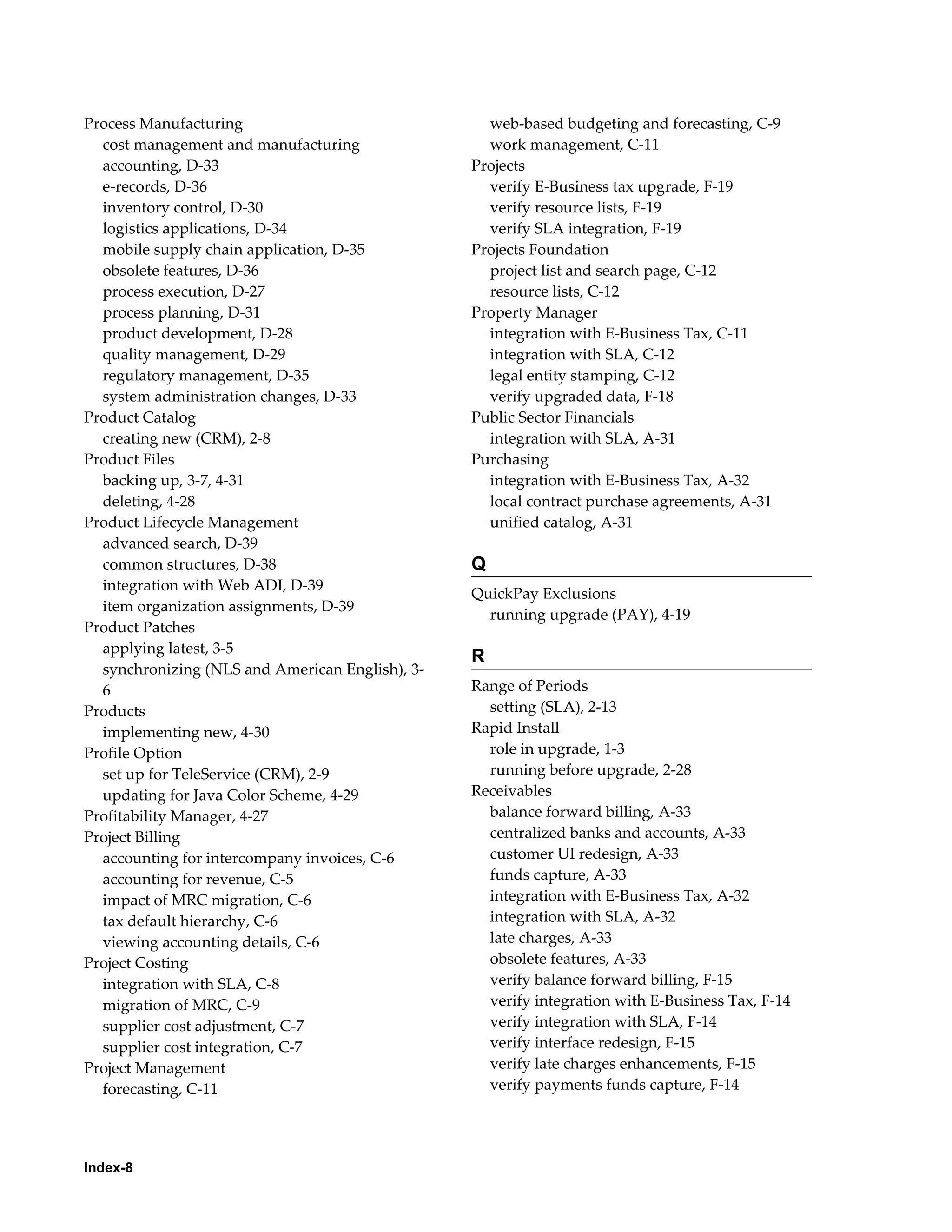 Process Manufacturing                              web-based budgeting and forecasting, C-9
  cost management and manufacturing                work management, C-11
  accounting, D-33                               Projects
  e-records, D-36                                  verify E-Business tax upgrade, F-19
  inventory control, D-30                          verify resource lists, F-19
  logistics applications, D-34                     verify SLA integration, F-19
  mobile supply chain application, D-35          Projects Foundation
  obsolete features, D-36                          project list and search page, C-12
  process execution, D-27                          resource lists, C-12
  process planning, D-31                         Property Manager
  product development, D-28                        integration with E-Business Tax, C-11
  quality management, D-29                         integration with SLA, C-12
  regulatory management, D-35                      legal entity stamping, C-12
  system administration changes, D-33              verify upgraded data, F-18
Product Catalog                                  Public Sector Financials
  creating new (CRM), 2-8                          integration with SLA, A-31
Product Files                                    Purchasing
  backing up, 3-7, 4-31                            integration with E-Business Tax, A-32
  deleting, 4-28                                   local contract purchase agreements, A-31
Product Lifecycle Management                       unified catalog, A-31
  advanced search, D-39
  common structures, D-38                        Q
  integration with Web ADI, D-39
                                                 QuickPay Exclusions
  item organization assignments, D-39
                                                   running upgrade (PAY), 4-19
Product Patches
  applying latest, 3-5
                                                 R
  synchronizing (NLS and American English), 3-
  6                                              Range of Periods
Products                                           setting (SLA), 2-13
  implementing new, 4-30                         Rapid Install
Profile Option                                     role in upgrade, 1-3
  set up for TeleService (CRM), 2-9                running before upgrade, 2-28
  updating for Java Color Scheme, 4-29           Receivables
Profitability Manager, 4-27                        balance forward billing, A-33
Project Billing                                    centralized banks and accounts, A-33
  accounting for intercompany invoices, C-6        customer UI redesign, A-33
  accounting for revenue, C-5                      funds capture, A-33
  impact of MRC migration, C-6                     integration with E-Business Tax, A-32
  tax default hierarchy, C-6                       integration with SLA, A-32
  viewing accounting details, C-6                  late charges, A-33
Project Costing                                    obsolete features, A-33
  integration with SLA, C-8                        verify balance forward billing, F-15
  migration of MRC, C-9                            verify integration with E-Business Tax, F-14
  supplier cost adjustment, C-7                    verify integration with SLA, F-14
  supplier cost integration, C-7                   verify interface redesign, F-15
Project Management                                 verify late charges enhancements, F-15
  forecasting, C-11                                verify payments funds capture, F-14




Index-8
 