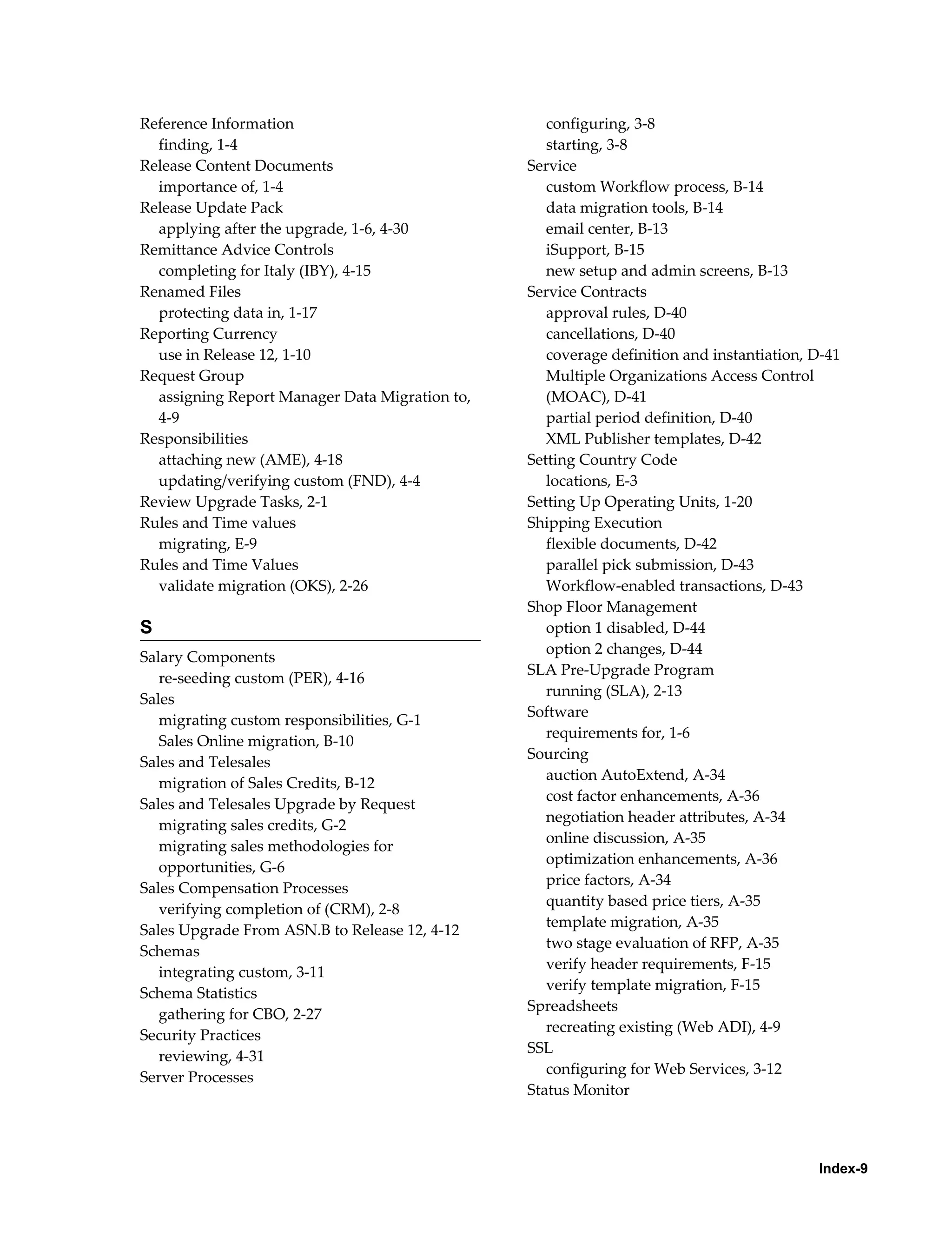 Reference Information                              configuring, 3-8
  finding, 1-4                                     starting, 3-8
Release Content Documents                       Service
  importance of, 1-4                               custom Workflow process, B-14
Release Update Pack                                data migration tools, B-14
  applying after the upgrade, 1-6, 4-30            email center, B-13
Remittance Advice Controls                         iSupport, B-15
  completing for Italy (IBY), 4-15                 new setup and admin screens, B-13
Renamed Files                                   Service Contracts
  protecting data in, 1-17                         approval rules, D-40
Reporting Currency                                 cancellations, D-40
  use in Release 12, 1-10                          coverage definition and instantiation, D-41
Request Group                                      Multiple Organizations Access Control
  assigning Report Manager Data Migration to,      (MOAC), D-41
  4-9                                              partial period definition, D-40
Responsibilities                                   XML Publisher templates, D-42
  attaching new (AME), 4-18                     Setting Country Code
  updating/verifying custom (FND), 4-4             locations, E-3
Review Upgrade Tasks, 2-1                       Setting Up Operating Units, 1-20
Rules and Time values                           Shipping Execution
  migrating, E-9                                   flexible documents, D-42
Rules and Time Values                              parallel pick submission, D-43
  validate migration (OKS), 2-26                   Workflow-enabled transactions, D-43
                                                Shop Floor Management
S                                                  option 1 disabled, D-44
                                                   option 2 changes, D-44
Salary Components
                                                SLA Pre-Upgrade Program
   re-seeding custom (PER), 4-16
                                                   running (SLA), 2-13
Sales
                                                Software
   migrating custom responsibilities, G-1
                                                   requirements for, 1-6
   Sales Online migration, B-10
                                                Sourcing
Sales and Telesales
                                                   auction AutoExtend, A-34
   migration of Sales Credits, B-12
                                                   cost factor enhancements, A-36
Sales and Telesales Upgrade by Request
                                                   negotiation header attributes, A-34
   migrating sales credits, G-2
                                                   online discussion, A-35
   migrating sales methodologies for
                                                   optimization enhancements, A-36
   opportunities, G-6
                                                   price factors, A-34
Sales Compensation Processes
                                                   quantity based price tiers, A-35
   verifying completion of (CRM), 2-8
                                                   template migration, A-35
Sales Upgrade From ASN.B to Release 12, 4-12
                                                   two stage evaluation of RFP, A-35
Schemas
                                                   verify header requirements, F-15
   integrating custom, 3-11
                                                   verify template migration, F-15
Schema Statistics
                                                Spreadsheets
   gathering for CBO, 2-27
                                                   recreating existing (Web ADI), 4-9
Security Practices
                                                SSL
   reviewing, 4-31
                                                   configuring for Web Services, 3-12
Server Processes
                                                Status Monitor




                                                                                          Index-9
 
