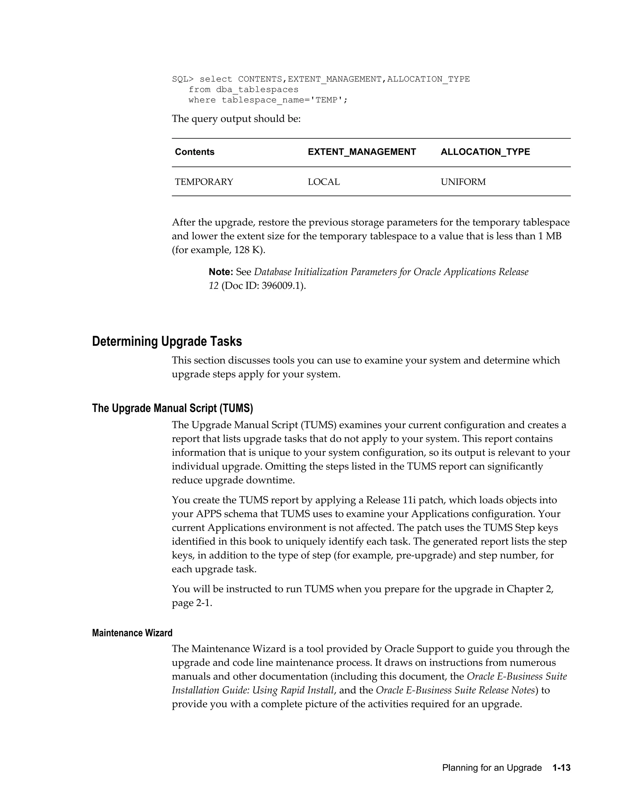 SQL> select CONTENTS,EXTENT_MANAGEMENT,ALLOCATION_TYPE
                    from dba_tablespaces
                    where tablespace_name='TEMP';

                 The query output should be:


                     Contents                       EXTENT_MANAGEMENT             ALLOCATION_TYPE


                     TEMPORARY                      LOCAL                         UNIFORM



                 After the upgrade, restore the previous storage parameters for the temporary tablespace
                 and lower the extent size for the temporary tablespace to a value that is less than 1 MB
                 (for example, 128 K).

                           Note: See Database Initialization Parameters for Oracle Applications Release
                           12 (Doc ID: 396009.1).




Determining Upgrade Tasks
                 This section discusses tools you can use to examine your system and determine which
                 upgrade steps apply for your system.


The Upgrade Manual Script (TUMS)
                 The Upgrade Manual Script (TUMS) examines your current configuration and creates a
                 report that lists upgrade tasks that do not apply to your system. This report contains
                 information that is unique to your system configuration, so its output is relevant to your
                 individual upgrade. Omitting the steps listed in the TUMS report can significantly
                 reduce upgrade downtime.
                 You create the TUMS report by applying a Release 11i patch, which loads objects into
                 your APPS schema that TUMS uses to examine your Applications configuration. Your
                 current Applications environment is not affected. The patch uses the TUMS Step keys
                 identified in this book to uniquely identify each task. The generated report lists the step
                 keys, in addition to the type of step (for example, pre-upgrade) and step number, for
                 each upgrade task.
                 You will be instructed to run TUMS when you prepare for the upgrade in Chapter 2,
                 page 2-1.

Maintenance Wizard
                 The Maintenance Wizard is a tool provided by Oracle Support to guide you through the
                 upgrade and code line maintenance process. It draws on instructions from numerous
                 manuals and other documentation (including this document, the Oracle E-Business Suite
                 Installation Guide: Using Rapid Install, and the Oracle E-Business Suite Release Notes) to
                 provide you with a complete picture of the activities required for an upgrade.




                                                                                  Planning for an Upgrade    1-13
 
