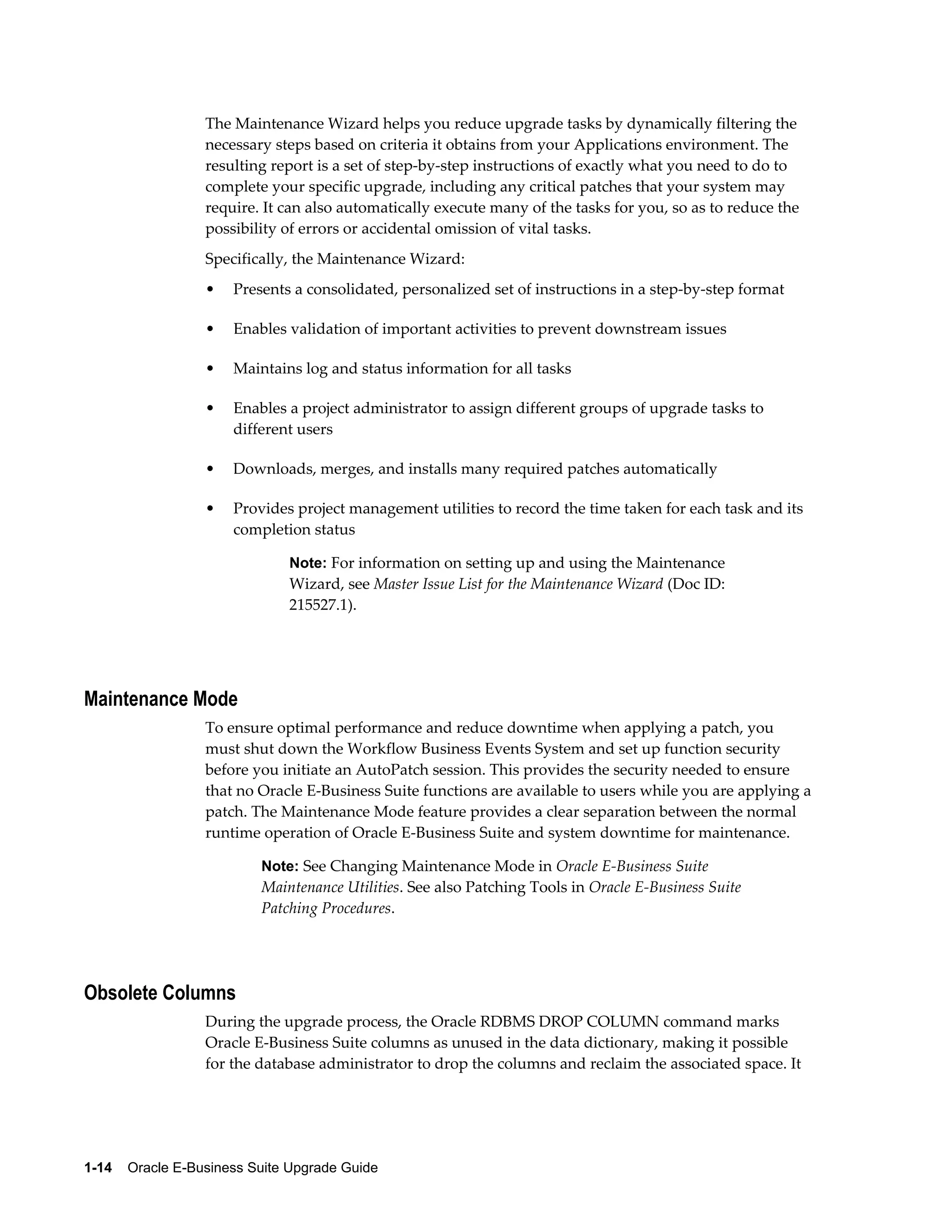 The Maintenance Wizard helps you reduce upgrade tasks by dynamically filtering the
                  necessary steps based on criteria it obtains from your Applications environment. The
                  resulting report is a set of step-by-step instructions of exactly what you need to do to
                  complete your specific upgrade, including any critical patches that your system may
                  require. It can also automatically execute many of the tasks for you, so as to reduce the
                  possibility of errors or accidental omission of vital tasks.
                  Specifically, the Maintenance Wizard:
                  •   Presents a consolidated, personalized set of instructions in a step-by-step format

                  •   Enables validation of important activities to prevent downstream issues

                  •   Maintains log and status information for all tasks

                  •   Enables a project administrator to assign different groups of upgrade tasks to
                      different users

                  •   Downloads, merges, and installs many required patches automatically

                  •   Provides project management utilities to record the time taken for each task and its
                      completion status

                               Note: For information on setting up and using the Maintenance
                               Wizard, see Master Issue List for the Maintenance Wizard (Doc ID:
                               215527.1).




Maintenance Mode
                  To ensure optimal performance and reduce downtime when applying a patch, you
                  must shut down the Workflow Business Events System and set up function security
                  before you initiate an AutoPatch session. This provides the security needed to ensure
                  that no Oracle E-Business Suite functions are available to users while you are applying a
                  patch. The Maintenance Mode feature provides a clear separation between the normal
                  runtime operation of Oracle E-Business Suite and system downtime for maintenance.

                           Note: See Changing Maintenance Mode in Oracle E-Business Suite
                           Maintenance Utilities. See also Patching Tools in Oracle E-Business Suite
                           Patching Procedures.




Obsolete Columns
                  During the upgrade process, the Oracle RDBMS DROP COLUMN command marks
                  Oracle E-Business Suite columns as unused in the data dictionary, making it possible
                  for the database administrator to drop the columns and reclaim the associated space. It




1-14    Oracle E-Business Suite Upgrade Guide
 