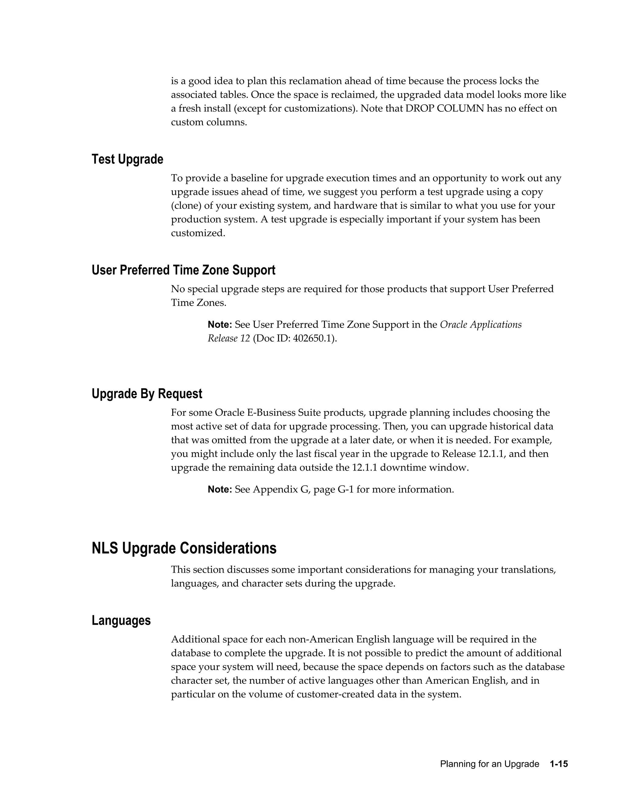 is a good idea to plan this reclamation ahead of time because the process locks the
               associated tables. Once the space is reclaimed, the upgraded data model looks more like
               a fresh install (except for customizations). Note that DROP COLUMN has no effect on
               custom columns.


Test Upgrade
               To provide a baseline for upgrade execution times and an opportunity to work out any
               upgrade issues ahead of time, we suggest you perform a test upgrade using a copy
               (clone) of your existing system, and hardware that is similar to what you use for your
               production system. A test upgrade is especially important if your system has been
               customized.


User Preferred Time Zone Support
               No special upgrade steps are required for those products that support User Preferred
               Time Zones.

                       Note: See User Preferred Time Zone Support in the Oracle Applications
                       Release 12 (Doc ID: 402650.1).




Upgrade By Request
               For some Oracle E-Business Suite products, upgrade planning includes choosing the
               most active set of data for upgrade processing. Then, you can upgrade historical data
               that was omitted from the upgrade at a later date, or when it is needed. For example,
               you might include only the last fiscal year in the upgrade to Release 12.1.1, and then
               upgrade the remaining data outside the 12.1.1 downtime window.

                       Note: See Appendix G, page G-1 for more information.




NLS Upgrade Considerations
               This section discusses some important considerations for managing your translations,
               languages, and character sets during the upgrade.


Languages
               Additional space for each non-American English language will be required in the
               database to complete the upgrade. It is not possible to predict the amount of additional
               space your system will need, because the space depends on factors such as the database
               character set, the number of active languages other than American English, and in
               particular on the volume of customer-created data in the system.




                                                                           Planning for an Upgrade    1-15
 