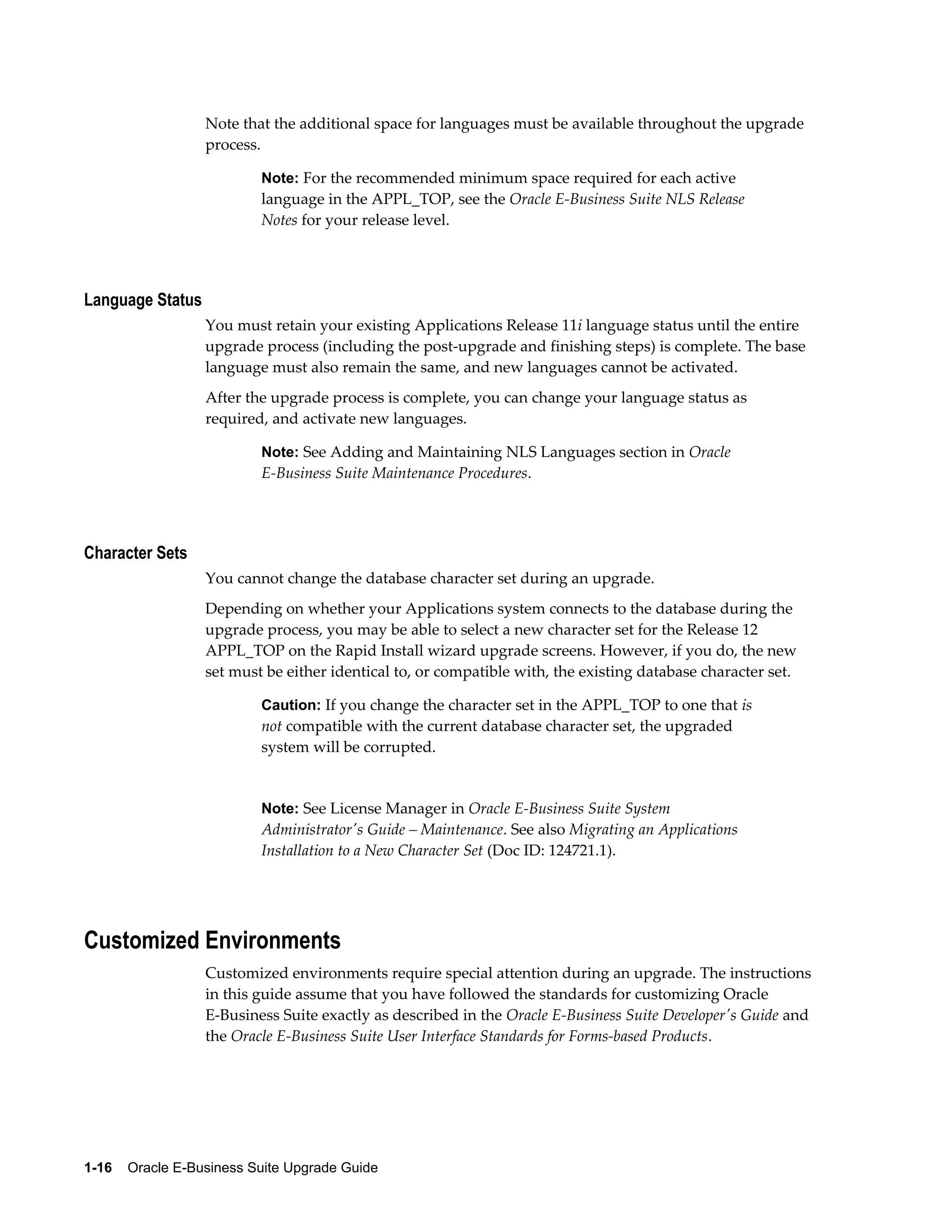 Note that the additional space for languages must be available throughout the upgrade
                  process.

                           Note: For the recommended minimum space required for each active
                           language in the APPL_TOP, see the Oracle E-Business Suite NLS Release
                           Notes for your release level.




Language Status
                  You must retain your existing Applications Release 11i language status until the entire
                  upgrade process (including the post-upgrade and finishing steps) is complete. The base
                  language must also remain the same, and new languages cannot be activated.
                  After the upgrade process is complete, you can change your language status as
                  required, and activate new languages.

                           Note: See Adding and Maintaining NLS Languages section in Oracle
                           E-Business Suite Maintenance Procedures.




Character Sets
                  You cannot change the database character set during an upgrade.
                  Depending on whether your Applications system connects to the database during the
                  upgrade process, you may be able to select a new character set for the Release 12
                  APPL_TOP on the Rapid Install wizard upgrade screens. However, if you do, the new
                  set must be either identical to, or compatible with, the existing database character set.

                           Caution: If you change the character set in the APPL_TOP to one that is
                           not compatible with the current database character set, the upgraded
                           system will be corrupted.


                           Note: See License Manager in Oracle E-Business Suite System
                           Administrator's Guide – Maintenance. See also Migrating an Applications
                           Installation to a New Character Set (Doc ID: 124721.1).




Customized Environments
                  Customized environments require special attention during an upgrade. The instructions
                  in this guide assume that you have followed the standards for customizing Oracle
                  E-Business Suite exactly as described in the Oracle E-Business Suite Developer's Guide and
                  the Oracle E-Business Suite User Interface Standards for Forms-based Products.




1-16    Oracle E-Business Suite Upgrade Guide
 