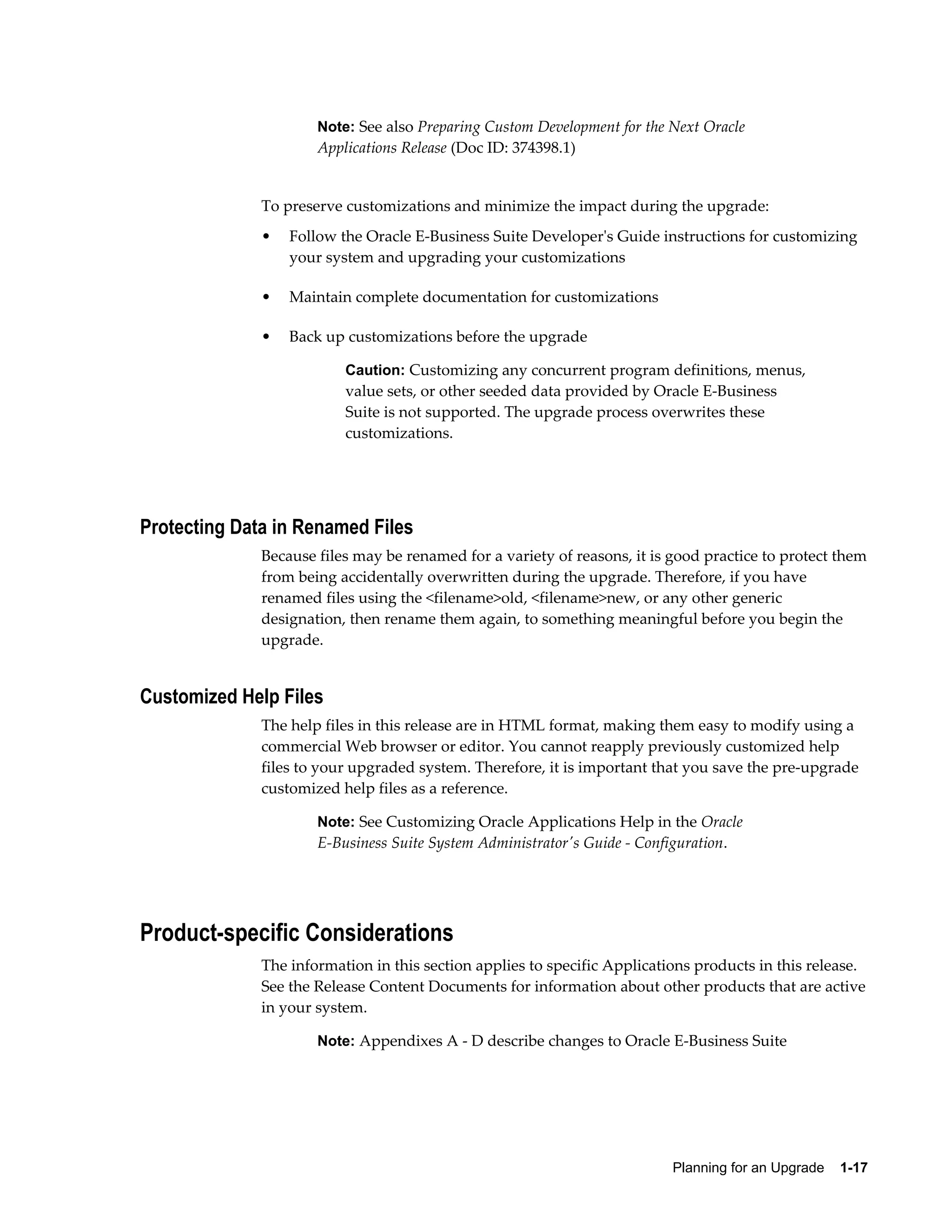 Note: See also Preparing Custom Development for the Next Oracle
                      Applications Release (Doc ID: 374398.1)


              To preserve customizations and minimize the impact during the upgrade:
              •   Follow the Oracle E-Business Suite Developer's Guide instructions for customizing
                  your system and upgrading your customizations

              •   Maintain complete documentation for customizations

              •   Back up customizations before the upgrade

                          Caution: Customizing any concurrent program definitions, menus,
                          value sets, or other seeded data provided by Oracle E-Business
                          Suite is not supported. The upgrade process overwrites these
                          customizations.




Protecting Data in Renamed Files
              Because files may be renamed for a variety of reasons, it is good practice to protect them
              from being accidentally overwritten during the upgrade. Therefore, if you have
              renamed files using the <filename>old, <filename>new, or any other generic
              designation, then rename them again, to something meaningful before you begin the
              upgrade.


Customized Help Files
              The help files in this release are in HTML format, making them easy to modify using a
              commercial Web browser or editor. You cannot reapply previously customized help
              files to your upgraded system. Therefore, it is important that you save the pre-upgrade
              customized help files as a reference.

                      Note: See Customizing Oracle Applications Help in the Oracle
                      E-Business Suite System Administrator's Guide - Configuration.




Product-specific Considerations
              The information in this section applies to specific Applications products in this release.
              See the Release Content Documents for information about other products that are active
              in your system.

                      Note: Appendixes A - D describe changes to Oracle E-Business Suite




                                                                           Planning for an Upgrade    1-17
 